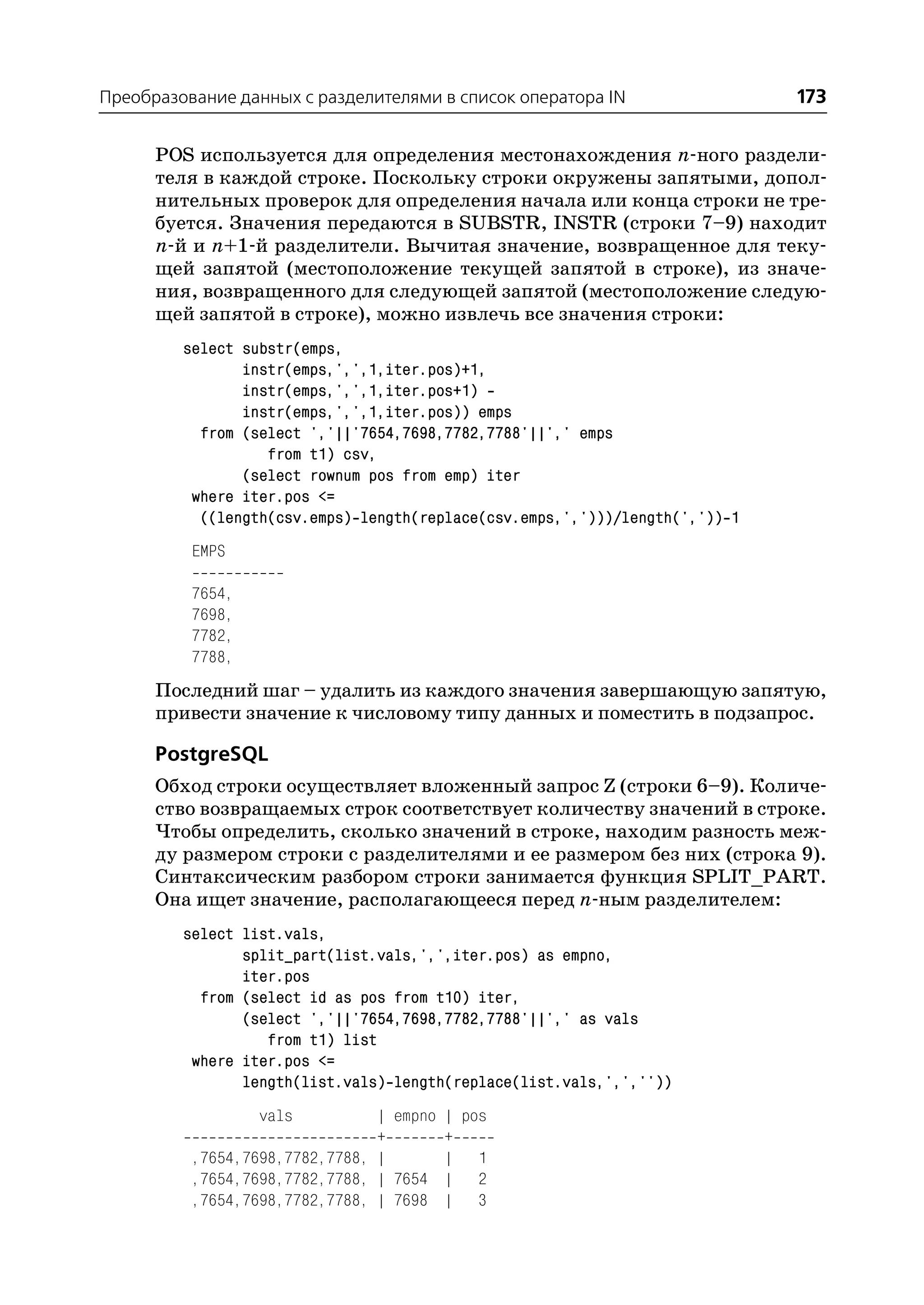 Преобразование данных с разделителями в список оператора IN                   173

      POS используется для определения местонахождения n ного раздели
      теля в каждой строке. Поскольку строки окружены запятыми, допол
      нительных проверок для определения начала или конца строки не тре
      буется. Значения передаются в SUBSTR, INSTR (строки 7–9) находит
      n й и n+1 й разделители. Вычитая значение, возвращенное для теку
      щей запятой (местоположение текущей запятой в строке), из значе
      ния, возвращенного для следующей запятой (местоположение следую
      щей запятой в строке), можно извлечь все значения строки:
         select substr(emps,
                instr(emps,',',1,iter.pos)+1,
                instr(emps,',',1,iter.pos+1)
                instr(emps,',',1,iter.pos)) emps
           from (select ','||'7654,7698,7782,7788'||',' emps
                   from t1) csv,
                (select rownum pos from emp) iter
          where iter.pos <=
           ((length(csv.emps) length(replace(csv.emps,',')))/length(',')) 1
          EMPS

          7654,
          7698,
          7782,
          7788,
      Последний шаг – удалить из каждого значения завершающую запятую,
      привести значение к числовому типу данных и поместить в подзапрос.

      PostgreSQL
      Обход строки осуществляет вложенный запрос Z (строки 6–9). Количе
      ство возвращаемых строк соответствует количеству значений в строке.
      Чтобы определить, сколько значений в строке, находим разность меж
      ду размером строки с разделителями и ее размером без них (строка 9).
      Синтаксическим разбором строки занимается функция SPLIT_PART.
      Она ищет значение, располагающееся перед n ным разделителем:
         select list.vals,
                split_part(list.vals,',',iter.pos) as empno,
                iter.pos
           from (select id as pos from t10) iter,
                (select ','||'7654,7698,7782,7788'||',' as vals
                   from t1) list
          where iter.pos <=
                length(list.vals) length(replace(list.vals,',',''))
                  vals          | empno | pos
                                +       +
          ,7654,7698,7782,7788, |       | 1
          ,7654,7698,7782,7788, | 7654 | 2
          ,7654,7698,7782,7788, | 7698 | 3
 