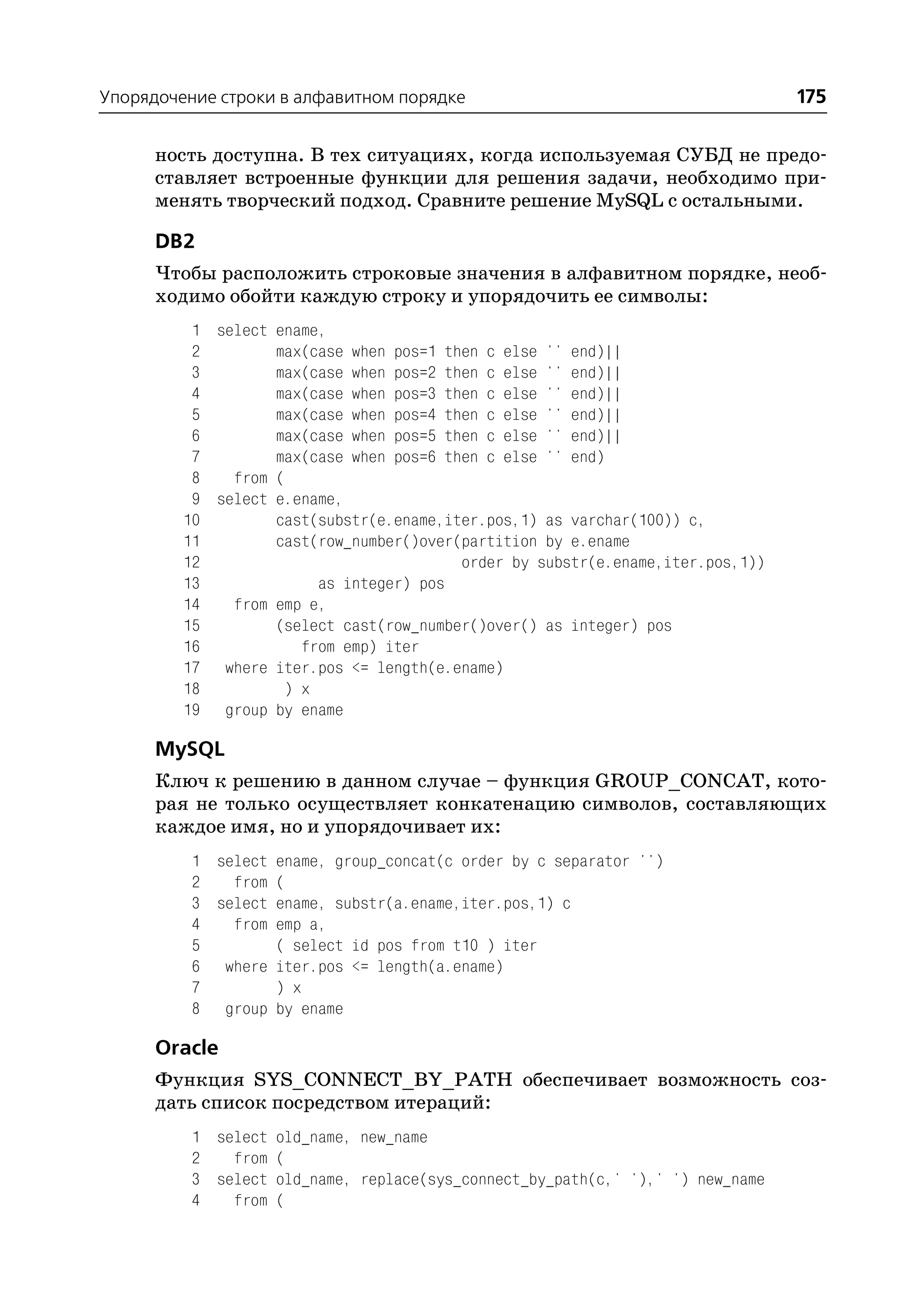 Упорядочение строки в алфавитном порядке                                        175

      ность доступна. В тех ситуациях, когда используемая СУБД не предо
      ставляет встроенные функции для решения задачи, необходимо при
      менять творческий подход. Сравните решение MySQL с остальными.

      DB2
      Чтобы расположить строковые значения в алфавитном порядке, необ
      ходимо обойти каждую строку и упорядочить ее символы:
          1 select ename,
          2        max(case when pos=1 then c else '' end)||
          3        max(case when pos=2 then c else '' end)||
          4        max(case when pos=3 then c else '' end)||
          5        max(case when pos=4 then c else '' end)||
          6        max(case when pos=5 then c else '' end)||
          7        max(case when pos=6 then c else '' end)
          8   from (
          9 select e.ename,
         10        cast(substr(e.ename,iter.pos,1) as varchar(100)) c,
         11        cast(row_number()over(partition by e.ename
         12                              order by substr(e.ename,iter.pos,1))
         13             as integer) pos
         14   from emp e,
         15        (select cast(row_number()over() as integer) pos
         16           from emp) iter
         17 where iter.pos <= length(e.ename)
         18         ) x
         19 group by ename

      MySQL
      Ключ к решению в данном случае – функция GROUP_CONCAT, кото
      рая не только осуществляет конкатенацию символов, составляющих
      каждое имя, но и упорядочивает их:
          1 select ename, group_concat(c order by c separator '')
          2   from (
          3 select ename, substr(a.ename,iter.pos,1) c
          4   from emp a,
          5        ( select id pos from t10 ) iter
          6 where iter.pos <= length(a.ename)
          7        ) x
          8 group by ename

      Oracle
      Функция SYS_CONNECT_BY_PATH обеспечивает возможность соз
      дать список посредством итераций:
          1 select old_name, new_name
          2   from (
          3 select old_name, replace(sys_connect_by_path(c,' '),' ') new_name
          4   from (
 