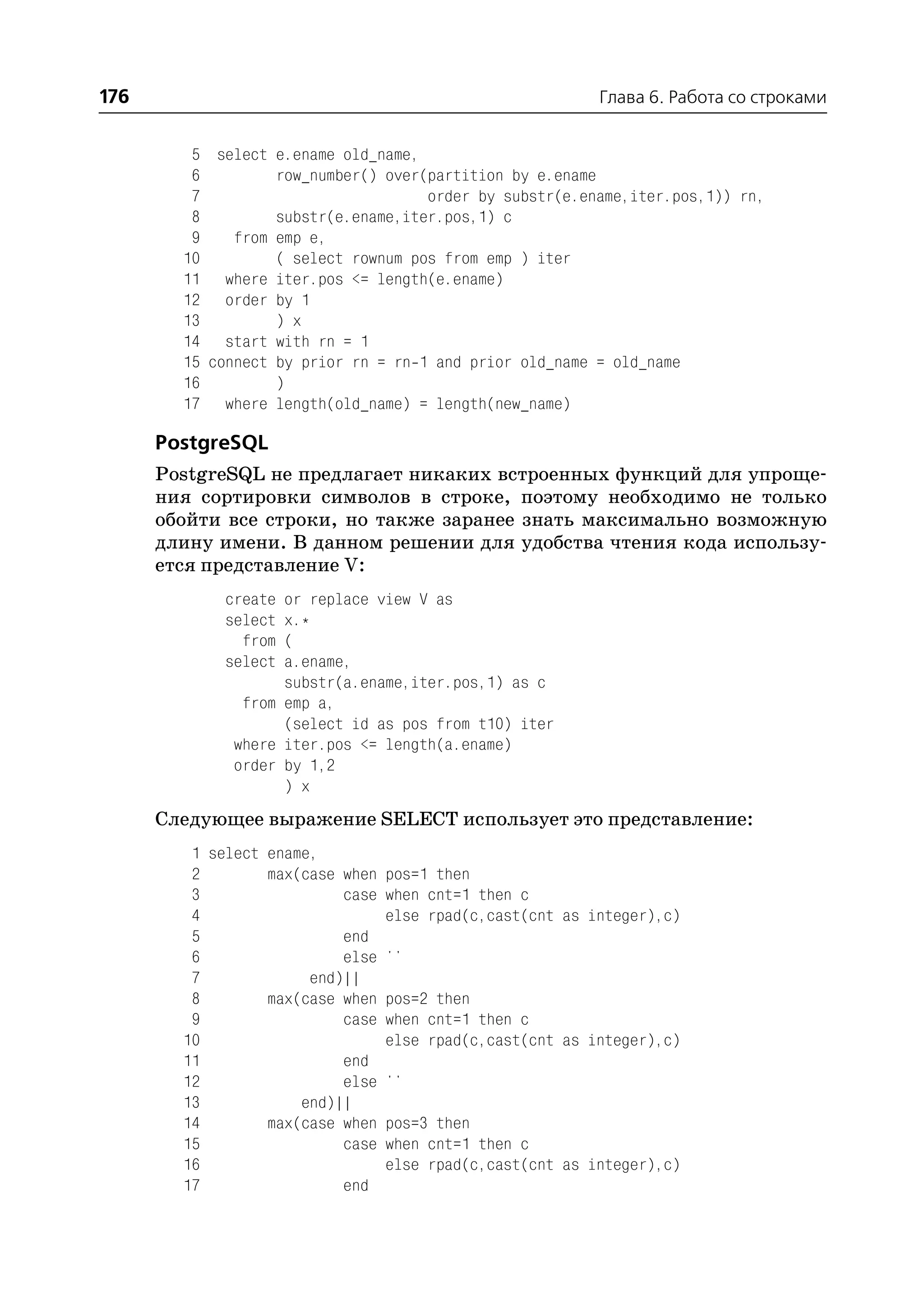176                                                      Глава 6. Работа со строками


         5 select e.ename old_name,
         6         row_number() over(partition by e.ename
         7                           order by substr(e.ename,iter.pos,1)) rn,
         8         substr(e.ename,iter.pos,1) c
         9    from emp e,
        10         ( select rownum pos from emp ) iter
        11 where iter.pos <= length(e.ename)
        12 order by 1
        13         ) x
        14 start with rn = 1
        15 connect by prior rn = rn 1 and prior old_name = old_name
        16         )
        17 where length(old_name) = length(new_name)

      PostgreSQL
      PostgreSQL не предлагает никаких встроенных функций для упроще
      ния сортировки символов в строке, поэтому необходимо не только
      обойти все строки, но также заранее знать максимально возможную
      длину имени. В данном решении для удобства чтения кода использу
      ется представление V:
             create or replace view V as
             select x.*
               from (
             select a.ename,
                    substr(a.ename,iter.pos,1) as c
               from emp a,
                    (select id as pos from t10) iter
              where iter.pos <= length(a.ename)
              order by 1,2
                    ) x
      Следующее выражение SELECT использует это представление:
         1 select ename,
         2        max(case when pos=1 then
         3                 case when cnt=1 then c
         4                      else rpad(c,cast(cnt as integer),c)
         5                 end
         6                 else ''
         7             end)||
         8        max(case when pos=2 then
         9                 case when cnt=1 then c
        10                      else rpad(c,cast(cnt as integer),c)
        11                 end
        12                 else ''
        13            end)||
        14        max(case when pos=3 then
        15                 case when cnt=1 then c
        16                      else rpad(c,cast(cnt as integer),c)
        17                 end
 