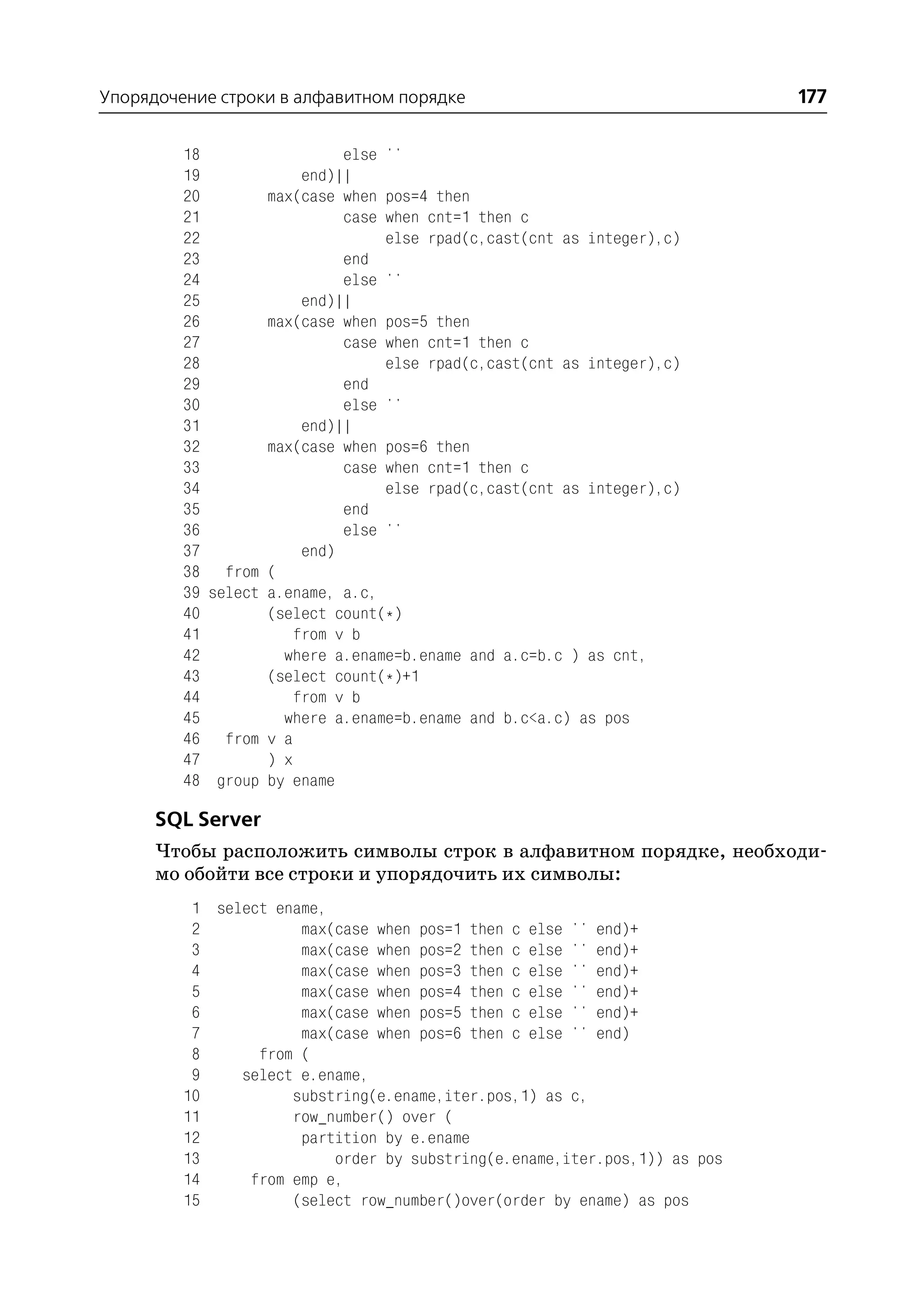 Упорядочение строки в алфавитном порядке                                   177

         18                  else ''
         19             end)||
         20        max(case when pos=4 then
         21                  case when cnt=1 then c
         22                       else rpad(c,cast(cnt as integer),c)
         23                  end
         24                  else ''
         25             end)||
         26        max(case when pos=5 then
         27                  case when cnt=1 then c
         28                       else rpad(c,cast(cnt as integer),c)
         29                  end
         30                  else ''
         31             end)||
         32        max(case when pos=6 then
         33                  case when cnt=1 then c
         34                       else rpad(c,cast(cnt as integer),c)
         35                  end
         36                  else ''
         37             end)
         38 from (
         39 select a.ename, a.c,
         40        (select count(*)
         41            from v b
         42          where a.ename=b.ename and a.c=b.c ) as cnt,
         43        (select count(*)+1
         44            from v b
         45          where a.ename=b.ename and b.c<a.c) as pos
         46 from v a
         47        ) x
         48 group by ename

      SQL Server
      Чтобы расположить символы строк в алфавитном порядке, необходи
      мо обойти все строки и упорядочить их символы:
          1 select ename,
          2           max(case when pos=1 then c else '' end)+
          3           max(case when pos=2 then c else '' end)+
          4           max(case when pos=3 then c else '' end)+
          5           max(case when pos=4 then c else '' end)+
          6           max(case when pos=5 then c else '' end)+
          7           max(case when pos=6 then c else '' end)
          8      from (
          9    select e.ename,
         10          substring(e.ename,iter.pos,1) as c,
         11          row_number() over (
         12           partition by e.ename
         13               order by substring(e.ename,iter.pos,1)) as pos
         14     from emp e,
         15          (select row_number()over(order by ename) as pos
 