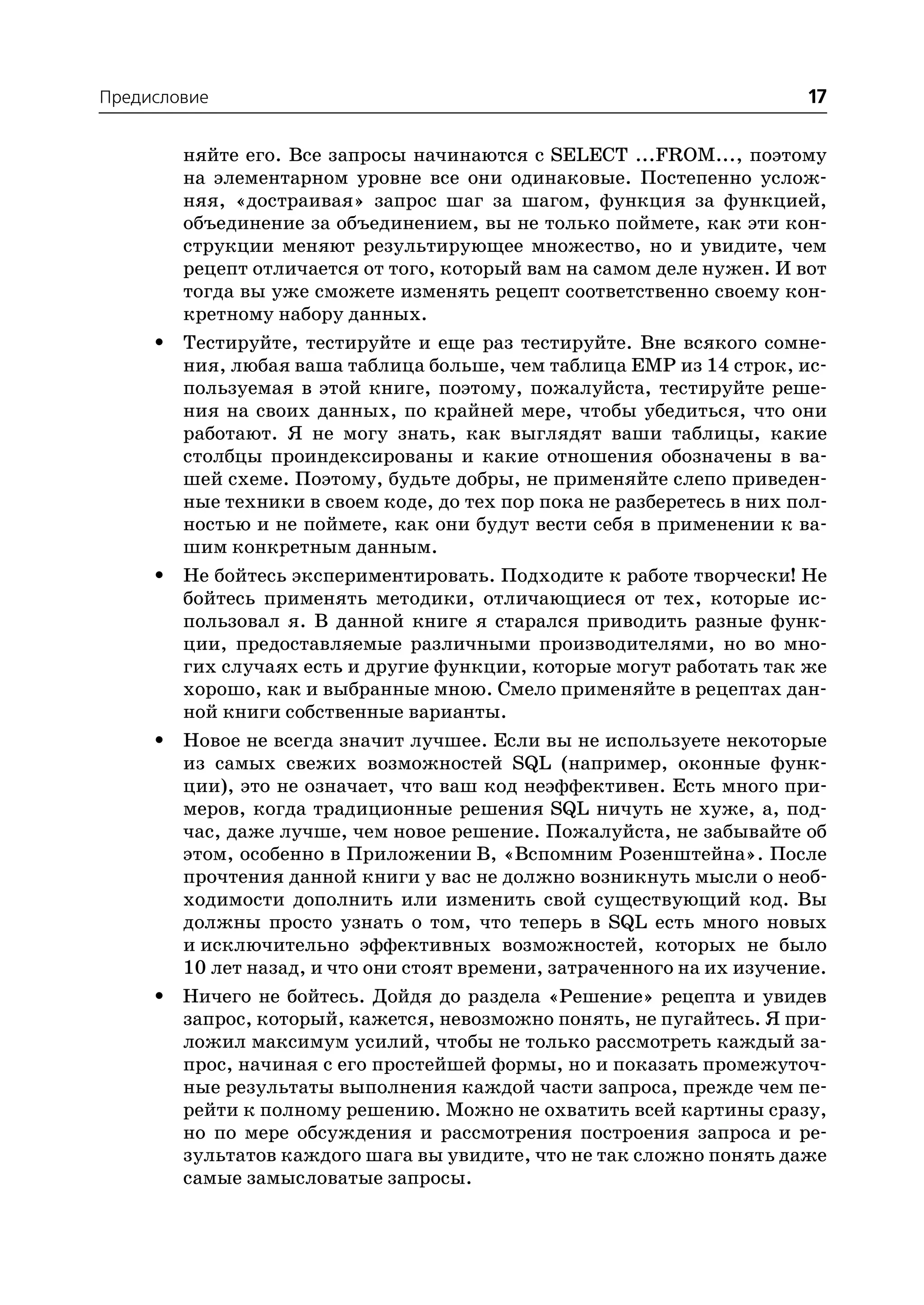 Предисловие                                                               17

         няйте его. Все запросы начинаются с SELECT ...FROM..., поэтому
         на элементарном уровне все они одинаковые. Постепенно услож
         няя, «достраивая» запрос шаг за шагом, функция за функцией,
         объединение за объединением, вы не только поймете, как эти кон
         струкции меняют результирующее множество, но и увидите, чем
         рецепт отличается от того, который вам на самом деле нужен. И вот
         тогда вы уже сможете изменять рецепт соответственно своему кон
         кретному набору данных.
     •   Тестируйте, тестируйте и еще раз тестируйте. Вне всякого сомне
         ния, любая ваша таблица больше, чем таблица EMP из 14 строк, ис
         пользуемая в этой книге, поэтому, пожалуйста, тестируйте реше
         ния на своих данных, по крайней мере, чтобы убедиться, что они
         работают. Я не могу знать, как выглядят ваши таблицы, какие
         столбцы проиндексированы и какие отношения обозначены в ва
         шей схеме. Поэтому, будьте добры, не применяйте слепо приведен
         ные техники в своем коде, до тех пор пока не разберетесь в них пол
         ностью и не поймете, как они будут вести себя в применении к ва
         шим конкретным данным.
     •   Не бойтесь экспериментировать. Подходите к работе творчески! Не
         бойтесь применять методики, отличающиеся от тех, которые ис
         пользовал я. В данной книге я старался приводить разные функ
         ции, предоставляемые различными производителями, но во мно
         гих случаях есть и другие функции, которые могут работать так же
         хорошо, как и выбранные мною. Смело применяйте в рецептах дан
         ной книги собственные варианты.
     •   Новое не всегда значит лучшее. Если вы не используете некоторые
         из самых свежих возможностей SQL (например, оконные функ
         ции), это не означает, что ваш код неэффективен. Есть много при
         меров, когда традиционные решения SQL ничуть не хуже, а, под
         час, даже лучше, чем новое решение. Пожалуйста, не забывайте об
         этом, особенно в Приложении В, «Вспомним Розенштейна». После
         прочтения данной книги у вас не должно возникнуть мысли о необ
         ходимости дополнить или изменить свой существующий код. Вы
         должны просто узнать о том, что теперь в SQL есть много новых
         и исключительно эффективных возможностей, которых не было
         10 лет назад, и что они стоят времени, затраченного на их изучение.
     •   Ничего не бойтесь. Дойдя до раздела «Решение» рецепта и увидев
         запрос, который, кажется, невозможно понять, не пугайтесь. Я при
         ложил максимум усилий, чтобы не только рассмотреть каждый за
         прос, начиная с его простейшей формы, но и показать промежуточ
         ные результаты выполнения каждой части запроса, прежде чем пе
         рейти к полному решению. Можно не охватить всей картины сразу,
         но по мере обсуждения и рассмотрения построения запроса и ре
         зультатов каждого шага вы увидите, что не так сложно понять даже
         самые замысловатые запросы.
 