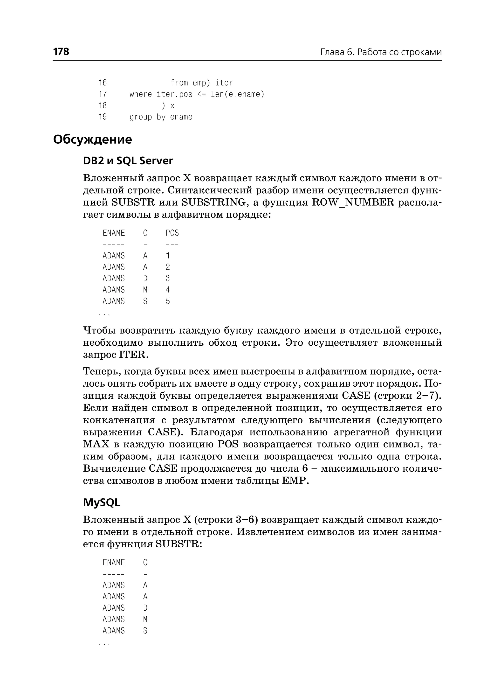 178                                                Глава 6. Работа со строками


        16                from emp) iter
        17       where iter.pos <= len(e.ename)
        18              ) x
        19       group by ename

Обсуждение
      DB2 и SQL Server
      Вложенный запрос X возвращает каждый символ каждого имени в от
      дельной строке. Синтаксический разбор имени осуществляется функ
      цией SUBSTR или SUBSTRING, а функция ROW_NUMBER распола
      гает символы в алфавитном порядке:
         ENAME     C    POS

         ADAMS     A    1
         ADAMS     A    2
         ADAMS     D    3
         ADAMS     M    4
         ADAMS     S    5
        ...
      Чтобы возвратить каждую букву каждого имени в отдельной строке,
      необходимо выполнить обход строки. Это осуществляет вложенный
      запрос ITER.
      Теперь, когда буквы всех имен выстроены в алфавитном порядке, оста
      лось опять собрать их вместе в одну строку, сохранив этот порядок. По
      зиция каждой буквы определяется выражениями CASE (строки 2–7).
      Если найден символ в определенной позиции, то осуществляется его
      конкатенация с результатом следующего вычисления (следующего
      выражения CASE). Благодаря использованию агрегатной функции
      MAX в каждую позицию POS возвращается только один символ, та
      ким образом, для каждого имени возвращается только одна строка.
      Вычисление CASE продолжается до числа 6 – максимального количе
      ства символов в любом имени таблицы EMP.

      MySQL
      Вложенный запрос Х (строки 3–6) возвращает каждый символ каждо
      го имени в отдельной строке. Извлечением символов из имен занима
      ется функция SUBSTR:
         ENAME     C

         ADAMS     A
         ADAMS     A
         ADAMS     D
         ADAMS     M
         ADAMS     S
        ...
 