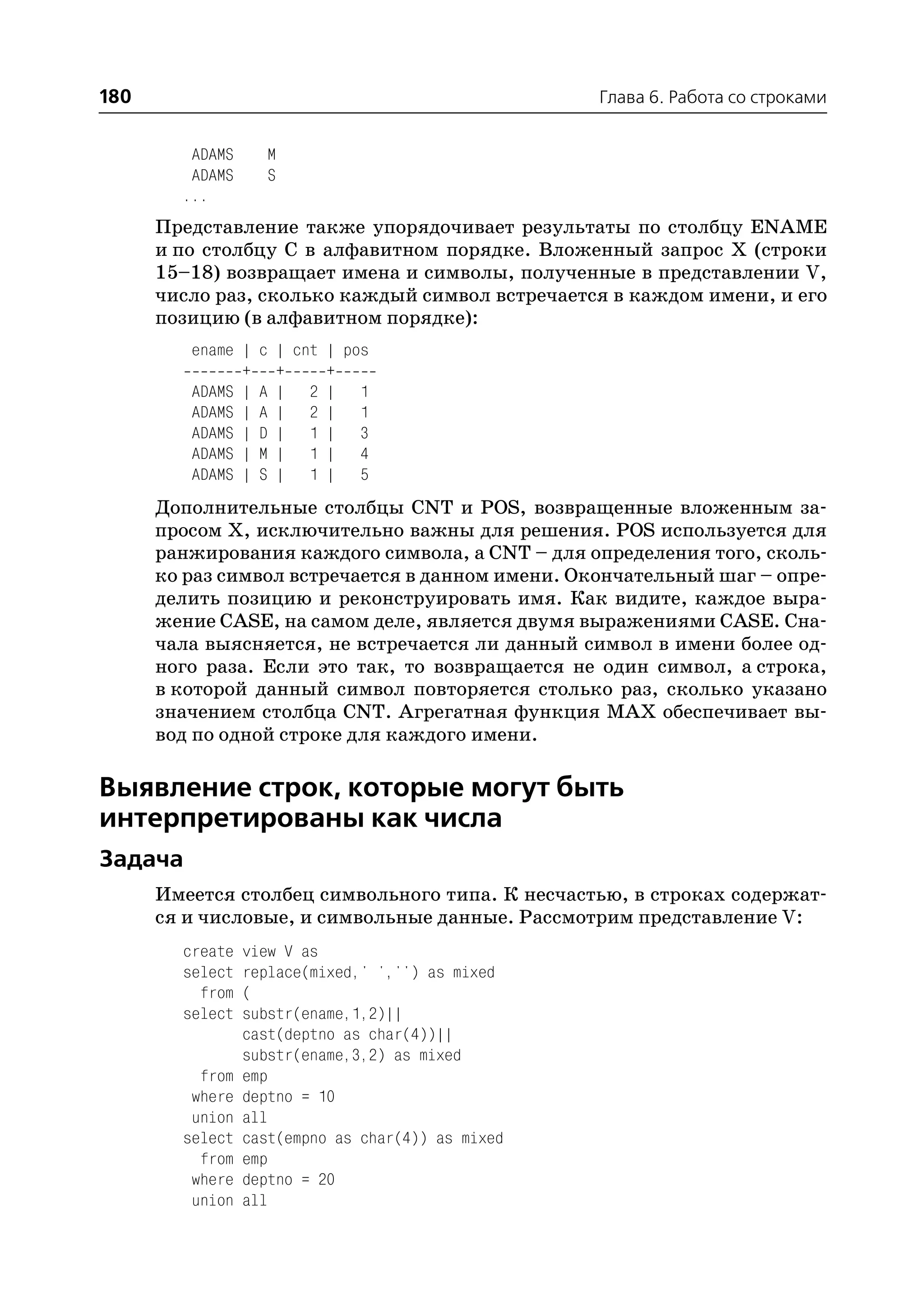 180                                                Глава 6. Работа со строками


         ADAMS     M
         ADAMS     S
        ...
      Представление также упорядочивает результаты по столбцу ENAME
      и по столбцу С в алфавитном порядке. Вложенный запрос X (строки
      15–18) возвращает имена и символы, полученные в представлении V,
      число раз, сколько каждый символ встречается в каждом имени, и его
      позицию (в алфавитном порядке):
         ename |   c | cnt | pos
               +     +     +
         ADAMS |   A | 2 | 1
         ADAMS |   A | 2 | 1
         ADAMS |   D | 1 | 3
         ADAMS |   M | 1 | 4
         ADAMS |   S | 1 | 5
      Дополнительные столбцы CNT и POS, возвращенные вложенным за
      просом Х, исключительно важны для решения. POS используется для
      ранжирования каждого символа, а CNT – для определения того, сколь
      ко раз символ встречается в данном имени. Окончательный шаг – опре
      делить позицию и реконструировать имя. Как видите, каждое выра
      жение CASE, на самом деле, является двумя выражениями CASE. Сна
      чала выясняется, не встречается ли данный символ в имени более од
      ного раза. Если это так, то возвращается не один символ, а строка,
      в которой данный символ повторяется столько раз, сколько указано
      значением столбца CNT. Агрегатная функция MAX обеспечивает вы
      вод по одной строке для каждого имени.

Выявление строк, которые могут быть
интерпретированы как числа
Задача
      Имеется столбец символьного типа. К несчастью, в строках содержат
      ся и числовые, и символьные данные. Рассмотрим представление V:
        create   view V as
        select   replace(mixed,' ','') as mixed
          from   (
        select   substr(ename,1,2)||
                 cast(deptno as char(4))||
                 substr(ename,3,2) as mixed
          from   emp
         where   deptno = 10
         union   all
        select   cast(empno as char(4)) as mixed
          from   emp
         where   deptno = 20
         union   all
 