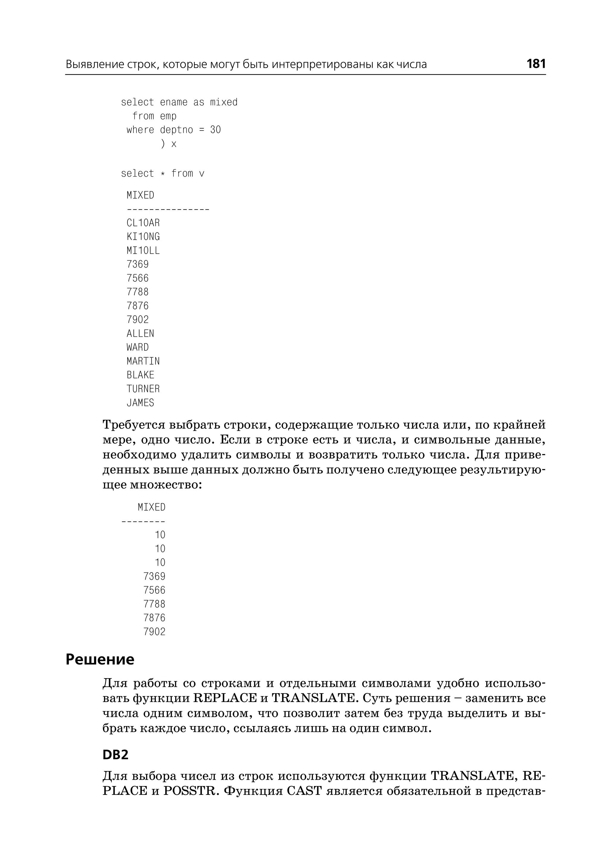 Выявление строк, которые могут быть интерпретированы как числа       181

         select ename as mixed
           from emp
          where deptno = 30
                ) x

         select * from v
          MIXED

          CL10AR
          KI10NG
          MI10LL
          7369
          7566
          7788
          7876
          7902
          ALLEN
          WARD
          MARTIN
          BLAKE
          TURNER
          JAMES
      Требуется выбрать строки, содержащие только числа или, по крайней
      мере, одно число. Если в строке есть и числа, и символьные данные,
      необходимо удалить символы и возвратить только числа. Для приве
      денных выше данных должно быть получено следующее результирую
      щее множество:
            MIXED

               10
               10
               10
             7369
             7566
             7788
             7876
             7902

Решение
      Для работы со строками и отдельными символами удобно использо
      вать функции REPLACE и TRANSLATE. Суть решения – заменить все
      числа одним символом, что позволит затем без труда выделить и вы
      брать каждое число, ссылаясь лишь на один символ.

      DB2
      Для выбора чисел из строк используются функции TRANSLATE, RE
      PLACE и POSSTR. Функция CAST является обязательной в представ
 