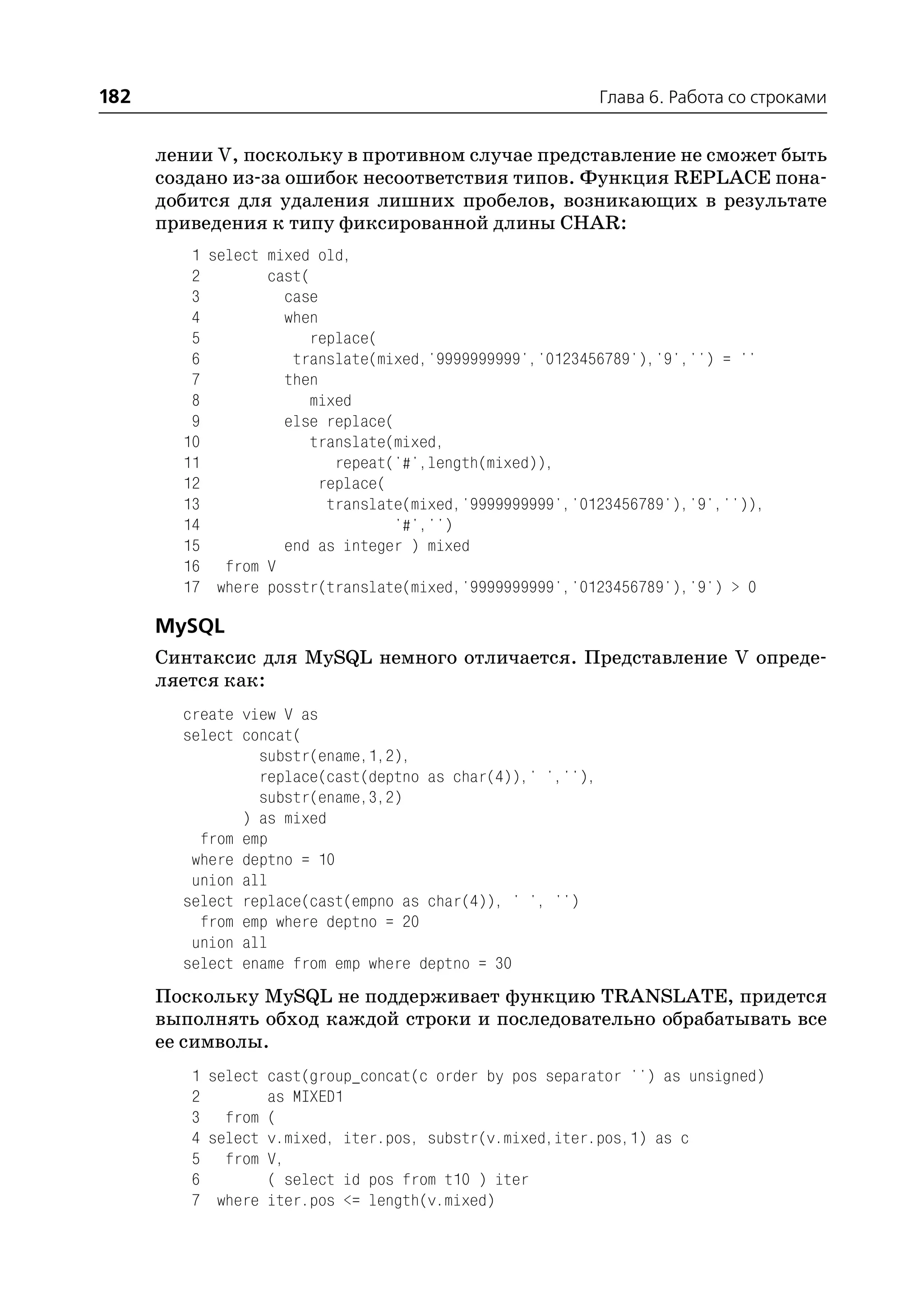 182                                                         Глава 6. Работа со строками


      лении V, поскольку в противном случае представление не сможет быть
      создано из за ошибок несоответствия типов. Функция REPLACE пона
      добится для удаления лишних пробелов, возникающих в результате
      приведения к типу фиксированной длины CHAR:
         1 select mixed old,
         2        cast(
         3          case
         4          when
         5             replace(
         6           translate(mixed,'9999999999','0123456789'),'9','') = ''
         7          then
         8             mixed
         9          else replace(
        10             translate(mixed,
        11                 repeat('#',length(mixed)),
        12               replace(
        13                translate(mixed,'9999999999','0123456789'),'9','')),
        14                        '#','')
        15          end as integer ) mixed
        16 from V
        17 where posstr(translate(mixed,'9999999999','0123456789'),'9') > 0

      MySQL
      Синтаксис для MySQL немного отличается. Представление V опреде
      ляется как:
        create view V as
        select concat(
                 substr(ename,1,2),
                 replace(cast(deptno as char(4)),' ',''),
                 substr(ename,3,2)
               ) as mixed
          from emp
         where deptno = 10
         union all
        select replace(cast(empno as char(4)), ' ', '')
          from emp where deptno = 20
         union all
        select ename from emp where deptno = 30
      Поскольку MySQL не поддерживает функцию TRANSLATE, придется
      выполнять обход каждой строки и последовательно обрабатывать все
      ее символы.
         1 select cast(group_concat(c order by pos separator '') as unsigned)
         2        as MIXED1
         3 from (
         4 select v.mixed, iter.pos, substr(v.mixed,iter.pos,1) as c
         5 from V,
         6        ( select id pos from t10 ) iter
         7 where iter.pos <= length(v.mixed)
 