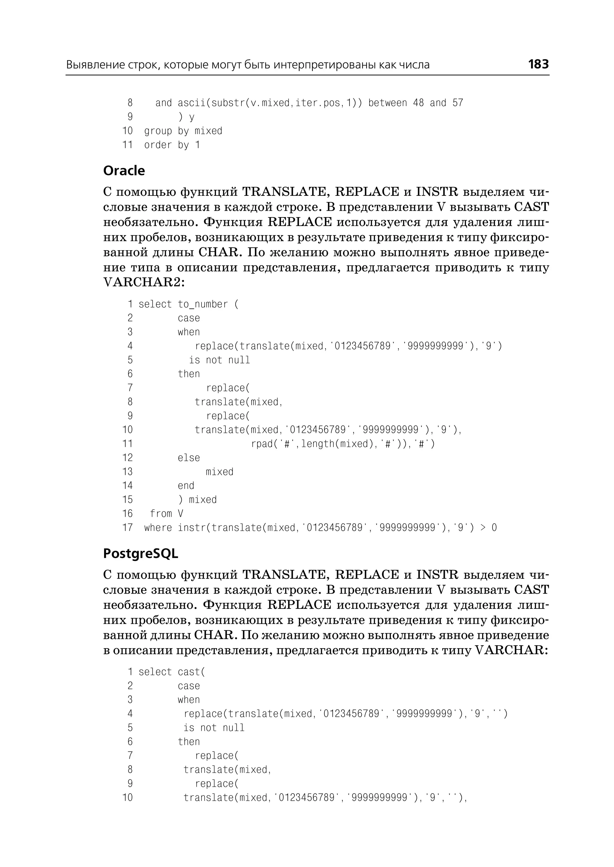 Выявление строк, которые могут быть интерпретированы как числа                   183

          8   and ascii(substr(v.mixed,iter.pos,1)) between 48 and 57
          9       ) y
         10 group by mixed
         11 order by 1

      Oracle
      С помощью функций TRANSLATE, REPLACE и INSTR выделяем чи
      словые значения в каждой строке. В представлении V вызывать CAST
      необязательно. Функция REPLACE используется для удаления лиш
      них пробелов, возникающих в результате приведения к типу фиксиро
      ванной длины CHAR. По желанию можно выполнять явное приведе
      ние типа в описании представления, предлагается приводить к типу
      VARCHAR2:
          1 select to_number (
          2        case
          3        when
          4            replace(translate(mixed,'0123456789','9999999999'),'9')
          5          is not null
          6        then
          7              replace(
          8            translate(mixed,
          9              replace(
         10            translate(mixed,'0123456789','9999999999'),'9'),
         11                       rpad('#',length(mixed),'#')),'#')
         12        else
         13              mixed
         14        end
         15        ) mixed
         16 from V
         17 where instr(translate(mixed,'0123456789','9999999999'),'9') > 0

      PostgreSQL
      С помощью функций TRANSLATE, REPLACE и INSTR выделяем чи
      словые значения в каждой строке. В представлении V вызывать CAST
      необязательно. Функция REPLACE используется для удаления лиш
      них пробелов, возникающих в результате приведения к типу фиксиро
      ванной длины CHAR. По желанию можно выполнять явное приведение
      в описании представления, предлагается приводить к типу VARCHAR:
          1 select cast(
          2        case
          3        when
          4         replace(translate(mixed,'0123456789','9999999999'),'9','')
          5         is not null
          6        then
          7           replace(
          8         translate(mixed,
          9           replace(
         10         translate(mixed,'0123456789','9999999999'),'9',''),
 