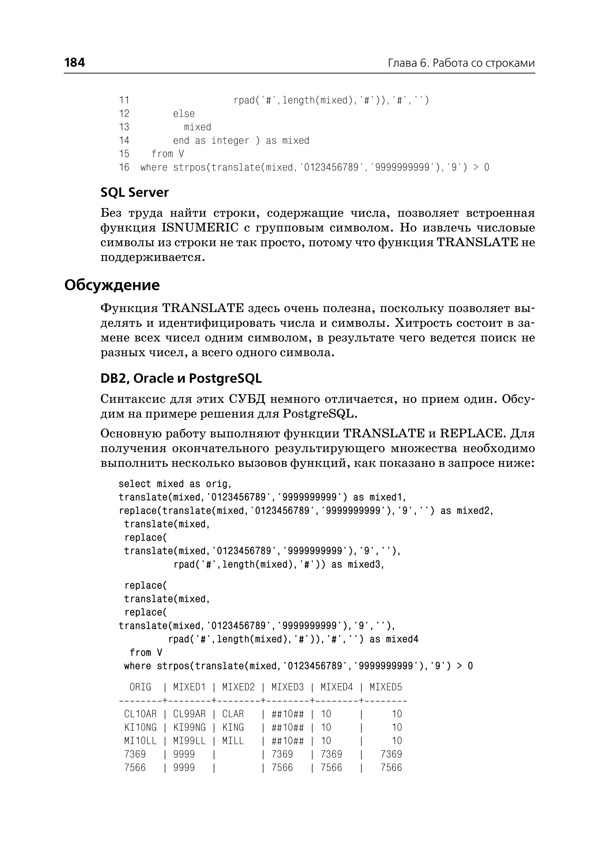184                                                              Глава 6. Работа со строками


        11                  rpad('#',length(mixed),'#')),'#','')
        12       else
        13         mixed
        14       end as integer ) as mixed
        15   from V
        16 where strpos(translate(mixed,'0123456789','9999999999'),'9') > 0

      SQL Server
      Без труда найти строки, содержащие числа, позволяет встроенная
      функция ISNUMERIC с групповым символом. Но извлечь числовые
      символы из строки не так просто, потому что функция TRANSLATE не
      поддерживается.

Обсуждение
      Функция TRANSLATE здесь очень полезна, поскольку позволяет вы
      делять и идентифицировать числа и символы. Хитрость состоит в за
      мене всех чисел одним символом, в результате чего ведется поиск не
      разных чисел, а всего одного символа.

      DB2, Oracle и PostgreSQL
      Синтаксис для этих СУБД немного отличается, но прием один. Обсу
      дим на примере решения для PostgreSQL.
      Основную работу выполняют функции TRANSLATE и REPLACE. Для
      получения окончательного результирующего множества необходимо
      выполнить несколько вызовов функций, как показано в запросе ниже:
        select mixed as orig,
        translate(mixed,'0123456789','9999999999') as mixed1,
        replace(translate(mixed,'0123456789','9999999999'),'9','') as mixed2,
         translate(mixed,
         replace(
         translate(mixed,'0123456789','9999999999'),'9',''),
                  rpad('#',length(mixed),'#')) as mixed3,
         replace(
         translate(mixed,
         replace(
        translate(mixed,'0123456789','9999999999'),'9',''),
                  rpad('#',length(mixed),'#')),'#','') as mixed4
          from V
         where strpos(translate(mixed,'0123456789','9999999999'),'9') > 0
          ORIG |    MIXED1 |   MIXED2 |   MIXED3 |   MIXED4 | MIXED5
                +          +          +          +          +
         CL10AR |   CL99AR |   CLAR |     ##10## |   10     |     10
         KI10NG |   KI99NG |   KING |     ##10## |   10     |     10
         MI10LL |   MI99LL |   MILL |     ##10## |   10     |     10
         7369 |     9999 |            |   7369 |     7369 | 7369
         7566 |     9999 |            |   7566 |     7566 | 7566
 
