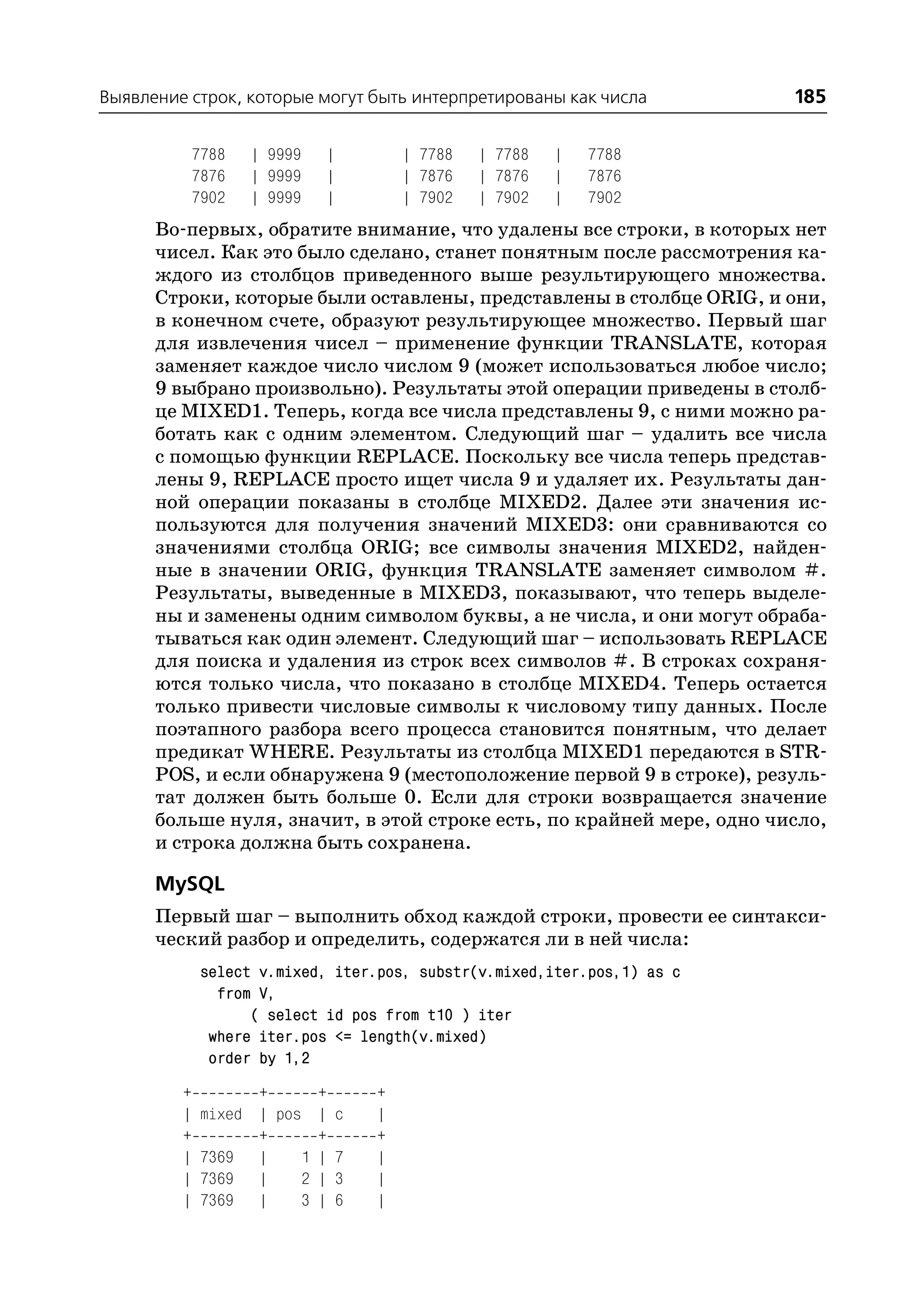Выявление строк, которые могут быть интерпретированы как числа            185

             7788   | 9999   |        | 7788   | 7788   |   7788
             7876   | 9999   |        | 7876   | 7876   |   7876
             7902   | 9999   |        | 7902   | 7902   |   7902
      Во первых, обратите внимание, что удалены все строки, в которых нет
      чисел. Как это было сделано, станет понятным после рассмотрения ка
      ждого из столбцов приведенного выше результирующего множества.
      Строки, которые были оставлены, представлены в столбце ORIG, и они,
      в конечном счете, образуют результирующее множество. Первый шаг
      для извлечения чисел – применение функции TRANSLATE, которая
      заменяет каждое число числом 9 (может использоваться любое число;
      9 выбрано произвольно). Результаты этой операции приведены в столб
      це MIXED1. Теперь, когда все числа представлены 9, с ними можно ра
      ботать как с одним элементом. Следующий шаг – удалить все числа
      с помощью функции REPLACE. Поскольку все числа теперь представ
      лены 9, REPLACE просто ищет числа 9 и удаляет их. Результаты дан
      ной операции показаны в столбце MIXED2. Далее эти значения ис
      пользуются для получения значений MIXED3: они сравниваются со
      значениями столбца ORIG; все символы значения MIXED2, найден
      ные в значении ORIG, функция TRANSLATE заменяет символом #.
      Результаты, выведенные в MIXED3, показывают, что теперь выделе
      ны и заменены одним символом буквы, а не числа, и они могут обраба
      тываться как один элемент. Следующий шаг – использовать REPLACE
      для поиска и удаления из строк всех символов #. В строках сохраня
      ются только числа, что показано в столбце MIXED4. Теперь остается
      только привести числовые символы к числовому типу данных. После
      поэтапного разбора всего процесса становится понятным, что делает
      предикат WHERE. Результаты из столбца MIXED1 передаются в STR
      POS, и если обнаружена 9 (местоположение первой 9 в строке), резуль
      тат должен быть больше 0. Если для строки возвращается значение
      больше нуля, значит, в этой строке есть, по крайней мере, одно число,
      и строка должна быть сохранена.

      MySQL
      Первый шаг – выполнить обход каждой строки, провести ее синтакси
      ческий разбор и определить, содержатся ли в ней числа:
              select v.mixed, iter.pos, substr(v.mixed,iter.pos,1) as c
                from V,
                    ( select id pos from t10 ) iter
               where iter.pos <= length(v.mixed)
               order by 1,2
         +          +      +      +
         |    mixed | pos | c     |
         +          +      +      +
         |    7369 |     1 | 7    |
         |    7369 |     2 | 3    |
         |    7369 |     3 | 6    |
 