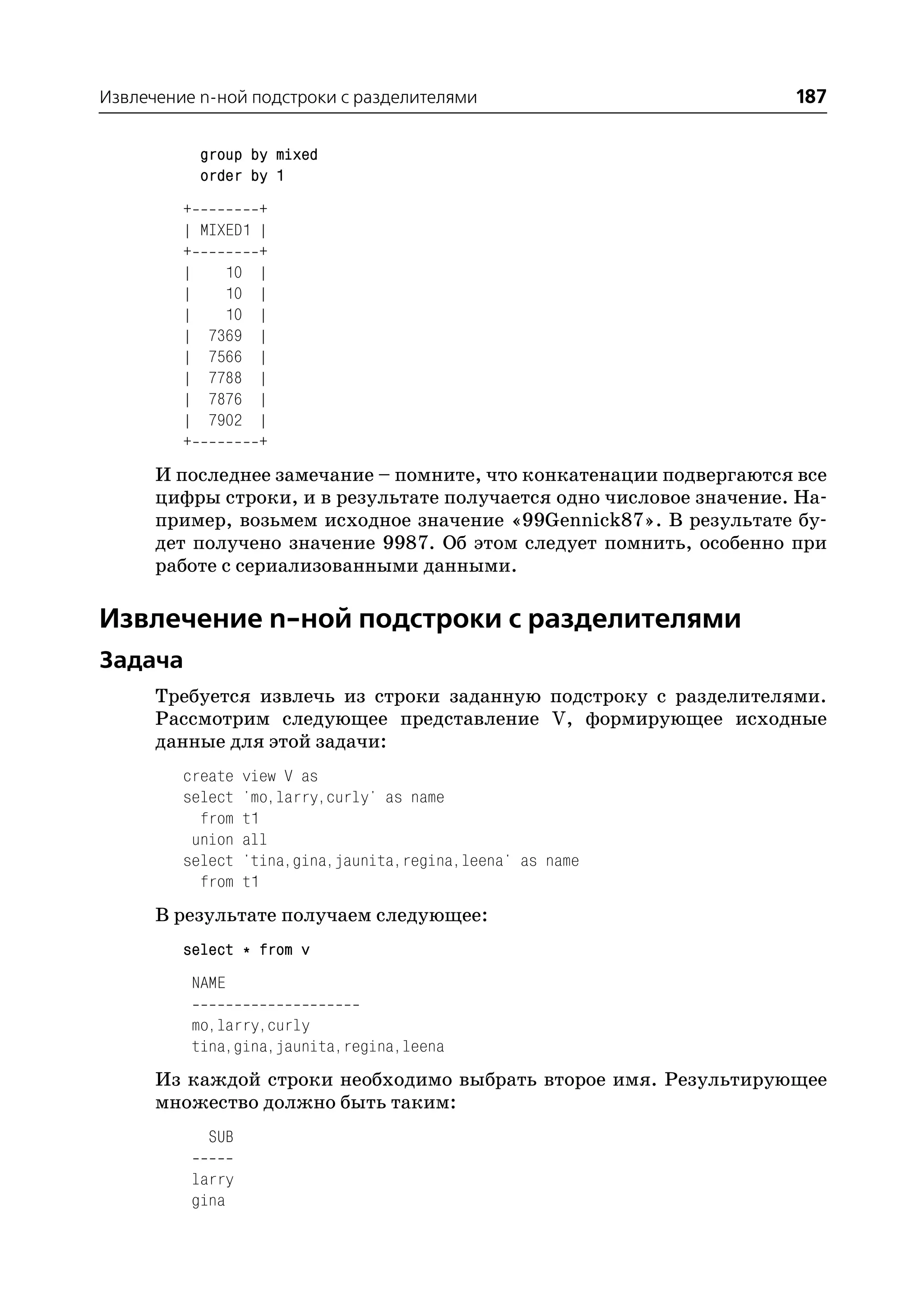 Извлечение n ной подстроки с разделителями                          187

              group by mixed
              order by 1
         +           +
         |    MIXED1 |
         +           +
         |       10 |
         |       10 |
         |       10 |
         |     7369 |
         |     7566 |
         |     7788 |
         |     7876 |
         |     7902 |
         +           +
      И последнее замечание – помните, что конкатенации подвергаются все
      цифры строки, и в результате получается одно числовое значение. На
      пример, возьмем исходное значение «99Gennick87». В результате бу
      дет получено значение 9987. Об этом следует помнить, особенно при
      работе с сериализованными данными.

Извлечение n ной подстроки с разделителями
Задача
      Требуется извлечь из строки заданную подстроку с разделителями.
      Рассмотрим следующее представление V, формирующее исходные
      данные для этой задачи:
         create      view V as
         select      'mo,larry,curly' as name
           from      t1
          union      all
         select      'tina,gina,jaunita,regina,leena' as name
           from      t1
      В результате получаем следующее:
         select * from v
             NAME

             mo,larry,curly
             tina,gina,jaunita,regina,leena
      Из каждой строки необходимо выбрать второе имя. Результирующее
      множество должно быть таким:
              SUB

             larry
             gina
 