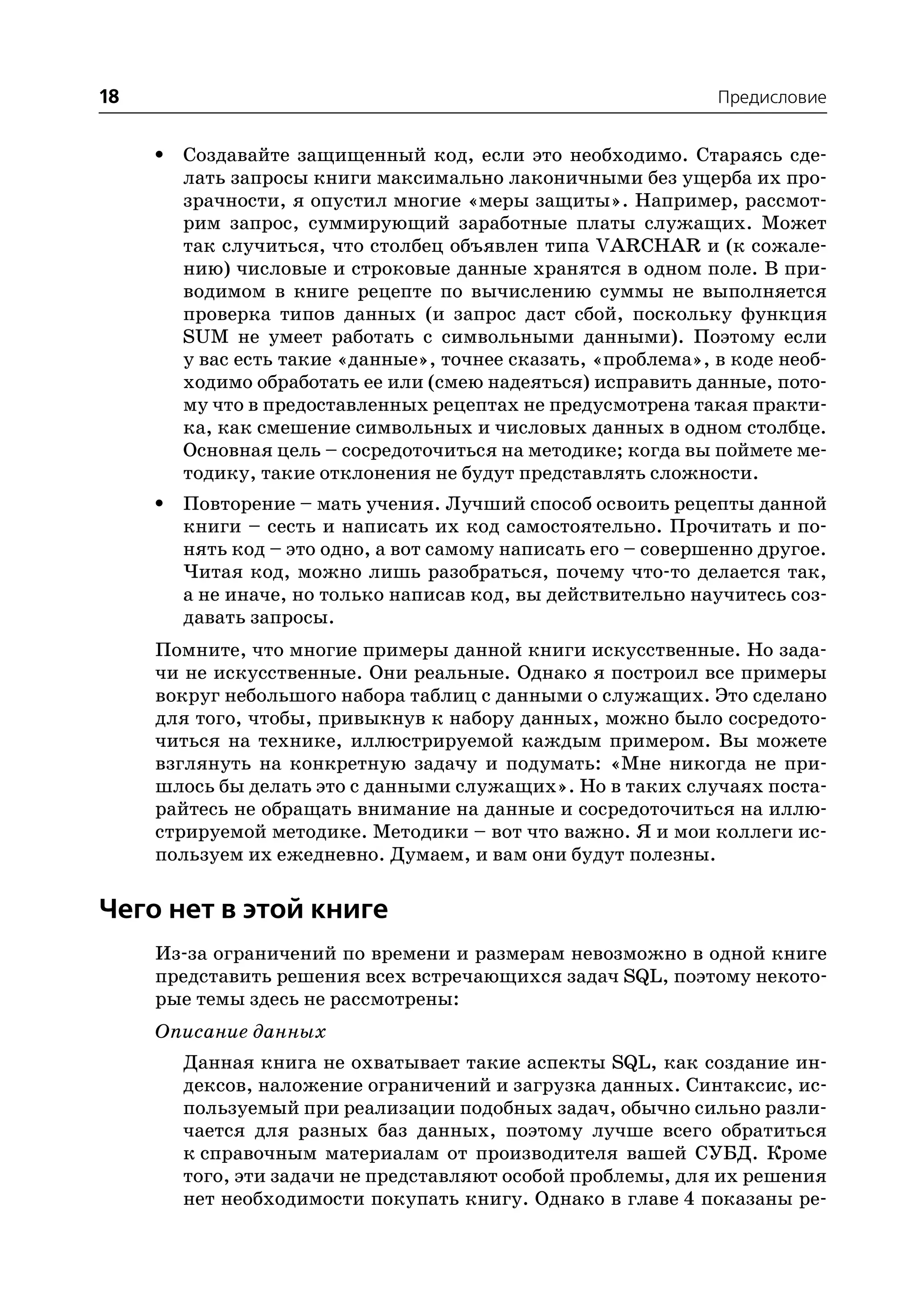 18                                                              Предисловие


     •   Создавайте защищенный код, если это необходимо. Стараясь сде
         лать запросы книги максимально лаконичными без ущерба их про
         зрачности, я опустил многие «меры защиты». Например, рассмот
         рим запрос, суммирующий заработные платы служащих. Может
         так случиться, что столбец объявлен типа VARCHAR и (к сожале
         нию) числовые и строковые данные хранятся в одном поле. В при
         водимом в книге рецепте по вычислению суммы не выполняется
         проверка типов данных (и запрос даст сбой, поскольку функция
         SUM не умеет работать с символьными данными). Поэтому если
         у вас есть такие «данные», точнее сказать, «проблема», в коде необ
         ходимо обработать ее или (смею надеяться) исправить данные, пото
         му что в предоставленных рецептах не предусмотрена такая практи
         ка, как смешение символьных и числовых данных в одном столбце.
         Основная цель – сосредоточиться на методике; когда вы поймете ме
         тодику, такие отклонения не будут представлять сложности.
     •   Повторение – мать учения. Лучший способ освоить рецепты данной
         книги – сесть и написать их код самостоятельно. Прочитать и по
         нять код – это одно, а вот самому написать его – совершенно другое.
         Читая код, можно лишь разобраться, почему что то делается так,
         а не иначе, но только написав код, вы действительно научитесь соз
         давать запросы.
     Помните, что многие примеры данной книги искусственные. Но зада
     чи не искусственные. Они реальные. Однако я построил все примеры
     вокруг небольшого набора таблиц с данными о служащих. Это сделано
     для того, чтобы, привыкнув к набору данных, можно было сосредото
     читься на технике, иллюстрируемой каждым примером. Вы можете
     взглянуть на конкретную задачу и подумать: «Мне никогда не при
     шлось бы делать это с данными служащих». Но в таких случаях поста
     райтесь не обращать внимание на данные и сосредоточиться на иллю
     стрируемой методике. Методики – вот что важно. Я и мои коллеги ис
     пользуем их ежедневно. Думаем, и вам они будут полезны.

Чего нет в этой книге
     Из за ограничений по времени и размерам невозможно в одной книге
     представить решения всех встречающихся задач SQL, поэтому некото
     рые темы здесь не рассмотрены:
     Описание данных
         Данная книга не охватывает такие аспекты SQL, как создание ин
         дексов, наложение ограничений и загрузка данных. Синтаксис, ис
         пользуемый при реализации подобных задач, обычно сильно разли
         чается для разных баз данных, поэтому лучше всего обратиться
         к справочным материалам от производителя вашей СУБД. Кроме
         того, эти задачи не представляют особой проблемы, для их решения
         нет необходимости покупать книгу. Однако в главе 4 показаны ре
 