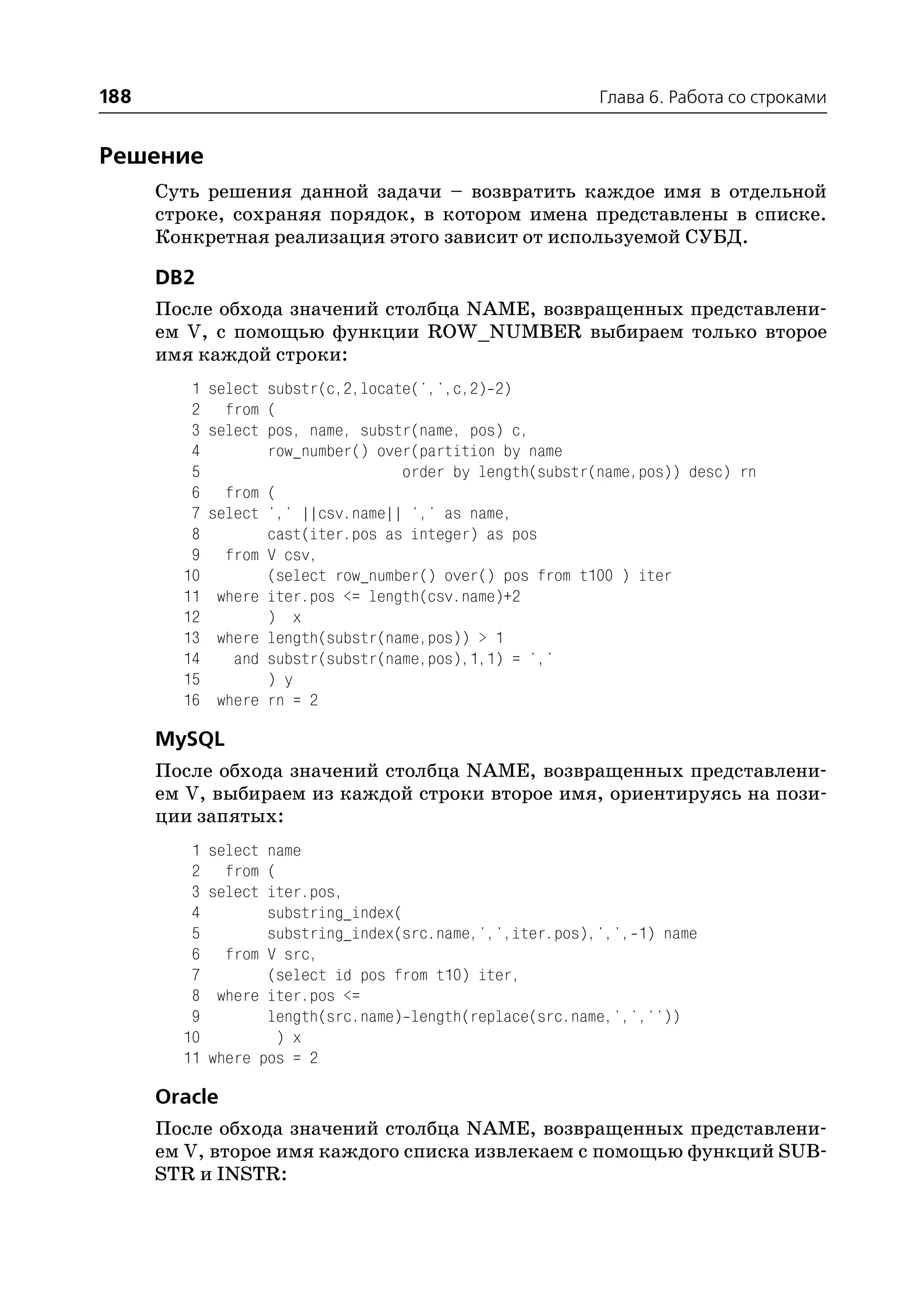 188                                                        Глава 6. Работа со строками


Решение
      Суть решения данной задачи – возвратить каждое имя в отдельной
      строке, сохраняя порядок, в котором имена представлены в списке.
      Конкретная реализация этого зависит от используемой СУБД.

      DB2
      После обхода значений столбца NAME, возвращенных представлени
      ем V, с помощью функции ROW_NUMBER выбираем только второе
      имя каждой строки:
         1   select substr(c,2,locate(',',c,2) 2)
         2     from (
         3   select pos, name, substr(name, pos) c,
         4          row_number() over(partition by name
         5                          order by length(substr(name,pos)) desc) rn
         6     from (
         7   select ',' ||csv.name|| ',' as name,
         8          cast(iter.pos as integer) as pos
         9     from V csv,
        10          (select row_number() over() pos from t100 ) iter
        11    where iter.pos <= length(csv.name)+2
        12          ) x
        13    where length(substr(name,pos)) > 1
        14      and substr(substr(name,pos),1,1) = ','
        15          ) y
        16    where rn = 2

      MySQL
      После обхода значений столбца NAME, возвращенных представлени
      ем V, выбираем из каждой строки второе имя, ориентируясь на пози
      ции запятых:
         1   select name
         2     from (
         3   select iter.pos,
         4          substring_index(
         5          substring_index(src.name,',',iter.pos),',', 1) name
         6     from V src,
         7          (select id pos from t10) iter,
         8    where iter.pos <=
         9          length(src.name) length(replace(src.name,',',''))
        10            ) x
        11   where pos = 2

      Oracle
      После обхода значений столбца NAME, возвращенных представлени
      ем V, второе имя каждого списка извлекаем с помощью функций SUB
      STR и INSTR:
 