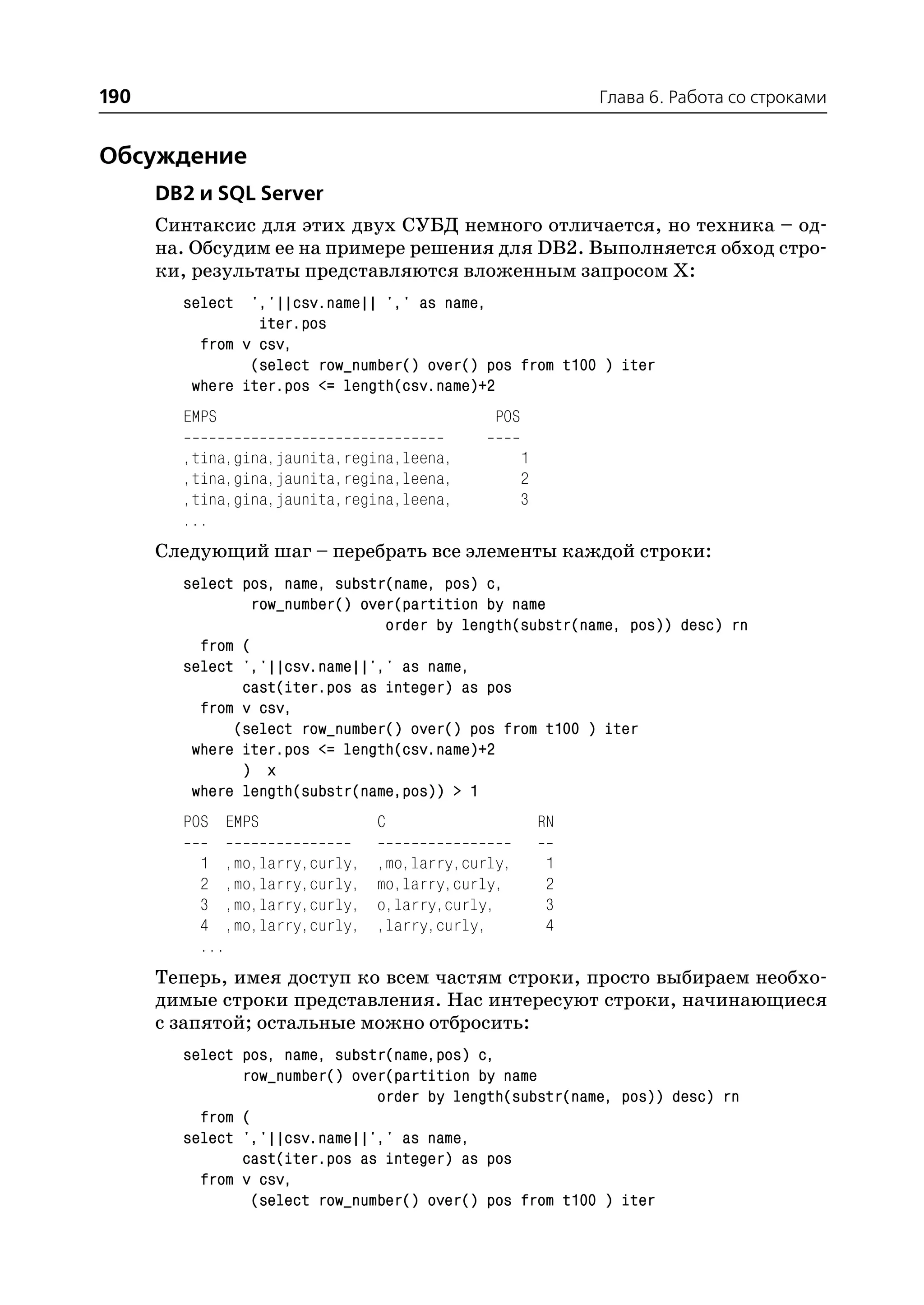 190                                                         Глава 6. Работа со строками


Обсуждение
      DB2 и SQL Server
      Синтаксис для этих двух СУБД немного отличается, но техника – од
      на. Обсудим ее на примере решения для DB2. Выполняется обход стро
      ки, результаты представляются вложенным запросом Х:
        select ','||csv.name|| ',' as name,
                 iter.pos
          from v csv,
                (select row_number() over() pos from t100 ) iter
         where iter.pos <= length(csv.name)+2
        EMPS                                 POS

        ,tina,gina,jaunita,regina,leena,           1
        ,tina,gina,jaunita,regina,leena,           2
        ,tina,gina,jaunita,regina,leena,           3
        ...
      Следующий шаг – перебрать все элементы каждой строки:
        select pos, name, substr(name, pos) c,
                row_number() over(partition by name
                                order by length(substr(name, pos)) desc) rn
          from (
        select ','||csv.name||',' as name,
               cast(iter.pos as integer) as pos
          from v csv,
              (select row_number() over() pos from t100 ) iter
         where iter.pos <= length(csv.name)+2
               ) x
         where length(substr(name,pos)) > 1
        POS EMPS               C                       RN

          1 ,mo,larry,curly,   ,mo,larry,curly,        1
          2 ,mo,larry,curly,   mo,larry,curly,         2
          3 ,mo,larry,curly,   o,larry,curly,          3
          4 ,mo,larry,curly,   ,larry,curly,           4
          ...
      Теперь, имея доступ ко всем частям строки, просто выбираем необхо
      димые строки представления. Нас интересуют строки, начинающиеся
      с запятой; остальные можно отбросить:
        select pos, name, substr(name,pos) c,
               row_number() over(partition by name
                               order by length(substr(name, pos)) desc) rn
          from (
        select ','||csv.name||',' as name,
               cast(iter.pos as integer) as pos
          from v csv,
                (select row_number() over() pos from t100 ) iter
 