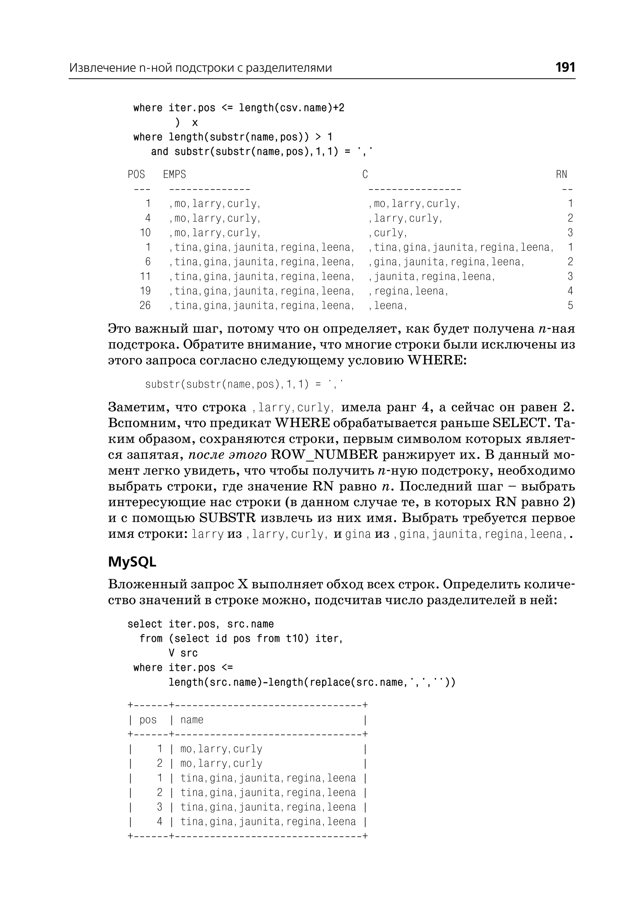 Извлечение n ной подстроки с разделителями                                         191

          where iter.pos <= length(csv.name)+2
                 ) x
          where length(substr(name,pos)) > 1
             and substr(substr(name,pos),1,1) = ','
         POS    EMPS                                C                                  RN

            1    ,mo,larry,curly,                   ,mo,larry,curly,                        1
            4    ,mo,larry,curly,                   ,larry,curly,                           2
           10    ,mo,larry,curly,                   ,curly,                                 3
            1    ,tina,gina,jaunita,regina,leena,   ,tina,gina,jaunita,regina,leena,        1
            6    ,tina,gina,jaunita,regina,leena,   ,gina,jaunita,regina,leena,             2
           11    ,tina,gina,jaunita,regina,leena,   ,jaunita,regina,leena,                  3
           19    ,tina,gina,jaunita,regina,leena,   ,regina,leena,                          4
           26    ,tina,gina,jaunita,regina,leena,   ,leena,                                 5
      Это важный шаг, потому что он определяет, как будет получена n ная
      подстрока. Обратите внимание, что многие строки были исключены из
      этого запроса согласно следующему условию WHERE:
            substr(substr(name,pos),1,1) = ','
      Заметим, что строка ,larry,curly, имела ранг 4, а сейчас он равен 2.
      Вспомним, что предикат WHERE обрабатывается раньше SELECT. Та
      ким образом, сохраняются строки, первым символом которых являет
      ся запятая, после этого ROW_NUMBER ранжирует их. В данный мо
      мент легко увидеть, что чтобы получить n ную подстроку, необходимо
      выбрать строки, где значение RN равно n. Последний шаг – выбрать
      интересующие нас строки (в данном случае те, в которых RN равно 2)
      и с помощью SUBSTR извлечь из них имя. Выбрать требуется первое
      имя строки: larry из ,larry,curly, и gina из ,gina,jaunita,regina,leena,.

      MySQL
      Вложенный запрос Х выполняет обход всех строк. Определить количе
      ство значений в строке можно, подсчитав число разделителей в ней:
         select iter.pos, src.name
           from (select id pos from t10) iter,
                V src
          where iter.pos <=
                length(src.name) length(replace(src.name,',',''))
         +      +                                   +
         | pos | name                               |
         +      +                                   +
         |    1 | mo,larry,curly                    |
         |    2 | mo,larry,curly                    |
         |    1 | tina,gina,jaunita,regina,leena    |
         |    2 | tina,gina,jaunita,regina,leena    |
         |    3 | tina,gina,jaunita,regina,leena    |
         |    4 | tina,gina,jaunita,regina,leena    |
         +      +                                   +
 