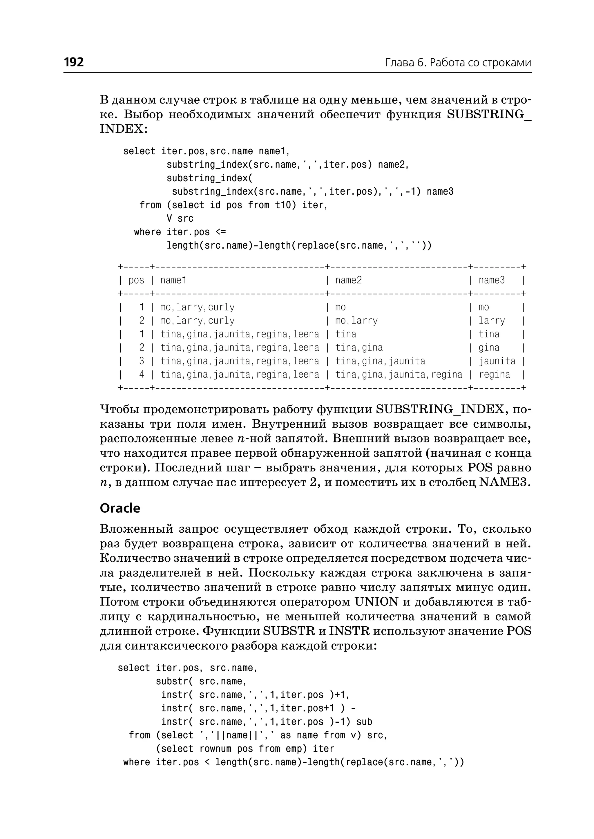 192                                                         Глава 6. Работа со строками


      В данном случае строк в таблице на одну меньше, чем значений в стро
      ке. Выбор необходимых значений обеспечит функция SUBSTRING_
      INDEX:
         select iter.pos,src.name name1,
                 substring_index(src.name,',',iter.pos) name2,
                 substring_index(
                  substring_index(src.name,',',iter.pos),',', 1) name3
            from (select id pos from t10) iter,
                 V src
           where iter.pos <=
                 length(src.name) length(replace(src.name,',',''))
        +     +                                +                            +           +
        | pos | name1                          |   name2                    |   name3   |
        +     +                                +                            +           +
        | 1 | mo,larry,curly                   |   mo                       |   mo      |
        | 2 | mo,larry,curly                   |   mo,larry                 |   larry |
        | 1 | tina,gina,jaunita,regina,leena   |   tina                     |   tina    |
        | 2 | tina,gina,jaunita,regina,leena   |   tina,gina                |   gina    |
        | 3 | tina,gina,jaunita,regina,leena   |   tina,gina,jaunita        |   jaunita |
        | 4 | tina,gina,jaunita,regina,leena   |   tina,gina,jaunita,regina |   regina |
        +     +                                +                            +           +
      Чтобы продемонстрировать работу функции SUBSTRING_INDEX, по
      казаны три поля имен. Внутренний вызов возвращает все символы,
      расположенные левее n ной запятой. Внешний вызов возвращает все,
      что находится правее первой обнаруженной запятой (начиная с конца
      строки). Последний шаг – выбрать значения, для которых POS равно
      n, в данном случае нас интересует 2, и поместить их в столбец NAME3.

      Oracle
      Вложенный запрос осуществляет обход каждой строки. То, сколько
      раз будет возвращена строка, зависит от количества значений в ней.
      Количество значений в строке определяется посредством подсчета чис
      ла разделителей в ней. Поскольку каждая строка заключена в запя
      тые, количество значений в строке равно числу запятых минус один.
      Потом строки объединяются оператором UNION и добавляются в таб
      лицу с кардинальностью, не меньшей количества значений в самой
      длинной строке. Функции SUBSTR и INSTR используют значение POS
      для синтаксического разбора каждой строки:
        select iter.pos, src.name,
               substr( src.name,
                instr( src.name,',',1,iter.pos )+1,
                instr( src.name,',',1,iter.pos+1 )
                instr( src.name,',',1,iter.pos ) 1) sub
          from (select ','||name||',' as name from v) src,
               (select rownum pos from emp) iter
         where iter.pos < length(src.name) length(replace(src.name,','))
 