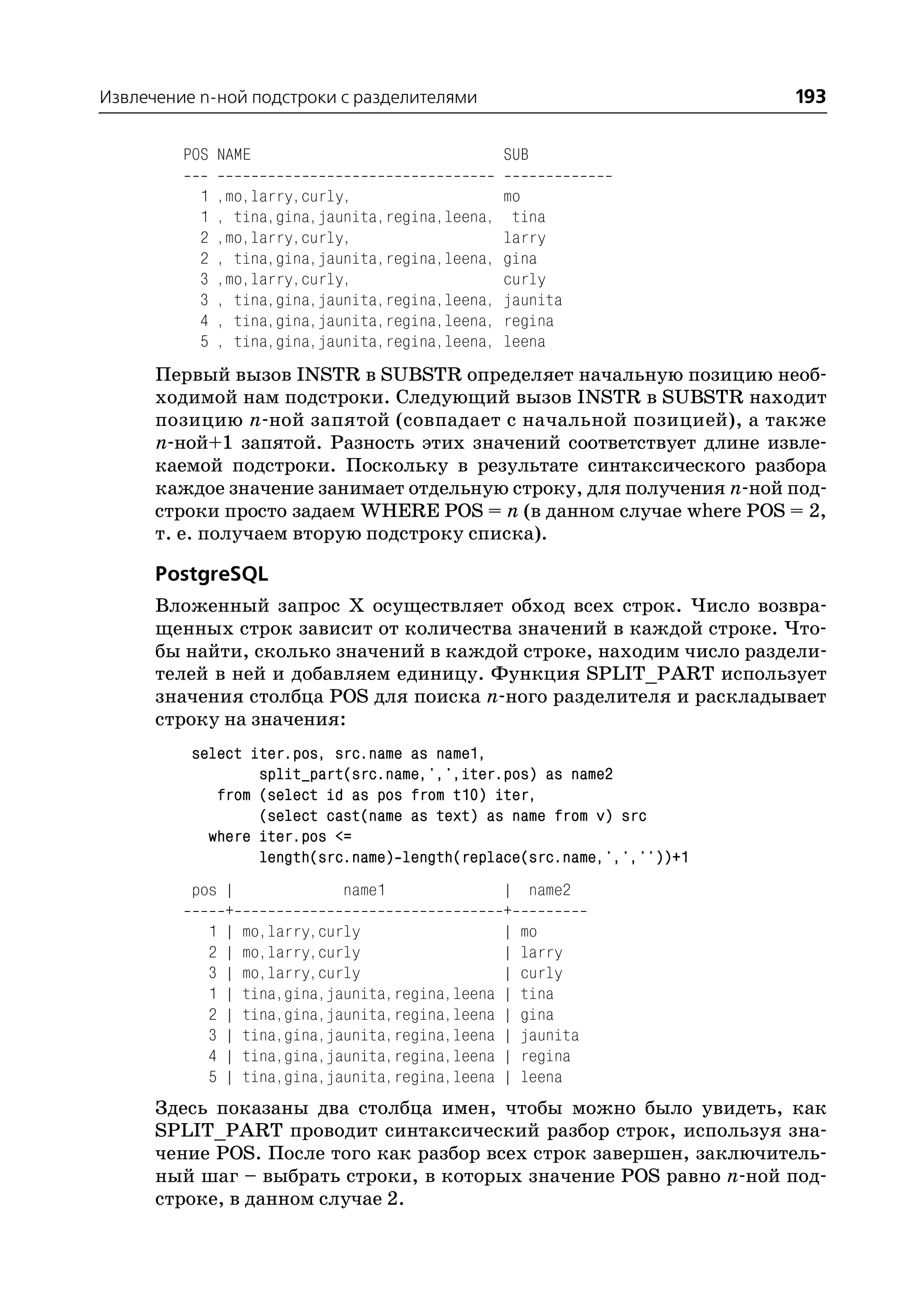 Извлечение n ной подстроки с разделителями                              193

         POS NAME                                  SUB

           1   ,mo,larry,curly,                    mo
           1   , tina,gina,jaunita,regina,leena,    tina
           2   ,mo,larry,curly,                    larry
           2   , tina,gina,jaunita,regina,leena,   gina
           3   ,mo,larry,curly,                    curly
           3   , tina,gina,jaunita,regina,leena,   jaunita
           4   , tina,gina,jaunita,regina,leena,   regina
           5   , tina,gina,jaunita,regina,leena,   leena
      Первый вызов INSTR в SUBSTR определяет начальную позицию необ
      ходимой нам подстроки. Следующий вызов INSTR в SUBSTR находит
      позицию n ной запятой (совпадает с начальной позицией), а также
      n ной+1 запятой. Разность этих значений соответствует длине извле
      каемой подстроки. Поскольку в результате синтаксического разбора
      каждое значение занимает отдельную строку, для получения n ной под
      строки просто задаем WHERE POS = n (в данном случае where POS = 2,
      т. е. получаем вторую подстроку списка).

      PostgreSQL
      Вложенный запрос Х осуществляет обход всех строк. Число возвра
      щенных строк зависит от количества значений в каждой строке. Что
      бы найти, сколько значений в каждой строке, находим число раздели
      телей в ней и добавляем единицу. Функция SPLIT_PART использует
      значения столбца POS для поиска n ного разделителя и раскладывает
      строку на значения:
          select iter.pos, src.name as name1,
                  split_part(src.name,',',iter.pos) as name2
             from (select id as pos from t10) iter,
                  (select cast(name as text) as name from v) src
            where iter.pos <=
                  length(src.name) length(replace(src.name,',',''))+1
          pos |              name1                 |   name2
              +                                    +
            1 |   mo,larry,curly                   |   mo
            2 |   mo,larry,curly                   |   larry
            3 |   mo,larry,curly                   |   curly
            1 |   tina,gina,jaunita,regina,leena   |   tina
            2 |   tina,gina,jaunita,regina,leena   |   gina
            3 |   tina,gina,jaunita,regina,leena   |   jaunita
            4 |   tina,gina,jaunita,regina,leena   |   regina
            5 |   tina,gina,jaunita,regina,leena   |   leena
      Здесь показаны два столбца имен, чтобы можно было увидеть, как
      SPLIT_PART проводит синтаксический разбор строк, используя зна
      чение POS. После того как разбор всех строк завершен, заключитель
      ный шаг – выбрать строки, в которых значение POS равно n ной под
      строке, в данном случае 2.
 