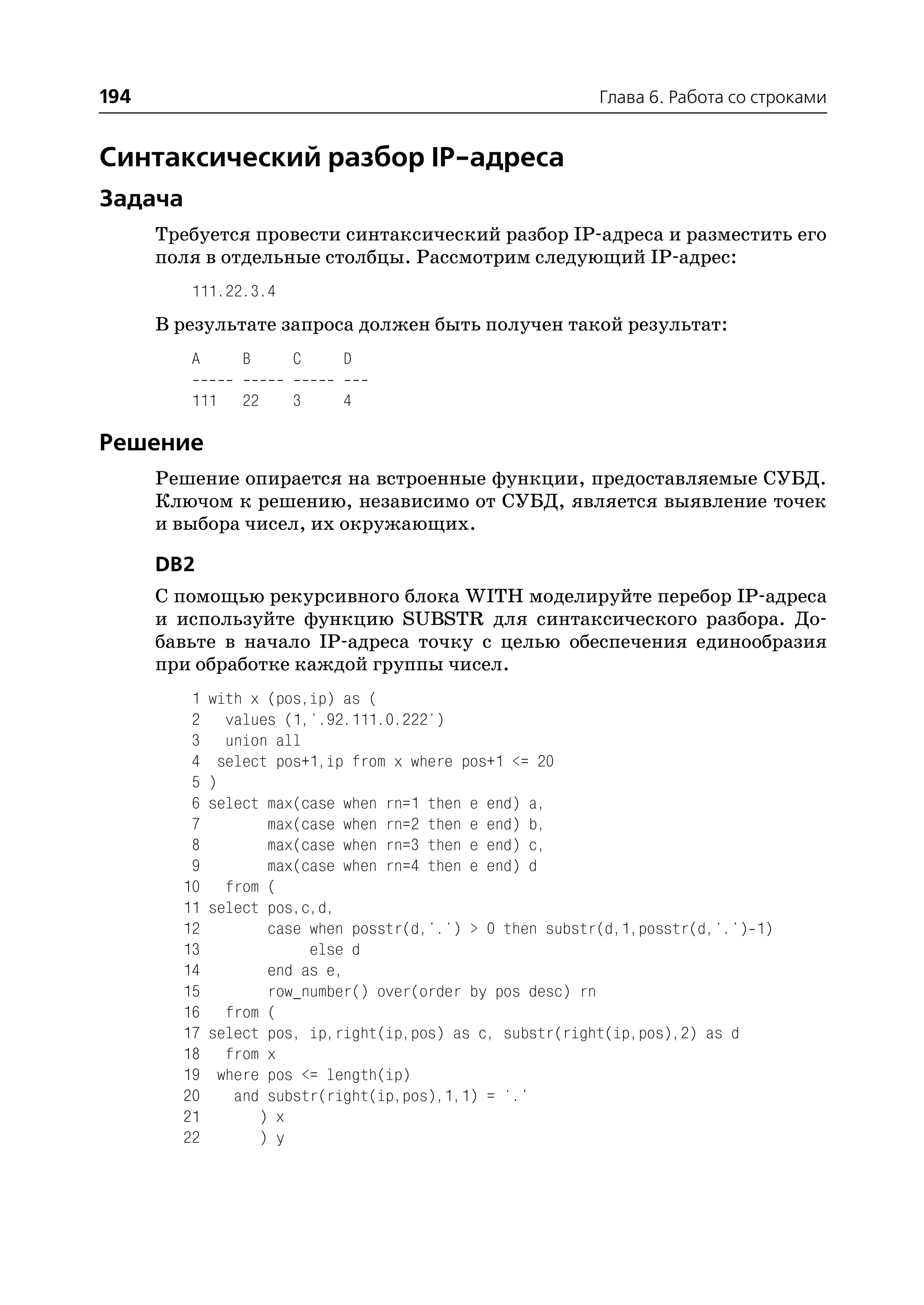 194                                                         Глава 6. Работа со строками


Синтаксический разбор IP адреса
Задача
      Требуется провести синтаксический разбор IP адреса и разместить его
      поля в отдельные столбцы. Рассмотрим следующий IP адрес:
         111.22.3.4
      В результате запроса должен быть получен такой результат:
         A       B     C     D

         111     22    3     4

Решение
      Решение опирается на встроенные функции, предоставляемые СУБД.
      Ключом к решению, независимо от СУБД, является выявление точек
      и выбора чисел, их окружающих.

      DB2
      С помощью рекурсивного блока WITH моделируйте перебор IP адреса
      и используйте функцию SUBSTR для синтаксического разбора. До
      бавьте в начало IP адреса точку с целью обеспечения единообразия
      при обработке каждой группы чисел.
         1   with x (pos,ip) as (
         2      values (1,'.92.111.0.222')
         3      union all
         4     select pos+1,ip from x where pos+1 <= 20
         5   )
         6   select max(case when rn=1 then e end) a,
         7           max(case when rn=2 then e end) b,
         8           max(case when rn=3 then e end) c,
         9           max(case when rn=4 then e end) d
        10      from (
        11   select pos,c,d,
        12           case when posstr(d,'.') > 0 then substr(d,1,posstr(d,'.') 1)
        13                else d
        14           end as e,
        15           row_number() over(order by pos desc) rn
        16      from (
        17   select pos, ip,right(ip,pos) as c, substr(right(ip,pos),2) as d
        18      from x
        19     where pos <= length(ip)
        20       and substr(right(ip,pos),1,1) = '.'
        21          ) x
        22          ) y
 