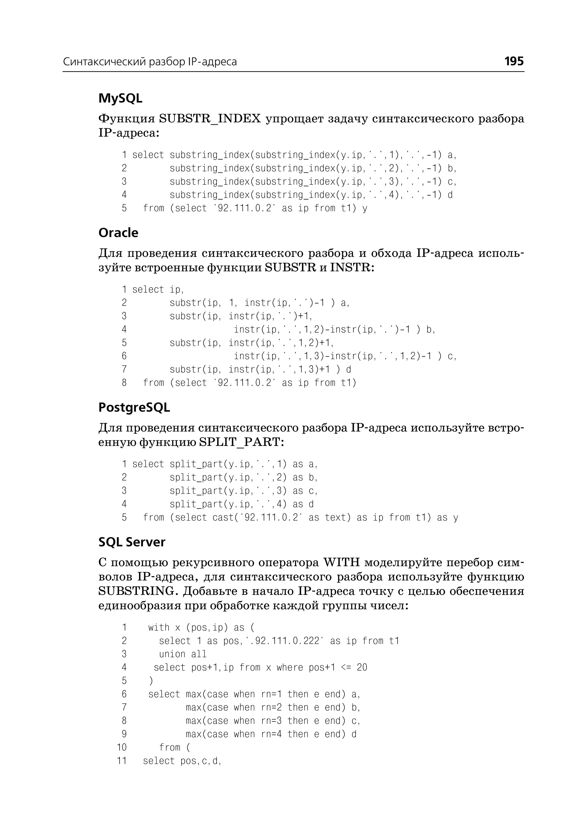 Синтаксический разбор IP адреса                                             195

      MySQL
      Функция SUBSTR_INDEX упрощает задачу синтаксического разбора
      IP адреса:
          1 select substring_index(substring_index(y.ip,'.',1),'.', 1) a,
          2        substring_index(substring_index(y.ip,'.',2),'.', 1) b,
          3        substring_index(substring_index(y.ip,'.',3),'.', 1) c,
          4        substring_index(substring_index(y.ip,'.',4),'.', 1) d
          5 from (select '92.111.0.2' as ip from t1) y

      Oracle
      Для проведения синтаксического разбора и обхода IP адреса исполь
      зуйте встроенные функции SUBSTR и INSTR:
          1 select ip,
          2        substr(ip, 1, instr(ip,'.') 1 ) a,
          3        substr(ip, instr(ip,'.')+1,
          4                    instr(ip,'.',1,2) instr(ip,'.') 1 ) b,
          5        substr(ip, instr(ip,'.',1,2)+1,
          6                    instr(ip,'.',1,3) instr(ip,'.',1,2) 1 ) c,
          7        substr(ip, instr(ip,'.',1,3)+1 ) d
          8 from (select '92.111.0.2' as ip from t1)

      PostgreSQL
      Для проведения синтаксического разбора IP адреса используйте встро
      енную функцию SPLIT_PART:
          1 select split_part(y.ip,'.',1) as a,
          2        split_part(y.ip,'.',2) as b,
          3        split_part(y.ip,'.',3) as c,
          4        split_part(y.ip,'.',4) as d
          5 from (select cast('92.111.0.2' as text) as ip from t1) as y

      SQL Server
      С помощью рекурсивного оператора WITH моделируйте перебор сим
      волов IP адреса, для синтаксического разбора используйте функцию
      SUBSTRING. Добавьте в начало IP адреса точку с целью обеспечения
      единообразия при обработке каждой группы чисел:
          1     with x (pos,ip) as (
          2        select 1 as pos,'.92.111.0.222' as ip from t1
          3        union all
          4       select pos+1,ip from x where pos+1 <= 20
          5     )
          6     select max(case when rn=1 then e end) a,
          7             max(case when rn=2 then e end) b,
          8             max(case when rn=3 then e end) c,
          9             max(case when rn=4 then e end) d
         10        from (
         11    select pos,c,d,
 
