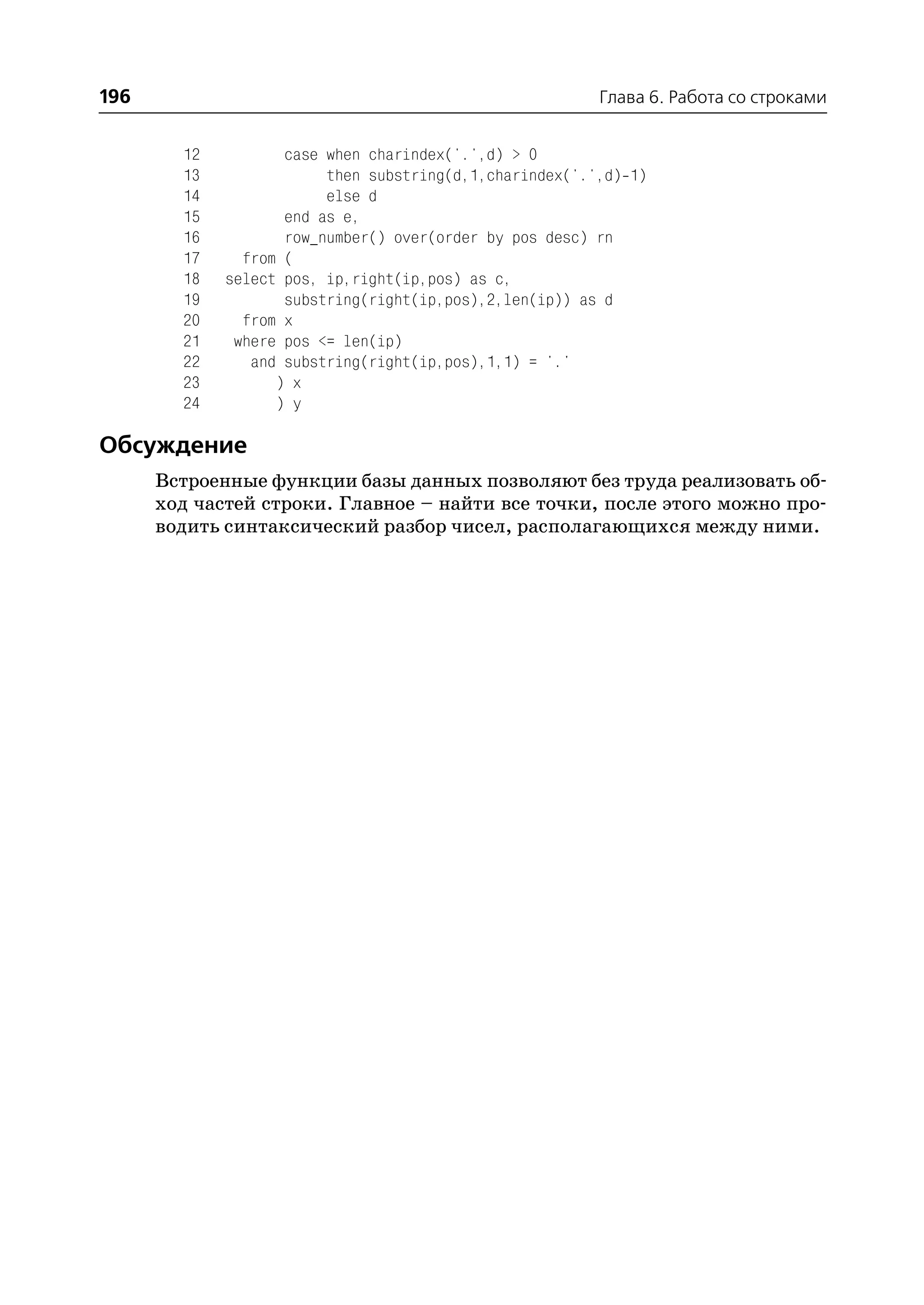 196                                                      Глава 6. Работа со строками


        12          case when charindex('.',d) > 0
        13               then substring(d,1,charindex('.',d) 1)
        14               else d
        15          end as e,
        16          row_number() over(order by pos desc) rn
        17     from (
        18   select pos, ip,right(ip,pos) as c,
        19          substring(right(ip,pos),2,len(ip)) as d
        20     from x
        21    where pos <= len(ip)
        22      and substring(right(ip,pos),1,1) = '.'
        23         ) x
        24         ) y

Обсуждение
      Встроенные функции базы данных позволяют без труда реализовать об
      ход частей строки. Главное – найти все точки, после этого можно про
      водить синтаксический разбор чисел, располагающихся между ними.
 