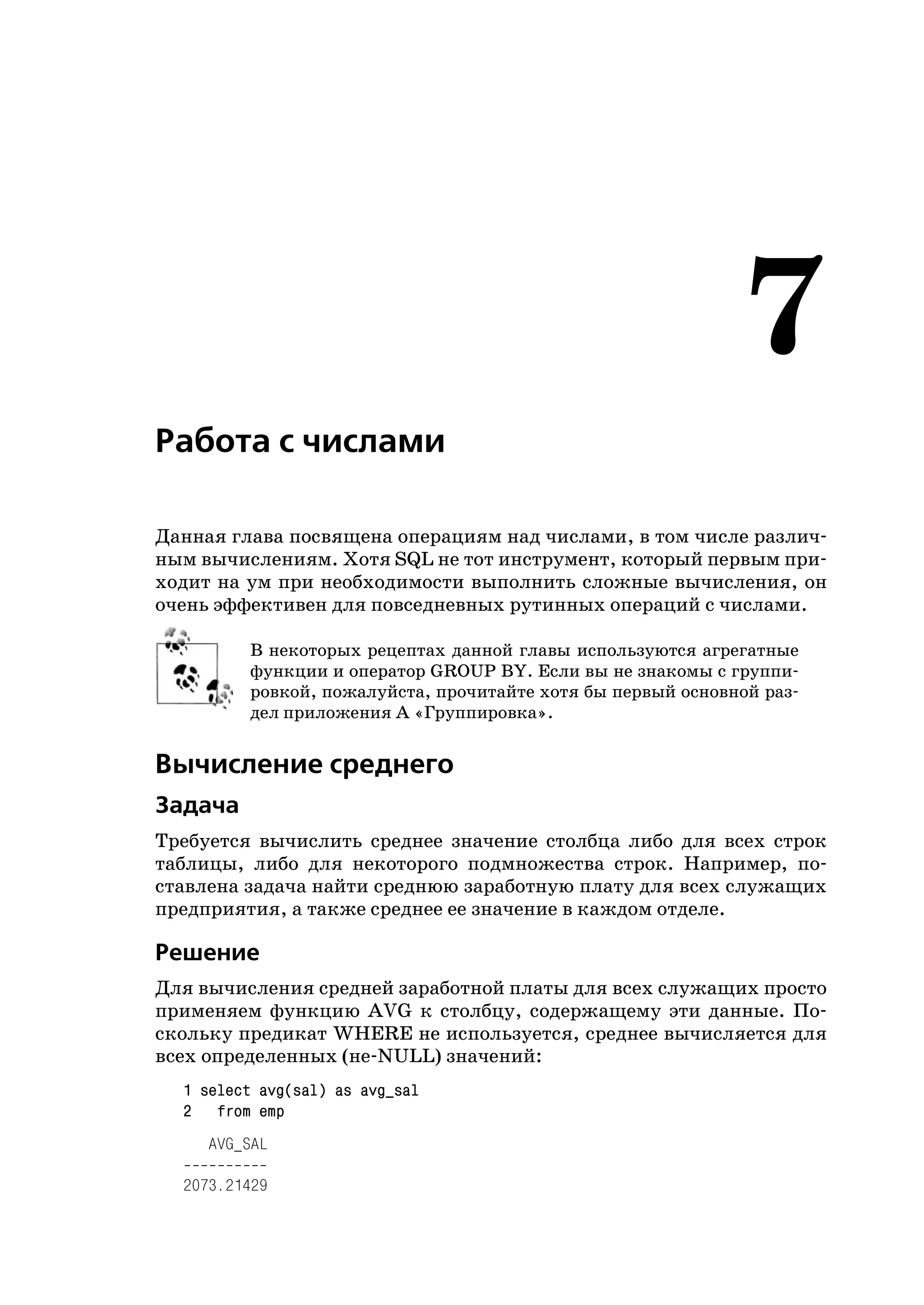 7
Работа с числами

Данная глава посвящена операциям над числами, в том числе различ
ным вычислениям. Хотя SQL не тот инструмент, который первым при
ходит на ум при необходимости выполнить сложные вычисления, он
очень эффективен для повседневных рутинных операций с числами.

         В некоторых рецептах данной главы используются агрегатные
         функции и оператор GROUP BY. Если вы не знакомы с группи
         ровкой, пожалуйста, прочитайте хотя бы первый основной раз
         дел приложения А «Группировка».


Вычисление среднего
Задача
Требуется вычислить среднее значение столбца либо для всех строк
таблицы, либо для некоторого подмножества строк. Например, по
ставлена задача найти среднюю заработную плату для всех служащих
предприятия, а также среднее ее значение в каждом отделе.

Решение
Для вычисления средней заработной платы для всех служащих просто
применяем функцию AVG к столбцу, содержащему эти данные. По
скольку предикат WHERE не используется, среднее вычисляется для
всех определенных (не NULL) значений:
  1 select avg(sal) as avg_sal
  2 from emp
     AVG_SAL

  2073.21429
 