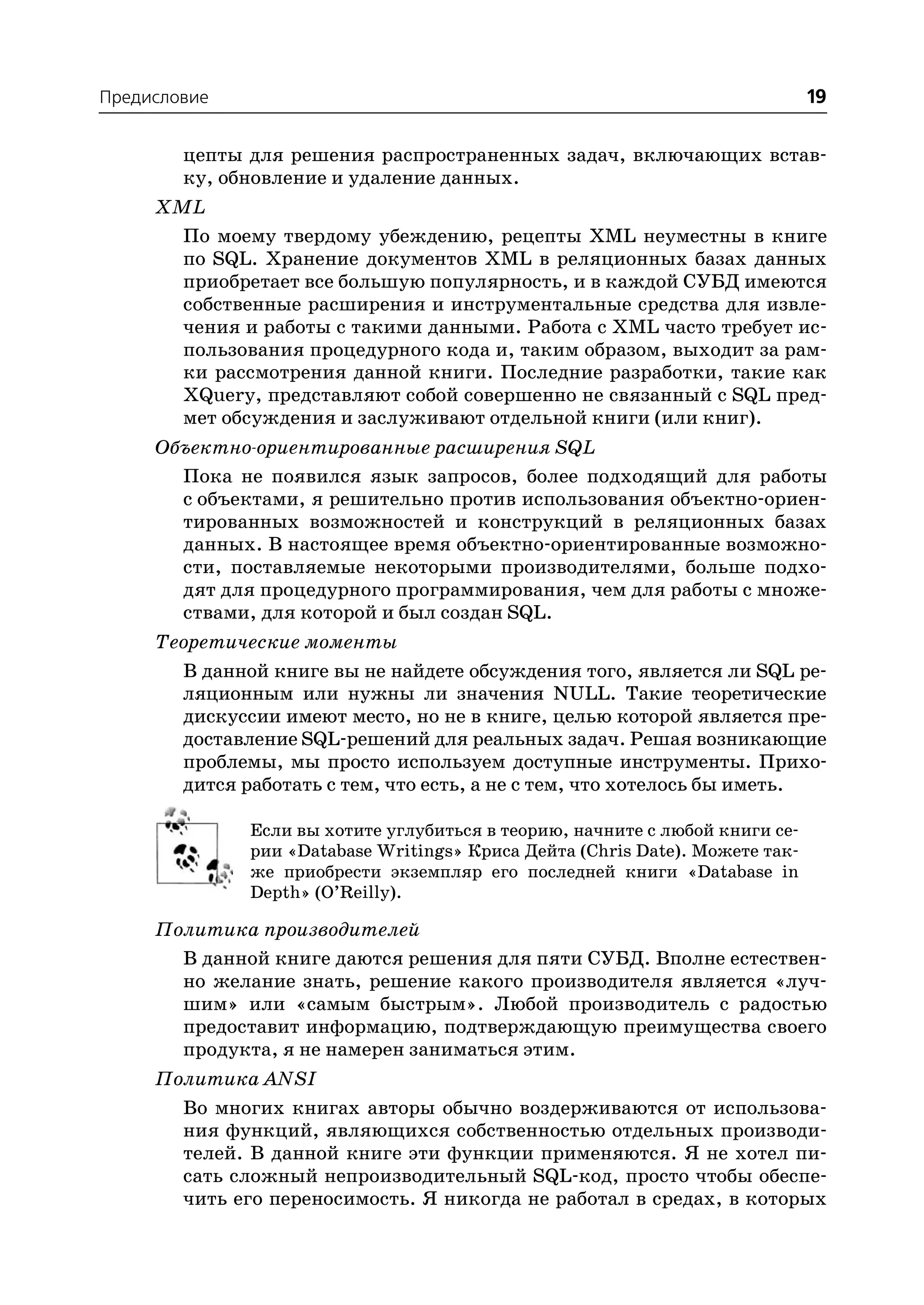 Предисловие                                                                  19

        цепты для решения распространенных задач, включающих встав
        ку, обновление и удаление данных.
     XML
       По моему твердому убеждению, рецепты XML неуместны в книге
       по SQL. Хранение документов XML в реляционных базах данных
       приобретает все большую популярность, и в каждой СУБД имеются
       собственные расширения и инструментальные средства для извле
       чения и работы с такими данными. Работа с XML часто требует ис
       пользования процедурного кода и, таким образом, выходит за рам
       ки рассмотрения данной книги. Последние разработки, такие как
       XQuery, представляют собой совершенно не связанный с SQL пред
       мет обсуждения и заслуживают отдельной книги (или книг).
     Объектно ориентированные расширения SQL
       Пока не появился язык запросов, более подходящий для работы
       с объектами, я решительно против использования объектно ориен
       тированных возможностей и конструкций в реляционных базах
       данных. В настоящее время объектно ориентированные возможно
       сти, поставляемые некоторыми производителями, больше подхо
       дят для процедурного программирования, чем для работы с множе
       ствами, для которой и был создан SQL.
     Теоретические моменты
       В данной книге вы не найдете обсуждения того, является ли SQL ре
       ляционным или нужны ли значения NULL. Такие теоретические
       дискуссии имеют место, но не в книге, целью которой является пре
       доставление SQL решений для реальных задач. Решая возникающие
       проблемы, мы просто используем доступные инструменты. Прихо
       дится работать с тем, что есть, а не с тем, что хотелось бы иметь.

              Если вы хотите углубиться в теорию, начните с любой книги се
              рии «Database Writings» Криса Дейта (Chris Date). Можете так
              же приобрести экземпляр его последней книги «Database in
              Depth» (O’Reilly).

     Политика производителей
       В данной книге даются решения для пяти СУБД. Вполне естествен
       но желание знать, решение какого производителя является «луч
       шим» или «самым быстрым». Любой производитель с радостью
       предоставит информацию, подтверждающую преимущества своего
       продукта, я не намерен заниматься этим.
     Политика ANSI
       Во многих книгах авторы обычно воздерживаются от использова
       ния функций, являющихся собственностью отдельных производи
       телей. В данной книге эти функции применяются. Я не хотел пи
       сать сложный непроизводительный SQL код, просто чтобы обеспе
       чить его переносимость. Я никогда не работал в средах, в которых
 