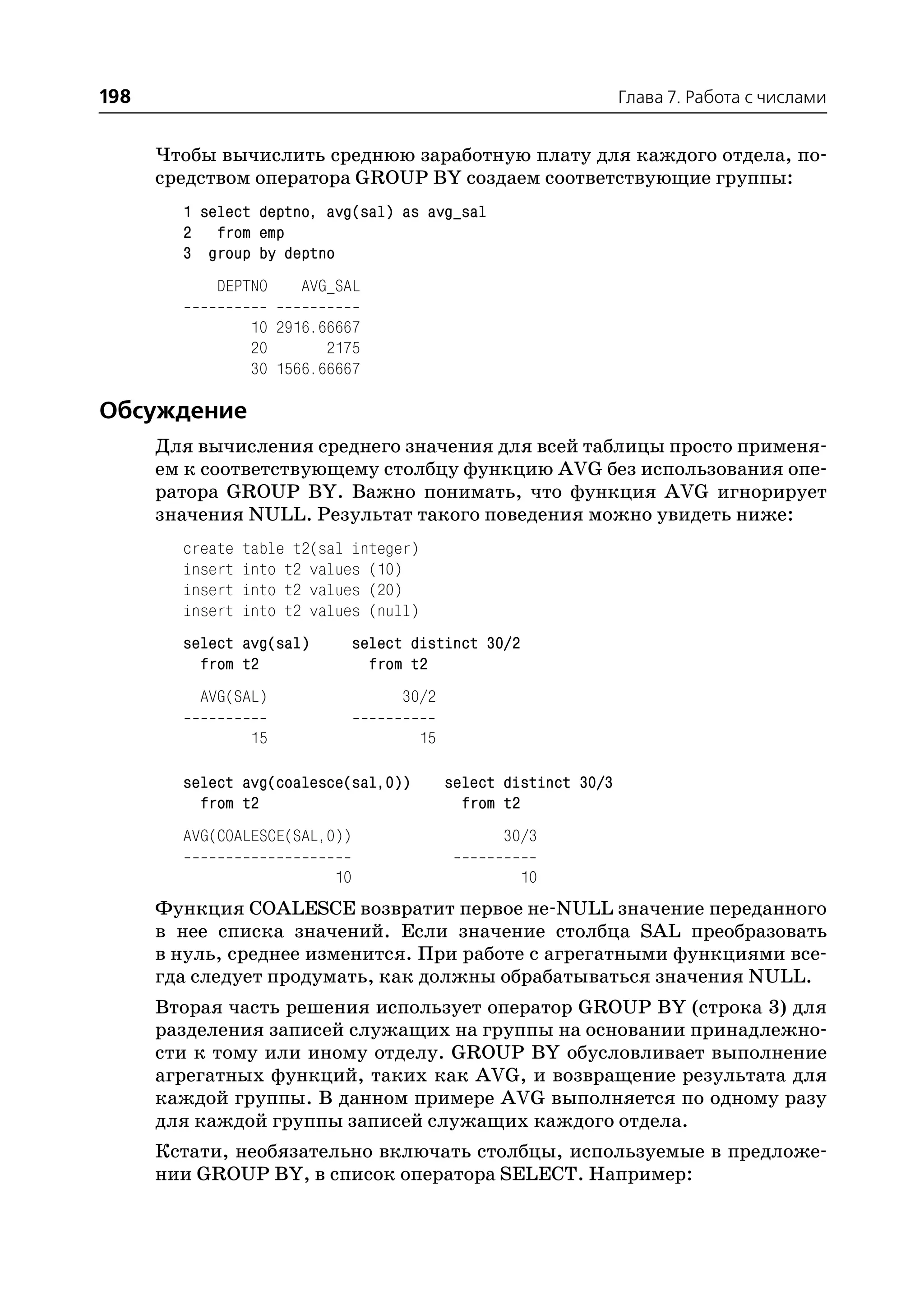 198                                                                  Глава 7. Работа с числами


      Чтобы вычислить среднюю заработную плату для каждого отдела, по
      средством оператора GROUP BY создаем соответствующие группы:
        1 select deptno, avg(sal) as avg_sal
        2 from emp
        3 group by deptno
            DEPTNO      AVG_SAL

                 10 2916.66667
                 20       2175
                 30 1566.66667

Обсуждение
      Для вычисления среднего значения для всей таблицы просто применя
      ем к соответствующему столбцу функцию AVG без использования опе
      ратора GROUP BY. Важно понимать, что функция AVG игнорирует
      значения NULL. Результат такого поведения можно увидеть ниже:
        create   table t2(sal integer)
        insert   into t2 values (10)
        insert   into t2 values (20)
        insert   into t2 values (null)
        select avg(sal)         select distinct 30/2
          from t2                 from t2
          AVG(SAL)                   30/2

                 15                      15

        select avg(coalesce(sal,0))           select distinct 30/3
          from t2                               from t2
        AVG(COALESCE(SAL,0))                        30/3

                           10                          10
      Функция COALESCE возвратит первое не NULL значение переданного
      в нее списка значений. Если значение столбца SAL преобразовать
      в нуль, среднее изменится. При работе с агрегатными функциями все
      гда следует продумать, как должны обрабатываться значения NULL.
      Вторая часть решения использует оператор GROUP BY (строка 3) для
      разделения записей служащих на группы на основании принадлежно
      сти к тому или иному отделу. GROUP BY обусловливает выполнение
      агрегатных функций, таких как AVG, и возвращение результата для
      каждой группы. В данном примере AVG выполняется по одному разу
      для каждой группы записей служащих каждого отдела.
      Кстати, необязательно включать столбцы, используемые в предложе
      нии GROUP BY, в список оператора SELECT. Например:
 