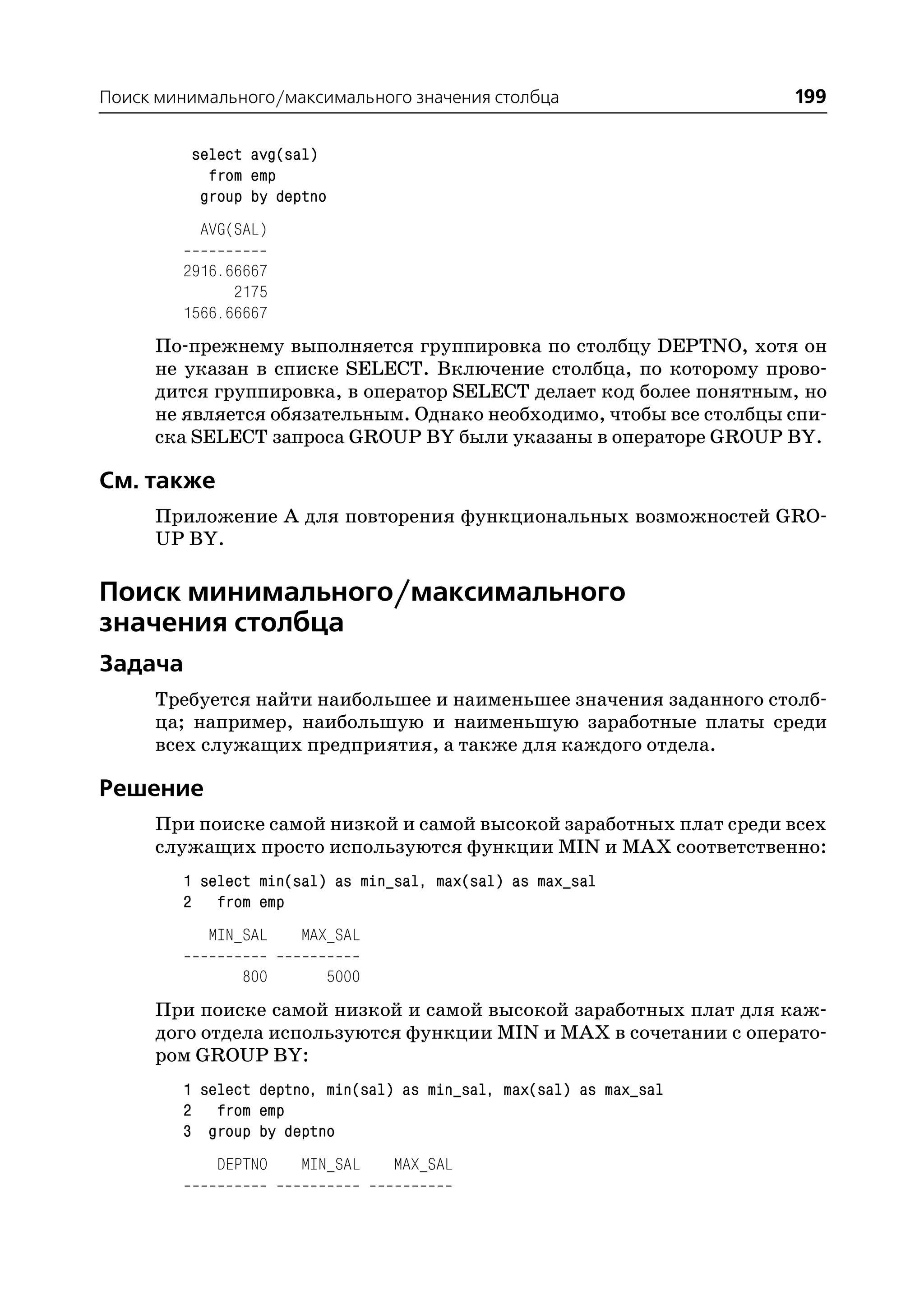 Поиск минимального/максимального значения столбца                   199

         select avg(sal)
           from emp
          group by deptno
          AVG(SAL)

        2916.66667
              2175
        1566.66667
     По прежнему выполняется группировка по столбцу DEPTNO, хотя он
     не указан в списке SELECT. Включение столбца, по которому прово
     дится группировка, в оператор SELECT делает код более понятным, но
     не является обязательным. Однако необходимо, чтобы все столбцы спи
     ска SELECT запроса GROUP BY были указаны в операторе GROUP BY.

См. также
     Приложение А для повторения функциональных возможностей GRO
     UP BY.

Поиск минимального/максимального
значения столбца
Задача
     Требуется найти наибольшее и наименьшее значения заданного столб
     ца; например, наибольшую и наименьшую заработные платы среди
     всех служащих предприятия, а также для каждого отдела.

Решение
     При поиске самой низкой и самой высокой заработных плат среди всех
     служащих просто используются функции MIN и MAX соответственно:
        1 select min(sal) as min_sal, max(sal) as max_sal
        2 from emp
           MIN_SAL    MAX_SAL

               800       5000
     При поиске самой низкой и самой высокой заработных плат для каж
     дого отдела используются функции MIN и MAX в сочетании с операто
     ром GROUP BY:
        1 select deptno, min(sal) as min_sal, max(sal) as max_sal
        2 from emp
        3 group by deptno
            DEPTNO    MIN_SAL    MAX_SAL
 