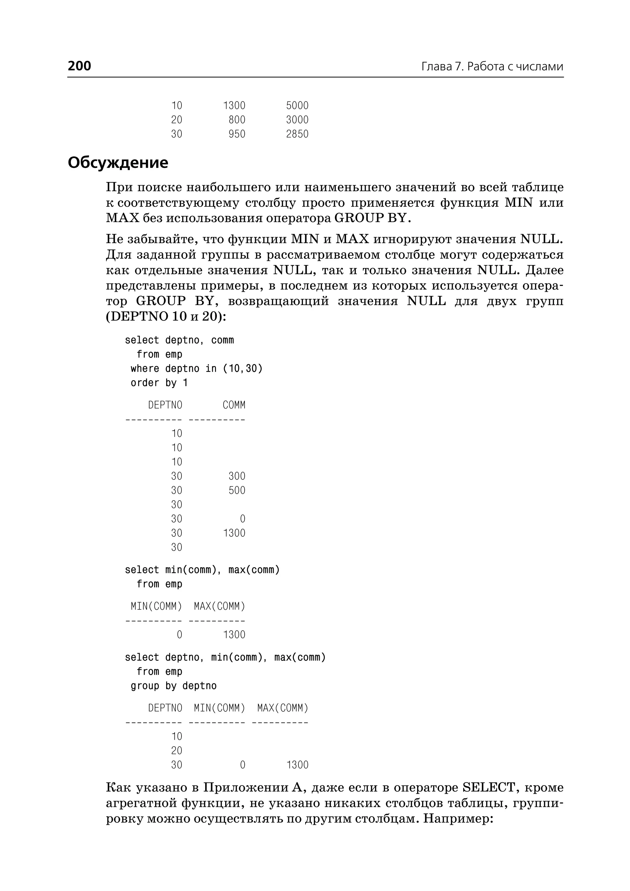 200                                              Глава 7. Работа с числами


                 10       1300        5000
                 20        800        3000
                 30        950        2850

Обсуждение
      При поиске наибольшего или наименьшего значений во всей таблице
      к соответствующему столбцу просто применяется функция MIN или
      MAX без использования оператора GROUP BY.
      Не забывайте, что функции MIN и MAX игнорируют значения NULL.
      Для заданной группы в рассматриваемом столбце могут содержаться
      как отдельные значения NULL, так и только значения NULL. Далее
      представлены примеры, в последнем из которых используется опера
      тор GROUP BY, возвращающий значения NULL для двух групп
      (DEPTNO 10 и 20):
        select   deptno, comm
          from   emp
         where   deptno in (10,30)
         order   by 1
            DEPTNO        COMM

                 10
                 10
                 10
                 30        300
                 30        500
                 30
                 30          0
                 30       1300
                 30
        select min(comm), max(comm)
          from emp
         MIN(COMM) MAX(COMM)

                  0       1300
        select deptno, min(comm), max(comm)
          from emp
         group by deptno
            DEPTNO MIN(COMM) MAX(COMM)

                 10
                 20
                 30          0        1300
      Как указано в Приложении А, даже если в операторе SELECT, кроме
      агрегатной функции, не указано никаких столбцов таблицы, группи
      ровку можно осуществлять по другим столбцам. Например:
 