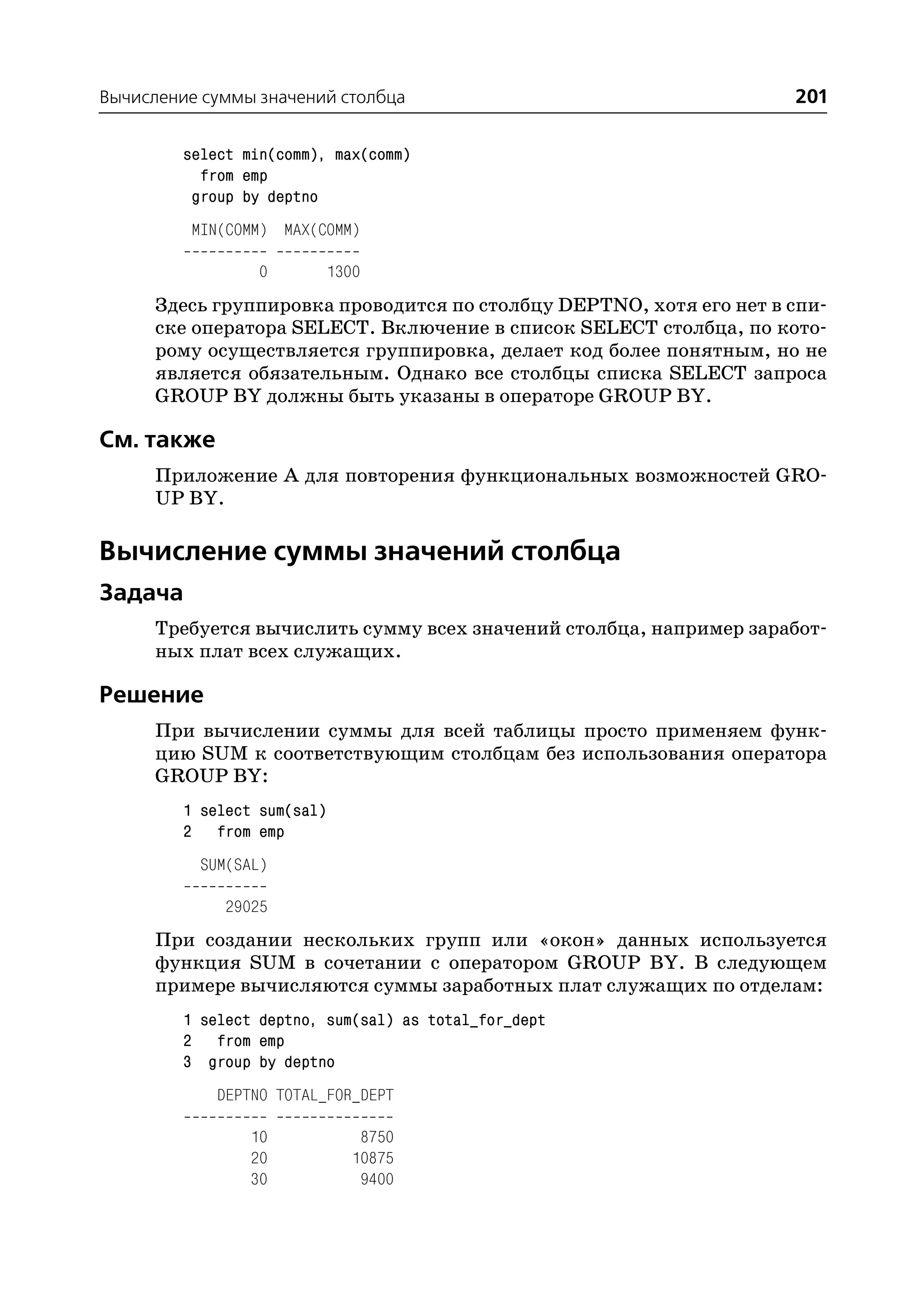 Вычисление суммы значений столбца                                   201

         select min(comm), max(comm)
           from emp
          group by deptno
          MIN(COMM) MAX(COMM)

                  0       1300
      Здесь группировка проводится по столбцу DEPTNO, хотя его нет в спи
      ске оператора SELECT. Включение в список SELECT столбца, по кото
      рому осуществляется группировка, делает код более понятным, но не
      является обязательным. Однако все столбцы списка SELECT запроса
      GROUP BY должны быть указаны в операторе GROUP BY.

См. также
      Приложение А для повторения функциональных возможностей GRO
      UP BY.

Вычисление суммы значений столбца
Задача
      Требуется вычислить сумму всех значений столбца, например заработ
      ных плат всех служащих.

Решение
      При вычислении суммы для всей таблицы просто применяем функ
      цию SUM к соответствующим столбцам без использования оператора
      GROUP BY:
         1 select sum(sal)
         2 from emp
           SUM(SAL)

              29025
      При создании нескольких групп или «окон» данных используется
      функция SUM в сочетании с оператором GROUP BY. В следующем
      примере вычисляются суммы заработных плат служащих по отделам:
         1 select deptno, sum(sal) as total_for_dept
         2 from emp
         3 group by deptno
             DEPTNO TOTAL_FOR_DEPT

                 10           8750
                 20          10875
                 30           9400
 