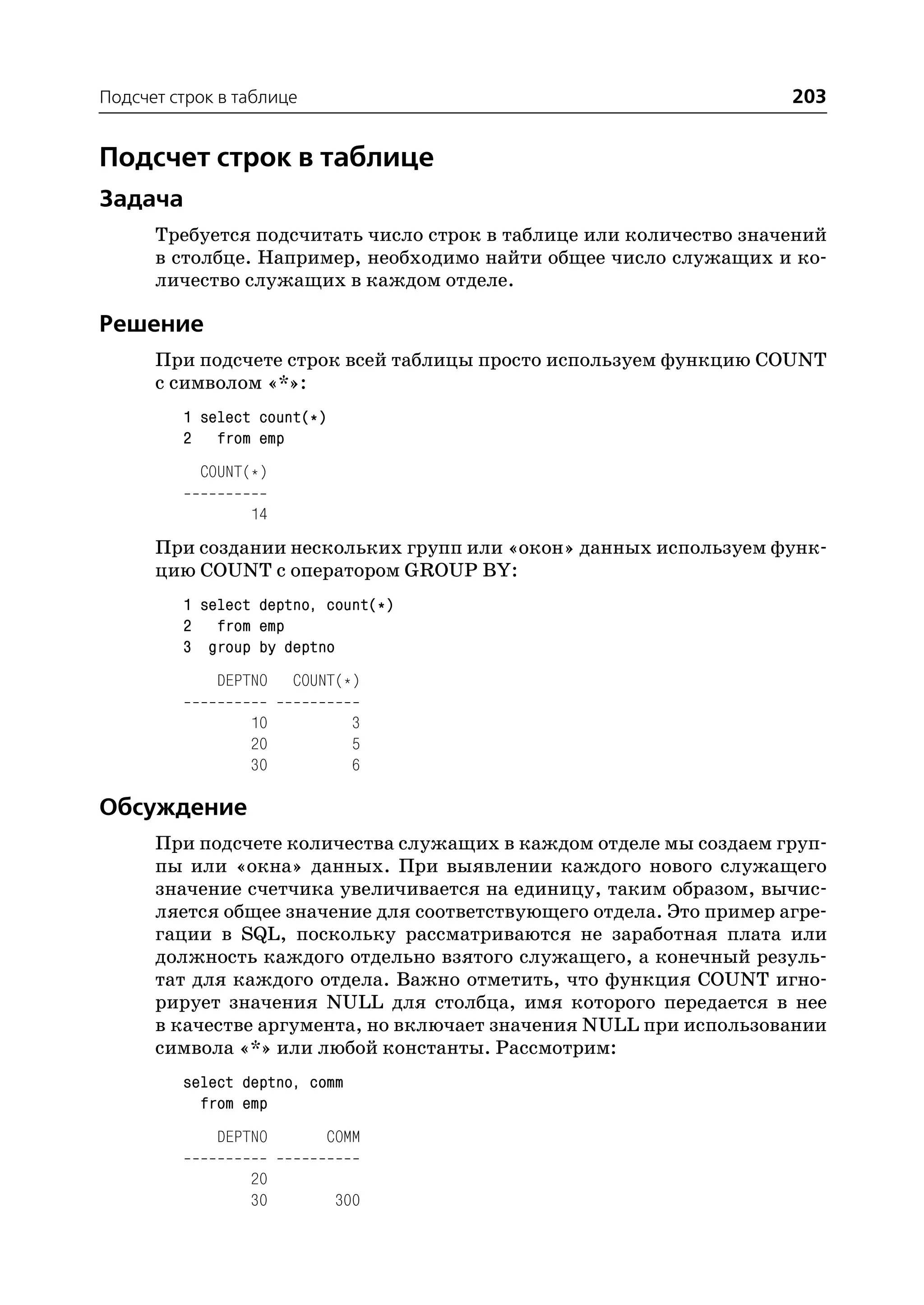 Подсчет строк в таблице                                             203


Подсчет строк в таблице
Задача
      Требуется подсчитать число строк в таблице или количество значений
      в столбце. Например, необходимо найти общее число служащих и ко
      личество служащих в каждом отделе.

Решение
      При подсчете строк всей таблицы просто используем функцию COUNT
      с символом «*»:
         1 select count(*)
         2 from emp
           COUNT(*)

                 14
      При создании нескольких групп или «окон» данных используем функ
      цию COUNT с оператором GROUP BY:
         1 select deptno, count(*)
         2 from emp
         3 group by deptno
             DEPTNO   COUNT(*)

                 10            3
                 20            5
                 30            6

Обсуждение
      При подсчете количества служащих в каждом отделе мы создаем груп
      пы или «окна» данных. При выявлении каждого нового служащего
      значение счетчика увеличивается на единицу, таким образом, вычис
      ляется общее значение для соответствующего отдела. Это пример агре
      гации в SQL, поскольку рассматриваются не заработная плата или
      должность каждого отдельно взятого служащего, а конечный резуль
      тат для каждого отдела. Важно отметить, что функция COUNT игно
      рирует значения NULL для столбца, имя которого передается в нее
      в качестве аргумента, но включает значения NULL при использовании
      символа «*» или любой константы. Рассмотрим:
         select deptno, comm
           from emp
             DEPTNO       COMM

                 20
                 30          300
 