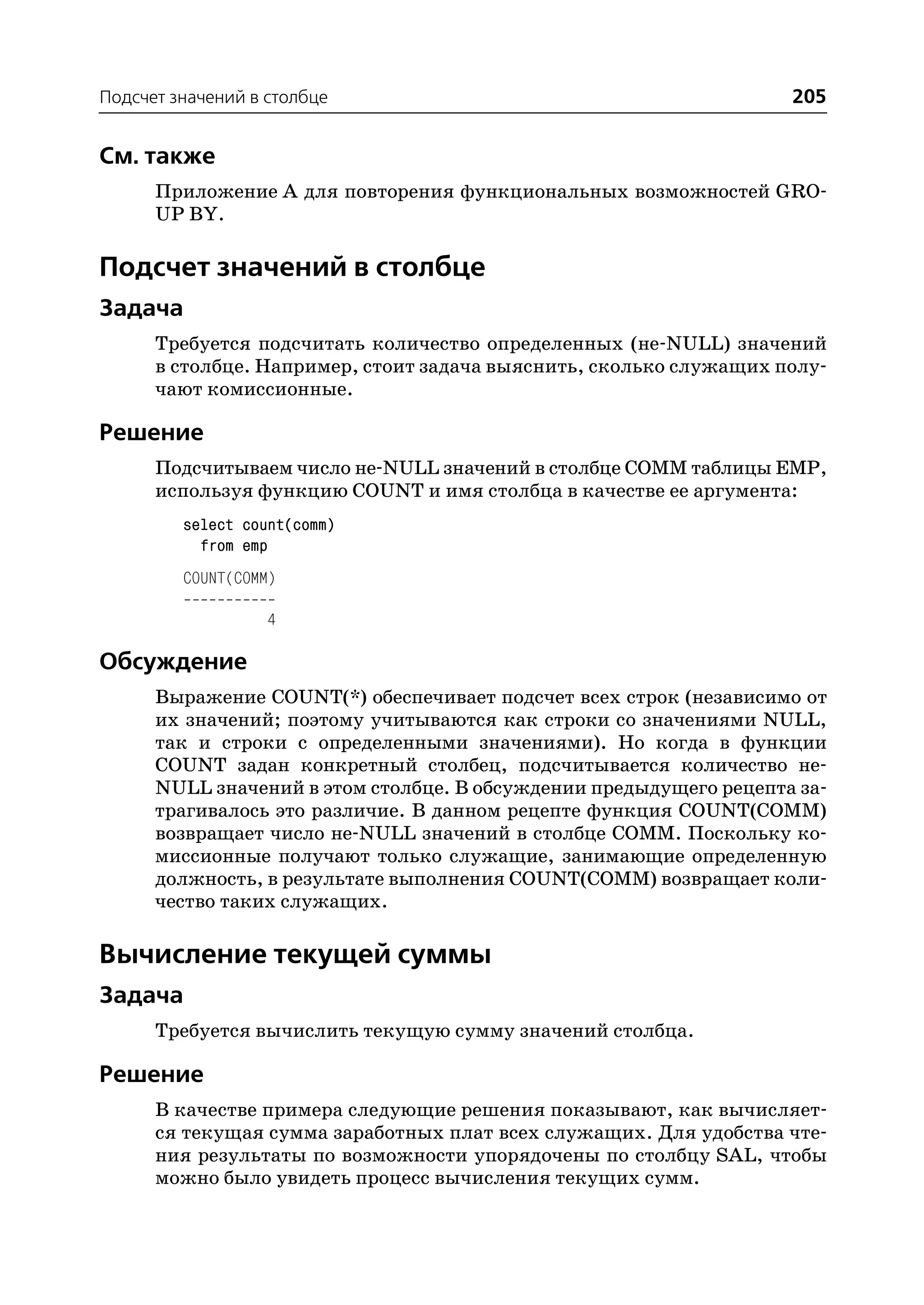 Подсчет значений в столбце                                         205


См. также
      Приложение А для повторения функциональных возможностей GRO
      UP BY.

Подсчет значений в столбце
Задача
      Требуется подсчитать количество определенных (не NULL) значений
      в столбце. Например, стоит задача выяснить, сколько служащих полу
      чают комиссионные.

Решение
      Подсчитываем число не NULL значений в столбце COMM таблицы EMP,
      используя функцию COUNT и имя столбца в качестве ее аргумента:
         select count(comm)
           from emp
         COUNT(COMM)

                   4

Обсуждение
      Выражение COUNT(*) обеспечивает подсчет всех строк (независимо от
      их значений; поэтому учитываются как строки со значениями NULL,
      так и строки с определенными значениями). Но когда в функции
      COUNT задан конкретный столбец, подсчитывается количество не
      NULL значений в этом столбце. В обсуждении предыдущего рецепта за
      трагивалось это различие. В данном рецепте функция COUNT(COMM)
      возвращает число не NULL значений в столбце COMM. Поскольку ко
      миссионные получают только служащие, занимающие определенную
      должность, в результате выполнения COUNT(COMM) возвращает коли
      чество таких служащих.

Вычисление текущей суммы
Задача
      Требуется вычислить текущую сумму значений столбца.

Решение
      В качестве примера следующие решения показывают, как вычисляет
      ся текущая сумма заработных плат всех служащих. Для удобства чте
      ния результаты по возможности упорядочены по столбцу SAL, чтобы
      можно было увидеть процесс вычисления текущих сумм.
 
