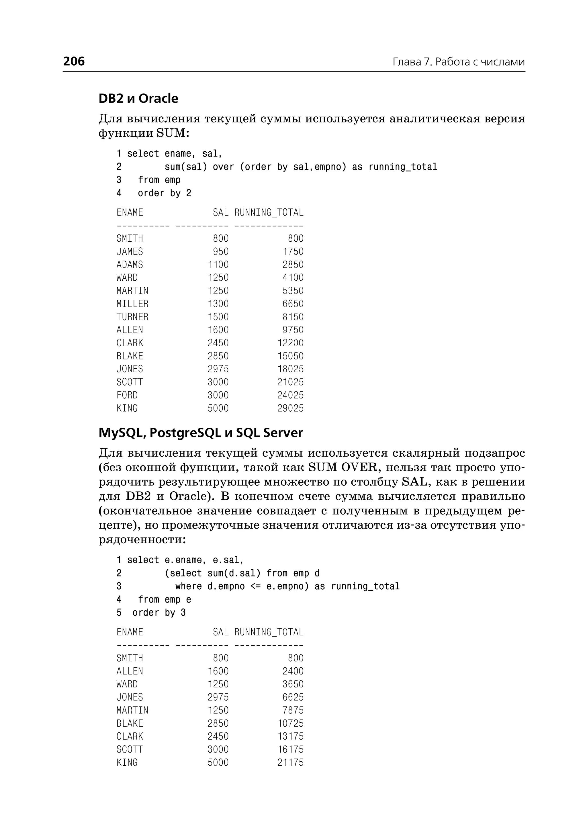 206                                                        Глава 7. Работа с числами


      DB2 и Oracle
      Для вычисления текущей суммы используется аналитическая версия
      функции SUM:
        1 select ename, sal,
        2        sum(sal) over (order by sal,empno) as running_total
        3 from emp
        4 order by 2
        ENAME             SAL RUNNING_TOTAL

        SMITH             800           800
        JAMES             950          1750
        ADAMS            1100          2850
        WARD             1250          4100
        MARTIN           1250          5350
        MILLER           1300          6650
        TURNER           1500          8150
        ALLEN            1600          9750
        CLARK            2450         12200
        BLAKE            2850         15050
        JONES            2975         18025
        SCOTT            3000         21025
        FORD             3000         24025
        KING             5000         29025

      MySQL, PostgreSQL и SQL Server
      Для вычисления текущей суммы используется скалярный подзапрос
      (без оконной функции, такой как SUM OVER, нельзя так просто упо
      рядочить результирующее множество по столбцу SAL, как в решении
      для DB2 и Oracle). В конечном счете сумма вычисляется правильно
      (окончательное значение совпадает с полученным в предыдущем ре
      цепте), но промежуточные значения отличаются из за отсутствия упо
      рядоченности:
        1 select e.ename, e.sal,
        2        (select sum(d.sal) from emp d
        3          where d.empno <= e.empno) as running_total
        4 from emp e
        5 order by 3
        ENAME             SAL RUNNING_TOTAL

        SMITH             800           800
        ALLEN            1600          2400
        WARD             1250          3650
        JONES            2975          6625
        MARTIN           1250          7875
        BLAKE            2850         10725
        CLARK            2450         13175
        SCOTT            3000         16175
        KING             5000         21175
 