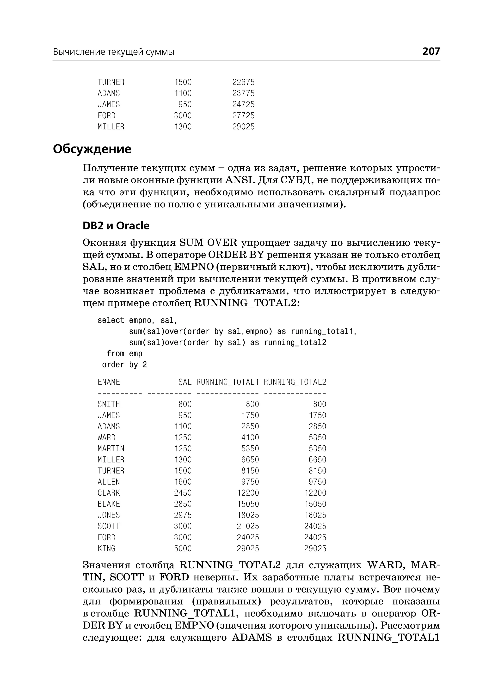 Вычисление текущей суммы                                             207

        TURNER           1500          22675
        ADAMS            1100          23775
        JAMES             950          24725
        FORD             3000          27725
        MILLER           1300          29025

Обсуждение
     Получение текущих сумм – одна из задач, решение которых упрости
     ли новые оконные функции ANSI. Для СУБД, не поддерживающих по
     ка что эти функции, необходимо использовать скалярный подзапрос
     (объединение по полю с уникальными значениями).

     DB2 и Oracle
     Оконная функция SUM OVER упрощает задачу по вычислению теку
     щей суммы. В операторе ORDER BY решения указан не только столбец
     SAL, но и столбец EMPNO (первичный ключ), чтобы исключить дубли
     рование значений при вычислении текущей суммы. В противном слу
     чае возникает проблема с дубликатами, что иллюстрирует в следую
     щем примере столбец RUNNING_TOTAL2:
        select empno, sal,
               sum(sal)over(order by sal,empno) as running_total1,
               sum(sal)over(order by sal) as running_total2
          from emp
         order by 2
        ENAME              SAL RUNNING_TOTAL1 RUNNING_TOTAL2

        SMITH             800            800             800
        JAMES             950           1750            1750
        ADAMS            1100           2850            2850
        WARD             1250           4100            5350
        MARTIN           1250           5350            5350
        MILLER           1300           6650            6650
        TURNER           1500           8150            8150
        ALLEN            1600           9750            9750
        CLARK            2450          12200           12200
        BLAKE            2850          15050           15050
        JONES            2975          18025           18025
        SCOTT            3000          21025           24025
        FORD             3000          24025           24025
        KING             5000          29025           29025
     Значения столбца RUNNING_TOTAL2 для служащих WARD, MAR
     TIN, SCOTT и FORD неверны. Их заработные платы встречаются не
     сколько раз, и дубликаты также вошли в текущую сумму. Вот почему
     для формирования (правильных) результатов, которые показаны
     в столбце RUNNING_TOTAL1, необходимо включать в оператор OR
     DER BY и столбец EMPNO (значения которого уникальны). Рассмотрим
     следующее: для служащего ADAMS в столбцах RUNNING_TOTAL1
 