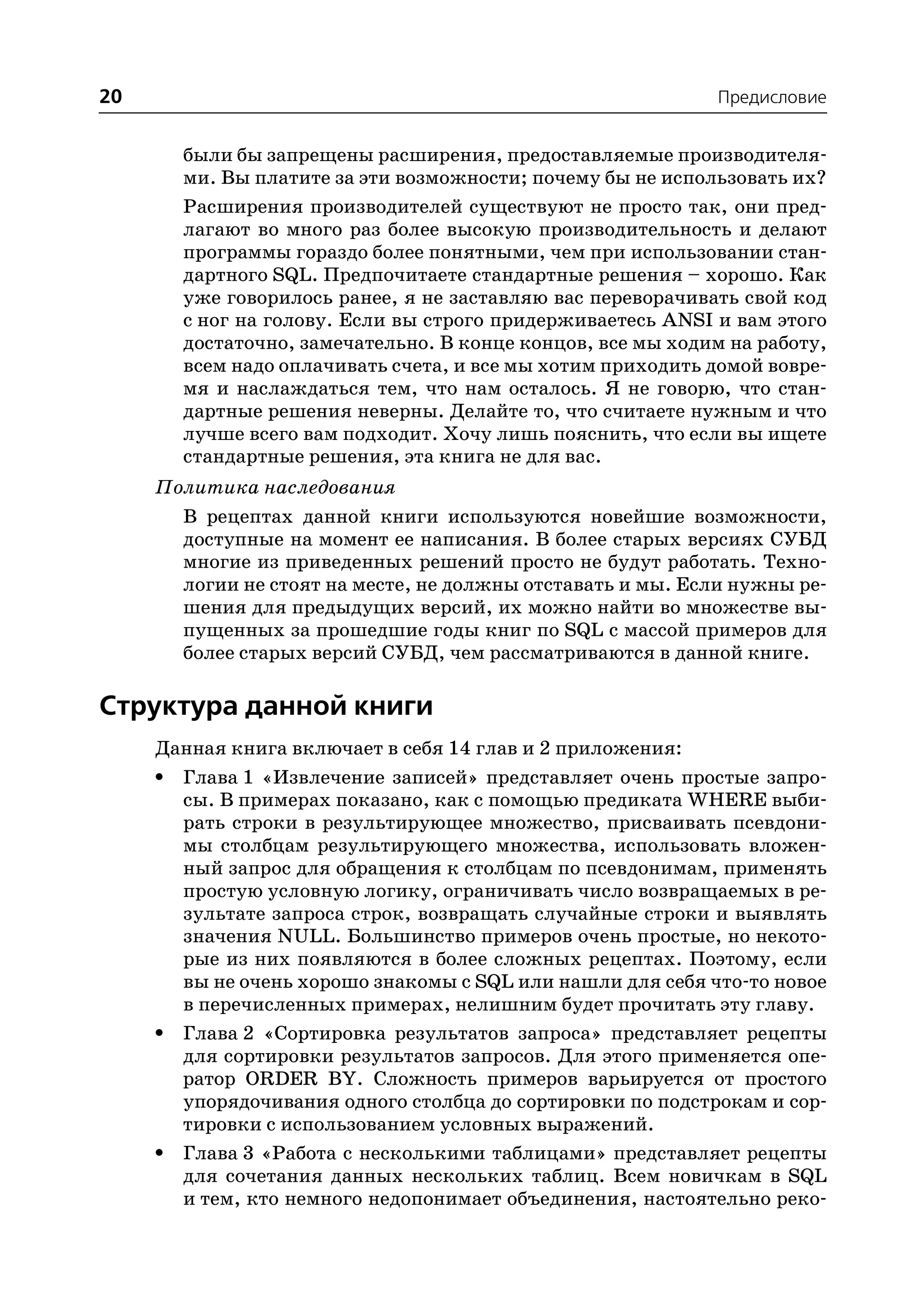 20                                                          Предисловие


       были бы запрещены расширения, предоставляемые производителя
       ми. Вы платите за эти возможности; почему бы не использовать их?
       Расширения производителей существуют не просто так, они пред
       лагают во много раз более высокую производительность и делают
       программы гораздо более понятными, чем при использовании стан
       дартного SQL. Предпочитаете стандартные решения – хорошо. Как
       уже говорилось ранее, я не заставляю вас переворачивать свой код
       с ног на голову. Если вы строго придерживаетесь ANSI и вам этого
       достаточно, замечательно. В конце концов, все мы ходим на работу,
       всем надо оплачивать счета, и все мы хотим приходить домой вовре
       мя и наслаждаться тем, что нам осталось. Я не говорю, что стан
       дартные решения неверны. Делайте то, что считаете нужным и что
       лучше всего вам подходит. Хочу лишь пояснить, что если вы ищете
       стандартные решения, эта книга не для вас.
     Политика наследования
       В рецептах данной книги используются новейшие возможности,
       доступные на момент ее написания. В более старых версиях СУБД
       многие из приведенных решений просто не будут работать. Техно
       логии не стоят на месте, не должны отставать и мы. Если нужны ре
       шения для предыдущих версий, их можно найти во множестве вы
       пущенных за прошедшие годы книг по SQL с массой примеров для
       более старых версий СУБД, чем рассматриваются в данной книге.

Структура данной книги
     Данная книга включает в себя 14 глав и 2 приложения:
     • Глава 1 «Извлечение записей» представляет очень простые запро
       сы. В примерах показано, как с помощью предиката WHERE выби
       рать строки в результирующее множество, присваивать псевдони
       мы столбцам результирующего множества, использовать вложен
       ный запрос для обращения к столбцам по псевдонимам, применять
       простую условную логику, ограничивать число возвращаемых в ре
       зультате запроса строк, возвращать случайные строки и выявлять
       значения NULL. Большинство примеров очень простые, но некото
       рые из них появляются в более сложных рецептах. Поэтому, если
       вы не очень хорошо знакомы с SQL или нашли для себя что то новое
       в перечисленных примерах, нелишним будет прочитать эту главу.
     • Глава 2 «Сортировка результатов запроса» представляет рецепты
       для сортировки результатов запросов. Для этого применяется опе
       ратор ORDER BY. Сложность примеров варьируется от простого
       упорядочивания одного столбца до сортировки по подстрокам и сор
       тировки с использованием условных выражений.
     • Глава 3 «Работа с несколькими таблицами» представляет рецепты
       для сочетания данных нескольких таблиц. Всем новичкам в SQL
       и тем, кто немного недопонимает объединения, настоятельно реко
 