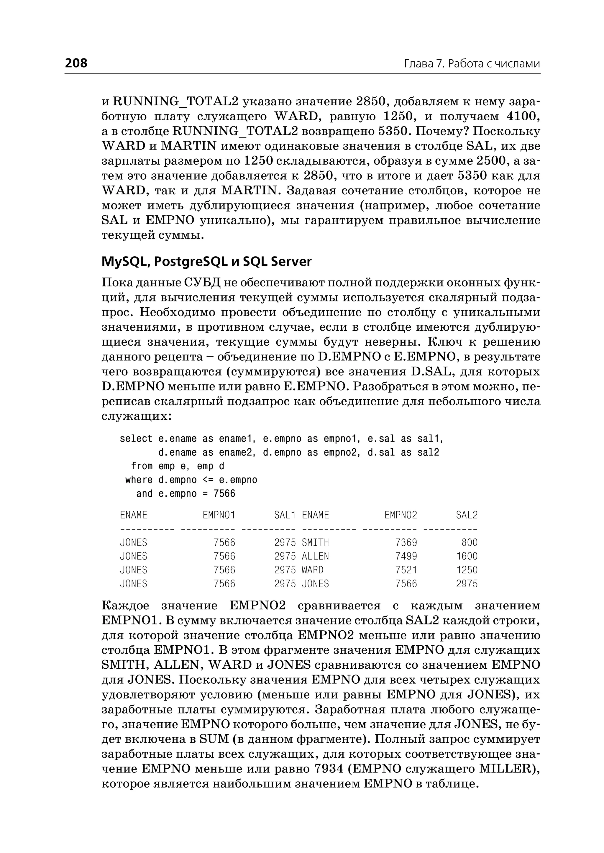 208                                                        Глава 7. Работа с числами


      и RUNNING_TOTAL2 указано значение 2850, добавляем к нему зара
      ботную плату служащего WARD, равную 1250, и получаем 4100,
      а в столбце RUNNING_TOTAL2 возвращено 5350. Почему? Поскольку
      WARD и MARTIN имеют одинаковые значения в столбце SAL, их две
      зарплаты размером по 1250 складываются, образуя в сумме 2500, а за
      тем это значение добавляется к 2850, что в итоге и дает 5350 как для
      WARD, так и для MARTIN. Задавая сочетание столбцов, которое не
      может иметь дублирующиеся значения (например, любое сочетание
      SAL и EMPNO уникально), мы гарантируем правильное вычисление
      текущей суммы.

      MySQL, PostgreSQL и SQL Server
      Пока данные СУБД не обеспечивают полной поддержки оконных функ
      ций, для вычисления текущей суммы используется скалярный подза
      прос. Необходимо провести объединение по столбцу с уникальными
      значениями, в противном случае, если в столбце имеются дублирую
      щиеся значения, текущие суммы будут неверны. Ключ к решению
      данного рецепта – объединение по D.EMPNO с E.EMPNO, в результате
      чего возвращаются (суммируются) все значения D.SAL, для которых
      D.EMPNO меньше или равно E.EMPNO. Разобраться в этом можно, пе
      реписав скалярный подзапрос как объединение для небольшого числа
      служащих:
        select e.ename as ename1, e.empno as empno1, e.sal as sal1,
               d.ename as ename2, d.empno as empno2, d.sal as sal2
          from emp e, emp d
         where d.empno <= e.empno
           and e.empno = 7566
        ENAME          EMPNO1       SAL1 ENAME         EMPNO2         SAL2

        JONES            7566       2975   SMITH         7369          800
        JONES            7566       2975   ALLEN         7499         1600
        JONES            7566       2975   WARD          7521         1250
        JONES            7566       2975   JONES         7566         2975
      Каждое значение EMPNO2 сравнивается с каждым значением
      EMPNO1. В сумму включается значение столбца SAL2 каждой строки,
      для которой значение столбца EMPNO2 меньше или равно значению
      столбца EMPNO1. В этом фрагменте значения EMPNO для служащих
      SMITH, ALLEN, WARD и JONES сравниваются со значением EMPNO
      для JONES. Поскольку значения EMPNO для всех четырех служащих
      удовлетворяют условию (меньше или равны EMPNO для JONES), их
      заработные платы суммируются. Заработная плата любого служаще
      го, значение EMPNO которого больше, чем значение для JONES, не бу
      дет включена в SUM (в данном фрагменте). Полный запрос суммирует
      заработные платы всех служащих, для которых соответствующее зна
      чение EMPNO меньше или равно 7934 (EMPNO служащего MILLER),
      которое является наибольшим значением EMPNO в таблице.
 