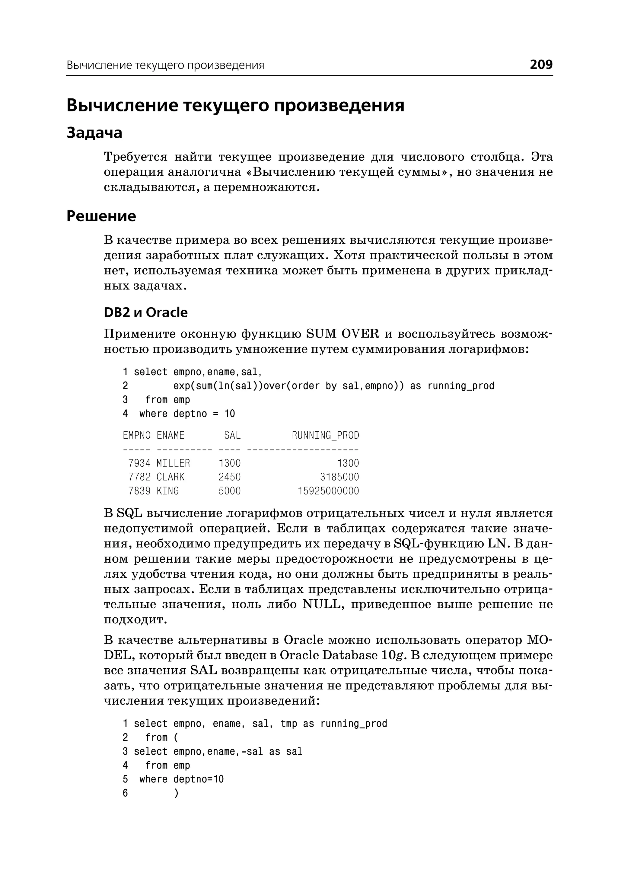 Вычисление текущего произведения                                              209


Вычисление текущего произведения
Задача
      Требуется найти текущее произведение для числового столбца. Эта
      операция аналогична «Вычислению текущей суммы», но значения не
      складываются, а перемножаются.

Решение
      В качестве примера во всех решениях вычисляются текущие произве
      дения заработных плат служащих. Хотя практической пользы в этом
      нет, используемая техника может быть применена в других приклад
      ных задачах.

      DB2 и Oracle
      Примените оконную функцию SUM OVER и воспользуйтесь возмож
      ностью производить умножение путем суммирования логарифмов:
         1 select empno,ename,sal,
         2        exp(sum(ln(sal))over(order by sal,empno)) as running_prod
         3 from emp
         4 where deptno = 10
         EMPNO ENAME       SAL         RUNNING_PROD

          7934 MILLER     1300                1300
          7782 CLARK      2450             3185000
          7839 KING       5000         15925000000
      В SQL вычисление логарифмов отрицательных чисел и нуля является
      недопустимой операцией. Если в таблицах содержатся такие значе
      ния, необходимо предупредить их передачу в SQL функцию LN. В дан
      ном решении такие меры предосторожности не предусмотрены в це
      лях удобства чтения кода, но они должны быть предприняты в реаль
      ных запросах. Если в таблицах представлены исключительно отрица
      тельные значения, ноль либо NULL, приведенное выше решение не
      подходит.
      В качестве альтернативы в Oracle можно использовать оператор MO
      DEL, который был введен в Oracle Database 10g. В следующем примере
      все значения SAL возвращены как отрицательные числа, чтобы пока
      зать, что отрицательные значения не представляют проблемы для вы
      числения текущих произведений:
         1 select empno, ename, sal, tmp as running_prod
         2 from (
         3 select empno,ename, sal as sal
         4 from emp
         5 where deptno=10
         6        )
 