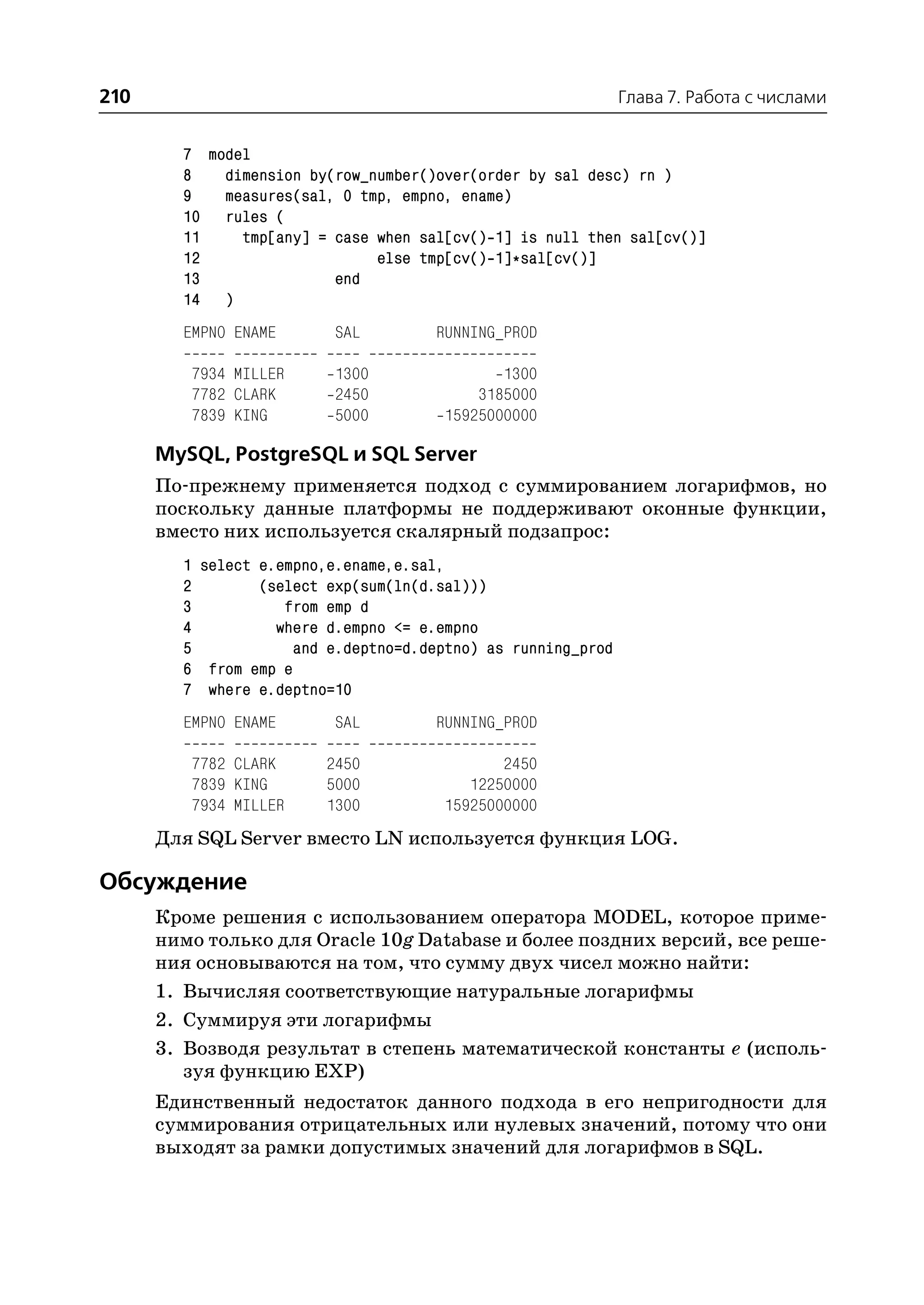 210                                                           Глава 7. Работа с числами


        7 model
        8   dimension by(row_number()over(order by sal desc) rn )
        9   measures(sal, 0 tmp, empno, ename)
        10 rules (
        11    tmp[any] = case when sal[cv() 1] is null then sal[cv()]
        12                    else tmp[cv() 1]*sal[cv()]
        13               end
        14 )
        EMPNO ENAME       SAL         RUNNING_PROD

         7934 MILLER      1300               1300
         7782 CLARK       2450            3185000
         7839 KING        5000        15925000000

      MySQL, PostgreSQL и SQL Server
      По прежнему применяется подход с суммированием логарифмов, но
      поскольку данные платформы не поддерживают оконные функции,
      вместо них используется скалярный подзапрос:
        1 select e.empno,e.ename,e.sal,
        2        (select exp(sum(ln(d.sal)))
        3           from emp d
        4          where d.empno <= e.empno
        5            and e.deptno=d.deptno) as running_prod
        6 from emp e
        7 where e.deptno=10
        EMPNO ENAME       SAL         RUNNING_PROD

         7782 CLARK      2450                2450
         7839 KING       5000            12250000
         7934 MILLER     1300         15925000000
      Для SQL Server вместо LN используется функция LOG.

Обсуждение
      Кроме решения с использованием оператора MODEL, которое приме
      нимо только для Oracle 10g Database и более поздних версий, все реше
      ния основываются на том, что сумму двух чисел можно найти:
      1. Вычисляя соответствующие натуральные логарифмы
      2. Суммируя эти логарифмы
      3. Возводя результат в степень математической константы e (исполь
         зуя функцию EXP)
      Единственный недостаток данного подхода в его непригодности для
      суммирования отрицательных или нулевых значений, потому что они
      выходят за рамки допустимых значений для логарифмов в SQL.
 