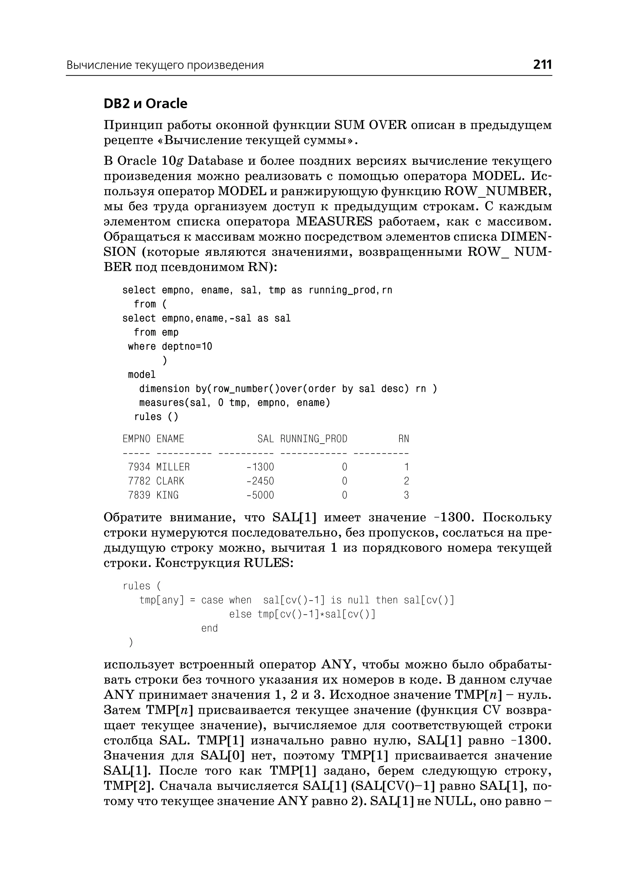 Вычисление текущего произведения                                      211

      DB2 и Oracle
      Принцип работы оконной функции SUM OVER описан в предыдущем
      рецепте «Вычисление текущей суммы».
      В Oracle 10g Database и более поздних версиях вычисление текущего
      произведения можно реализовать с помощью оператора MODEL. Ис
      пользуя оператор MODEL и ранжирующую функцию ROW_NUMBER,
      мы без труда организуем доступ к предыдущим строкам. С каждым
      элементом списка оператора MEASURES работаем, как с массивом.
      Обращаться к массивам можно посредством элементов списка DIMEN
      SION (которые являются значениями, возвращенными ROW_ NUM
      BER под псевдонимом RN):
         select   empno, ename, sal, tmp as running_prod,rn
           from   (
         select   empno,ename, sal as sal
           from   emp
          where   deptno=10
                  )
          model
            dimension by(row_number()over(order by sal desc) rn )
            measures(sal, 0 tmp, empno, ename)
           rules ()
         EMPNO ENAME              SAL RUNNING_PROD            RN

          7934 MILLER            1300            0            1
          7782 CLARK             2450            0            2
          7839 KING              5000            0            3
      Обратите внимание, что SAL[1] имеет значение –1300. Поскольку
      строки нумеруются последовательно, без пропусков, сослаться на пре
      дыдущую строку можно, вычитая 1 из порядкового номера текущей
      строки. Конструкция RULES:
         rules (
            tmp[any] = case when sal[cv() 1] is null then sal[cv()]
                            else tmp[cv() 1]*sal[cv()]
                       end
          )
      использует встроенный оператор ANY, чтобы можно было обрабаты
      вать строки без точного указания их номеров в коде. В данном случае
      ANY принимает значения 1, 2 и 3. Исходное значение TMP[n] – нуль.
      Затем TMP[n] присваивается текущее значение (функция CV возвра
      щает текущее значение), вычисляемое для соответствующей строки
      столбца SAL. TMP[1] изначально равно нулю, SAL[1] равно –1300.
      Значения для SAL[0] нет, поэтому TMP[1] присваивается значение
      SAL[1]. После того как TMP[1] задано, берем следующую строку,
      TMP[2]. Сначала вычисляется SAL[1] (SAL[CV()–1] равно SAL[1], по
      тому что текущее значение ANY равно 2). SAL[1] не NULL, оно равно –
 