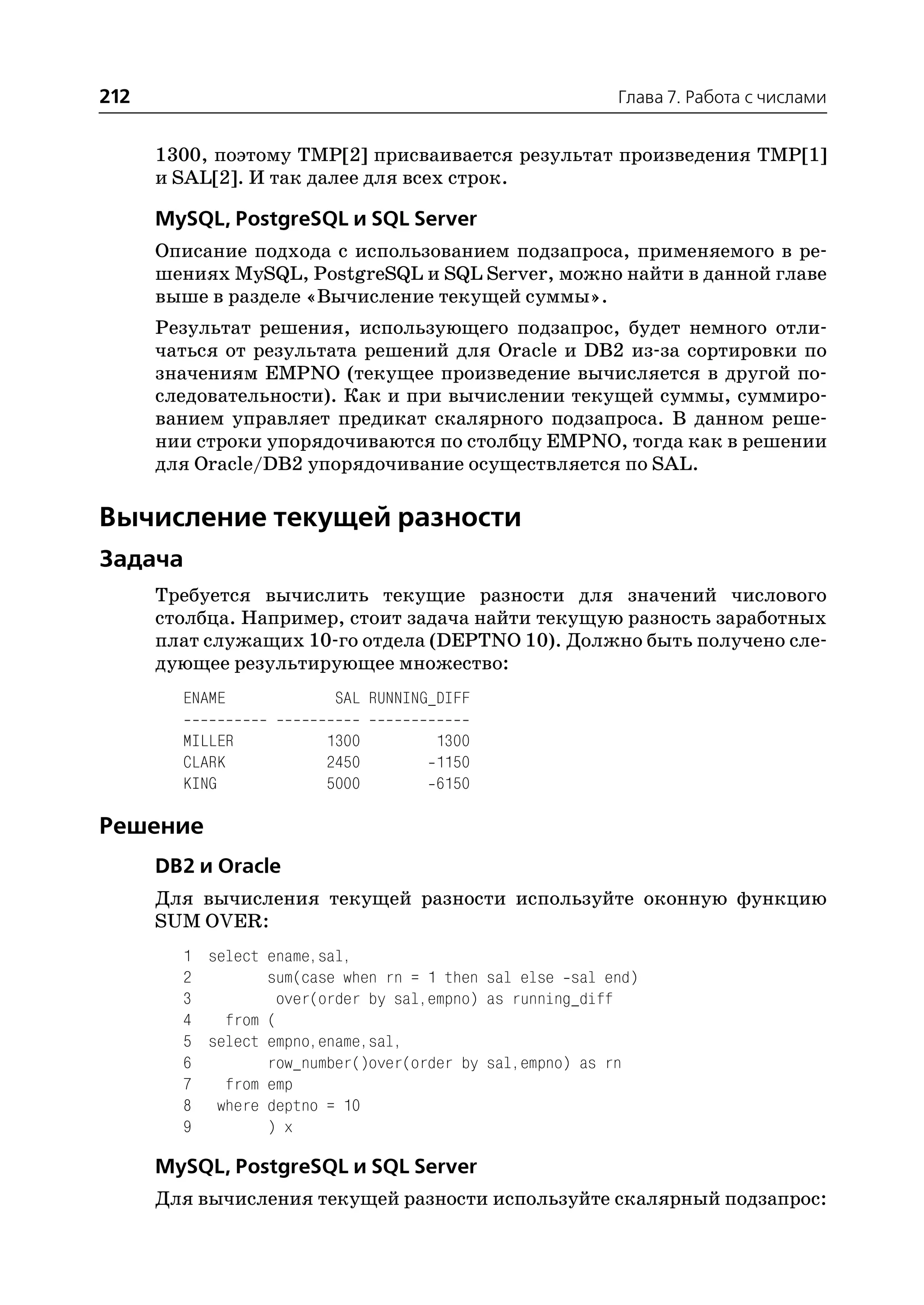 212                                                      Глава 7. Работа с числами


      1300, поэтому TMP[2] присваивается результат произведения TMP[1]
      и SAL[2]. И так далее для всех строк.

      MySQL, PostgreSQL и SQL Server
      Описание подхода с использованием подзапроса, применяемого в ре
      шениях MySQL, PostgreSQL и SQL Server, можно найти в данной главе
      выше в разделе «Вычисление текущей суммы».
      Результат решения, использующего подзапрос, будет немного отли
      чаться от результата решений для Oracle и DB2 из за сортировки по
      значениям EMPNO (текущее произведение вычисляется в другой по
      следовательности). Как и при вычислении текущей суммы, суммиро
      ванием управляет предикат скалярного подзапроса. В данном реше
      нии строки упорядочиваются по столбцу EMPNO, тогда как в решении
      для Oracle/DB2 упорядочивание осуществляется по SAL.

Вычисление текущей разности
Задача
      Требуется вычислить текущие разности для значений числового
      столбца. Например, стоит задача найти текущую разность заработных
      плат служащих 10 го отдела (DEPTNO 10). Должно быть получено сле
      дующее результирующее множество:
        ENAME            SAL RUNNING_DIFF

        MILLER          1300        1300
        CLARK           2450        1150
        KING            5000        6150

Решение
      DB2 и Oracle
      Для вычисления текущей разности используйте оконную функцию
      SUM OVER:
        1 select ename,sal,
        2        sum(case when rn = 1 then sal else sal end)
        3          over(order by sal,empno) as running_diff
        4   from (
        5 select empno,ename,sal,
        6        row_number()over(order by sal,empno) as rn
        7   from emp
        8 where deptno = 10
        9        ) x

      MySQL, PostgreSQL и SQL Server
      Для вычисления текущей разности используйте скалярный подзапрос:
 