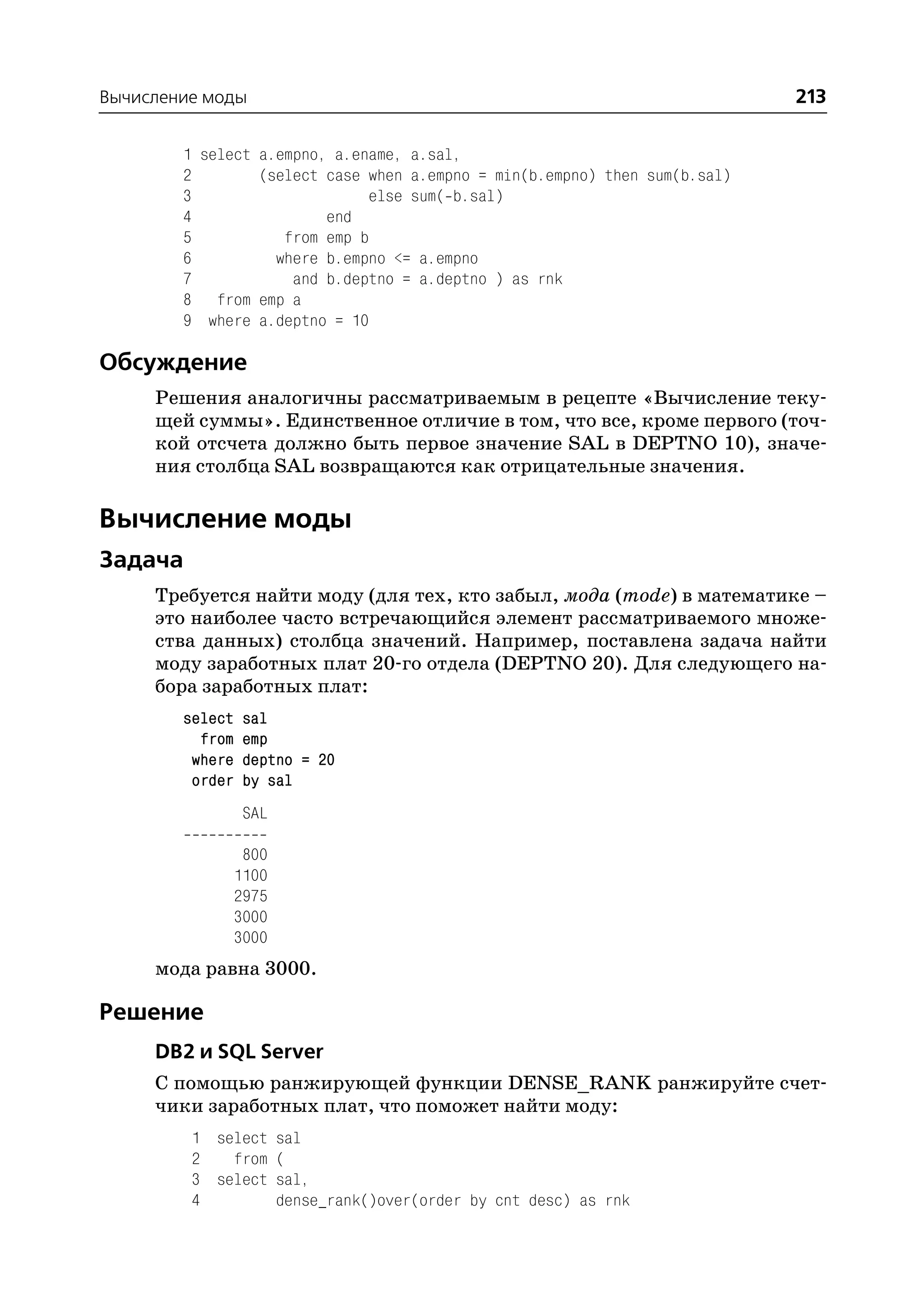 Вычисление моды                                                             213

        1 select a.empno, a.ename, a.sal,
        2        (select case when a.empno = min(b.empno) then sum(b.sal)
        3                     else sum( b.sal)
        4                end
        5           from emp b
        6          where b.empno <= a.empno
        7            and b.deptno = a.deptno ) as rnk
        8 from emp a
        9 where a.deptno = 10

Обсуждение
     Решения аналогичны рассматриваемым в рецепте «Вычисление теку
     щей суммы». Единственное отличие в том, что все, кроме первого (точ
     кой отсчета должно быть первое значение SAL в DEPTNO 10), значе
     ния столбца SAL возвращаются как отрицательные значения.

Вычисление моды
Задача
     Требуется найти моду (для тех, кто забыл, мода (mode) в математике –
     это наиболее часто встречающийся элемент рассматриваемого множе
     ства данных) столбца значений. Например, поставлена задача найти
     моду заработных плат 20 го отдела (DEPTNO 20). Для следующего на
     бора заработных плат:
        select    sal
          from    emp
         where    deptno = 20
         order    by sal
                  SAL

                  800
                 1100
                 2975
                 3000
                 3000
     мода равна 3000.

Решение
     DB2 и SQL Server
     С помощью ранжирующей функции DENSE_RANK ранжируйте счет
     чики заработных плат, что поможет найти моду:
         1 select sal
         2   from (
         3 select sal,
         4        dense_rank()over(order by cnt desc) as rnk
 