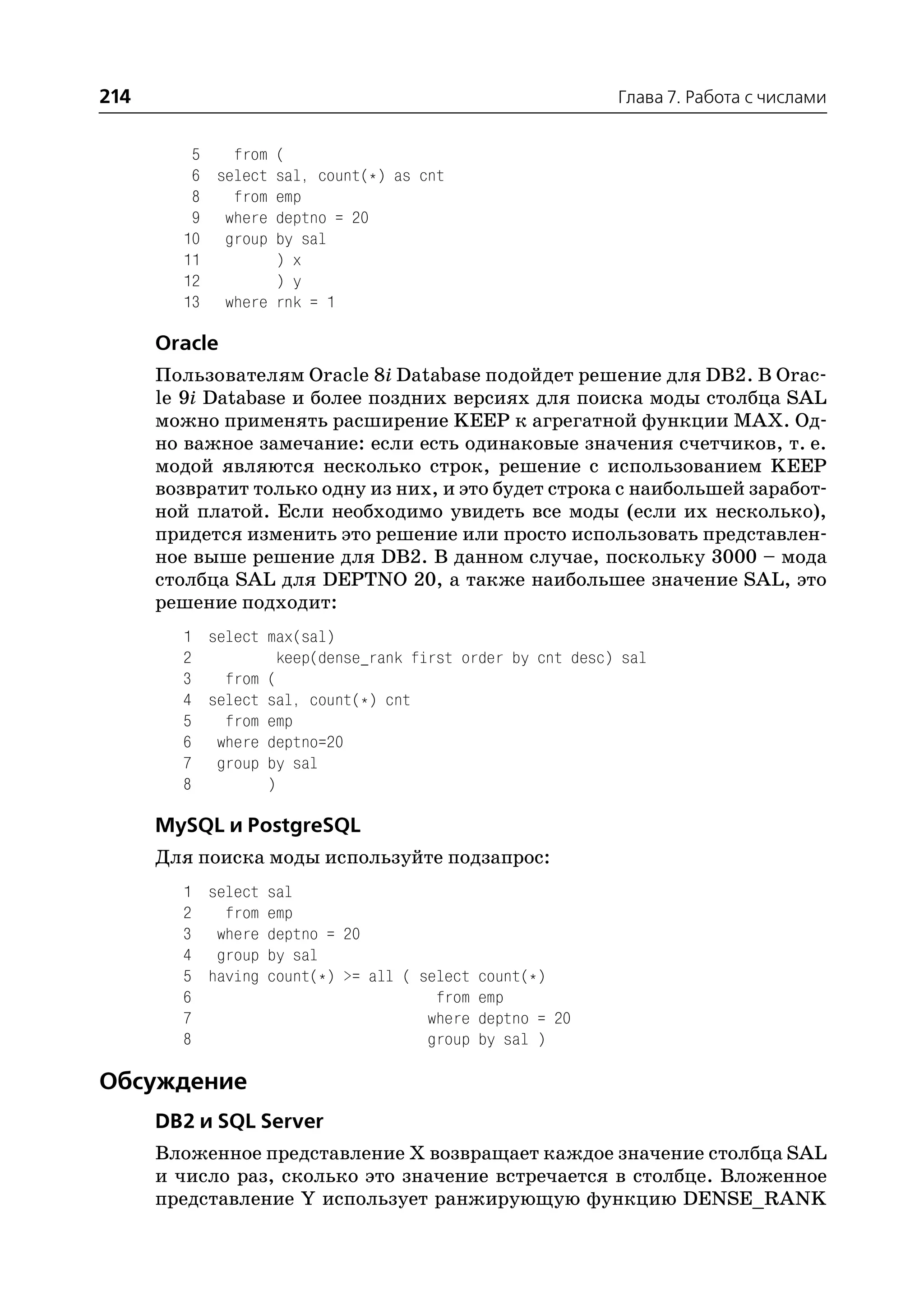 214                                                        Глава 7. Работа с числами


         5   from (
         6 select sal, count(*) as cnt
         8   from emp
         9 where deptno = 20
        10 group by sal
        11        ) x
        12        ) y
        13 where rnk = 1

      Oracle
      Пользователям Oracle 8i Database подойдет решение для DB2. В Orac
      le 9i Database и более поздних версиях для поиска моды столбца SAL
      можно применять расширение KEEP к агрегатной функции MAX. Од
      но важное замечание: если есть одинаковые значения счетчиков, т. е.
      модой являются несколько строк, решение с использованием KEEP
      возвратит только одну из них, и это будет строка с наибольшей заработ
      ной платой. Если необходимо увидеть все моды (если их несколько),
      придется изменить это решение или просто использовать представлен
      ное выше решение для DB2. В данном случае, поскольку 3000 – мода
      столбца SAL для DEPTNO 20, а также наибольшее значение SAL, это
      решение подходит:
        1 select max(sal)
        2          keep(dense_rank first order by cnt desc) sal
        3   from (
        4 select sal, count(*) cnt
        5   from emp
        6 where deptno=20
        7 group by sal
        8        )

      MySQL и PostgreSQL
      Для поиска моды используйте подзапрос:
        1 select sal
        2   from emp
        3 where deptno = 20
        4 group by sal
        5 having count(*) >= all ( select count(*)
        6                            from emp
        7                           where deptno = 20
        8                           group by sal )

Обсуждение
      DB2 и SQL Server
      Вложенное представление Х возвращает каждое значение столбца SAL
      и число раз, сколько это значение встречается в столбце. Вложенное
      представление Y использует ранжирующую функцию DENSE_RANK
 