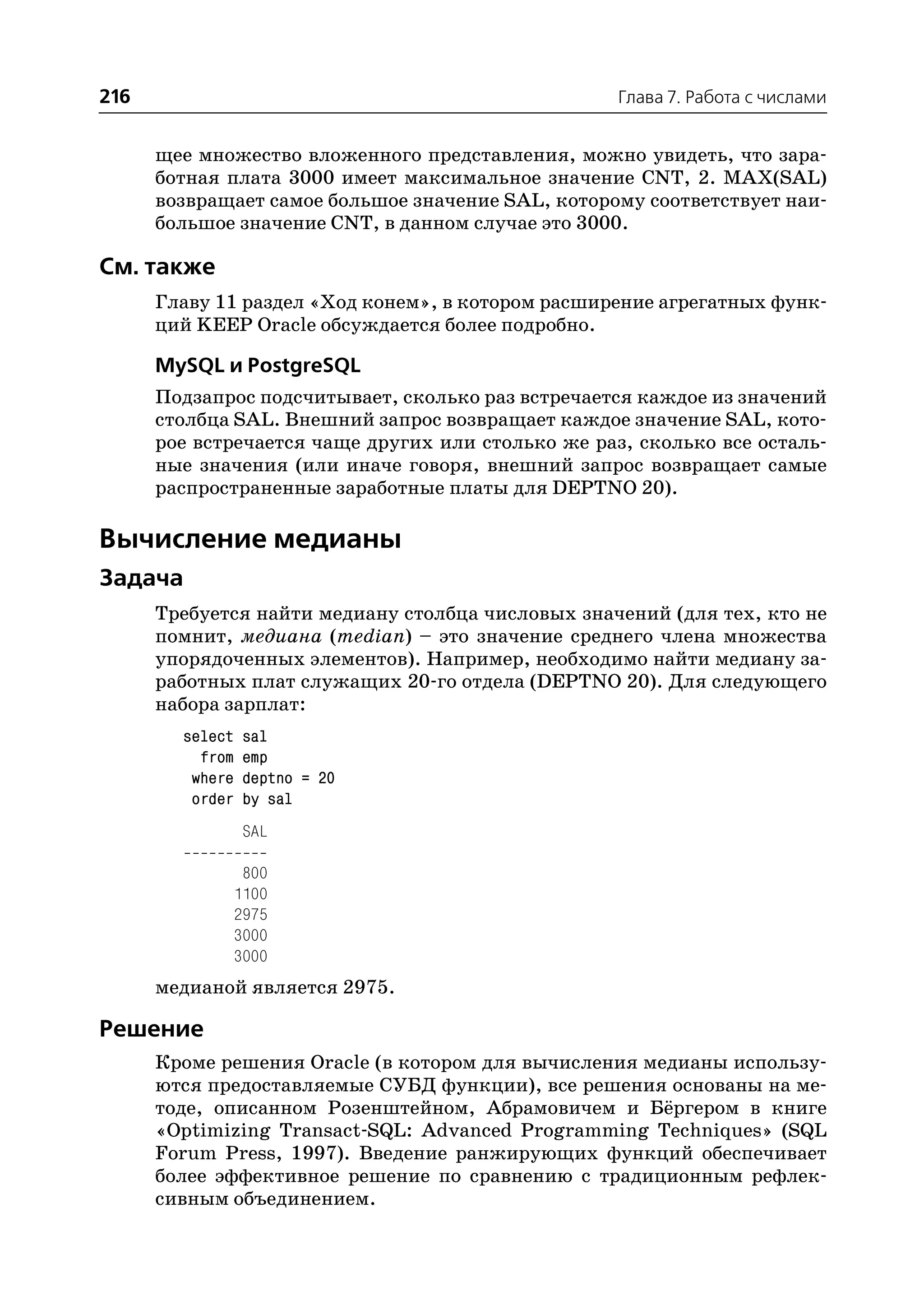 216                                                Глава 7. Работа с числами


      щее множество вложенного представления, можно увидеть, что зара
      ботная плата 3000 имеет максимальное значение CNT, 2. MAX(SAL)
      возвращает самое большое значение SAL, которому соответствует наи
      большое значение CNT, в данном случае это 3000.

См. также
      Главу 11 раздел «Ход конем», в котором расширение агрегатных функ
      ций KEEP Oracle обсуждается более подробно.

      MySQL и PostgreSQL
      Подзапрос подсчитывает, сколько раз встречается каждое из значений
      столбца SAL. Внешний запрос возвращает каждое значение SAL, кото
      рое встречается чаще других или столько же раз, сколько все осталь
      ные значения (или иначе говоря, внешний запрос возвращает самые
      распространенные заработные платы для DEPTNO 20).

Вычисление медианы
Задача
      Требуется найти медиану столбца числовых значений (для тех, кто не
      помнит, медиана (median) – это значение среднего члена множества
      упорядоченных элементов). Например, необходимо найти медиану за
      работных плат служащих 20 го отдела (DEPTNO 20). Для следующего
      набора зарплат:
        select    sal
          from    emp
         where    deptno = 20
         order    by sal
                  SAL

                  800
                 1100
                 2975
                 3000
                 3000
      медианой является 2975.

Решение
      Кроме решения Oracle (в котором для вычисления медианы использу
      ются предоставляемые СУБД функции), все решения основаны на ме
      тоде, описанном Розенштейном, Абрамовичем и Бёргером в книге
      «Optimizing Transact SQL: Advanced Programming Techniques» (SQL
      Forum Press, 1997). Введение ранжирующих функций обеспечивает
      более эффективное решение по сравнению с традиционным рефлек
      сивным объединением.
 