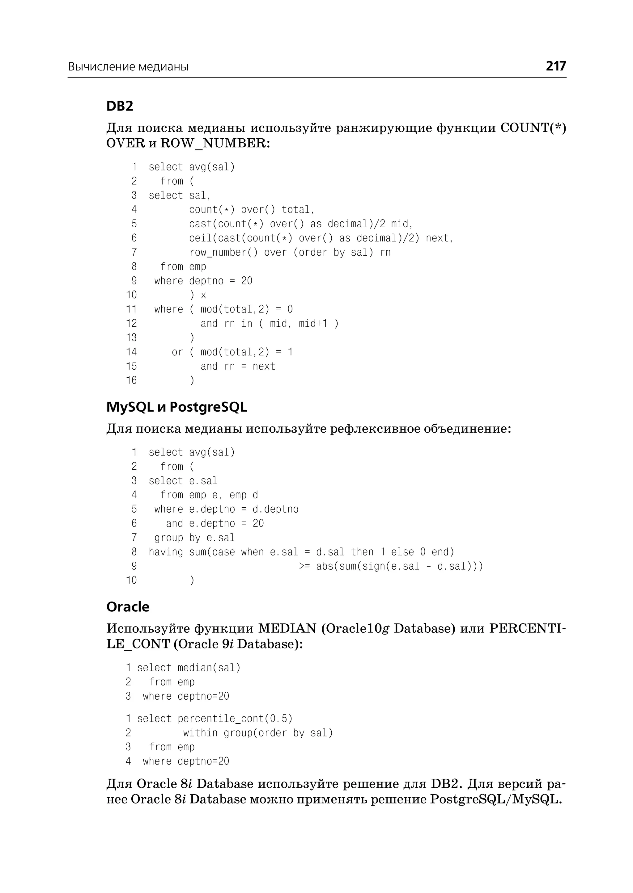 Вычисление медианы                                                    217

     DB2
     Для поиска медианы используйте ранжирующие функции COUNT(*)
     OVER и ROW_NUMBER:
         1 select avg(sal)
         2   from (
         3 select sal,
         4        count(*) over() total,
         5        cast(count(*) over() as decimal)/2 mid,
         6        ceil(cast(count(*) over() as decimal)/2) next,
         7        row_number() over (order by sal) rn
         8   from emp
         9 where deptno = 20
        10        ) x
        11 where ( mod(total,2) = 0
        12          and rn in ( mid, mid+1 )
        13        )
        14     or ( mod(total,2) = 1
        15          and rn = next
        16        )

     MySQL и PostgreSQL
     Для поиска медианы используйте рефлексивное объединение:
         1 select avg(sal)
         2   from (
         3 select e.sal
         4   from emp e, emp d
         5 where e.deptno = d.deptno
         6    and e.deptno = 20
         7 group by e.sal
         8 having sum(case when e.sal = d.sal then 1 else 0 end)
         9                           >= abs(sum(sign(e.sal d.sal)))
        10        )

     Oracle
     Используйте функции MEDIAN (Oracle10g Database) или PERCENTI
     LE_CONT (Oracle 9i Database):
        1 select median(sal)
        2 from emp
        3 where deptno=20
        1 select percentile_cont(0.5)
        2         within group(order by sal)
        3 from emp
        4 where deptno=20
     Для Oracle 8i Database используйте решение для DB2. Для версий ра
     нее Oracle 8i Database можно применять решение PostgreSQL/MySQL.
 
