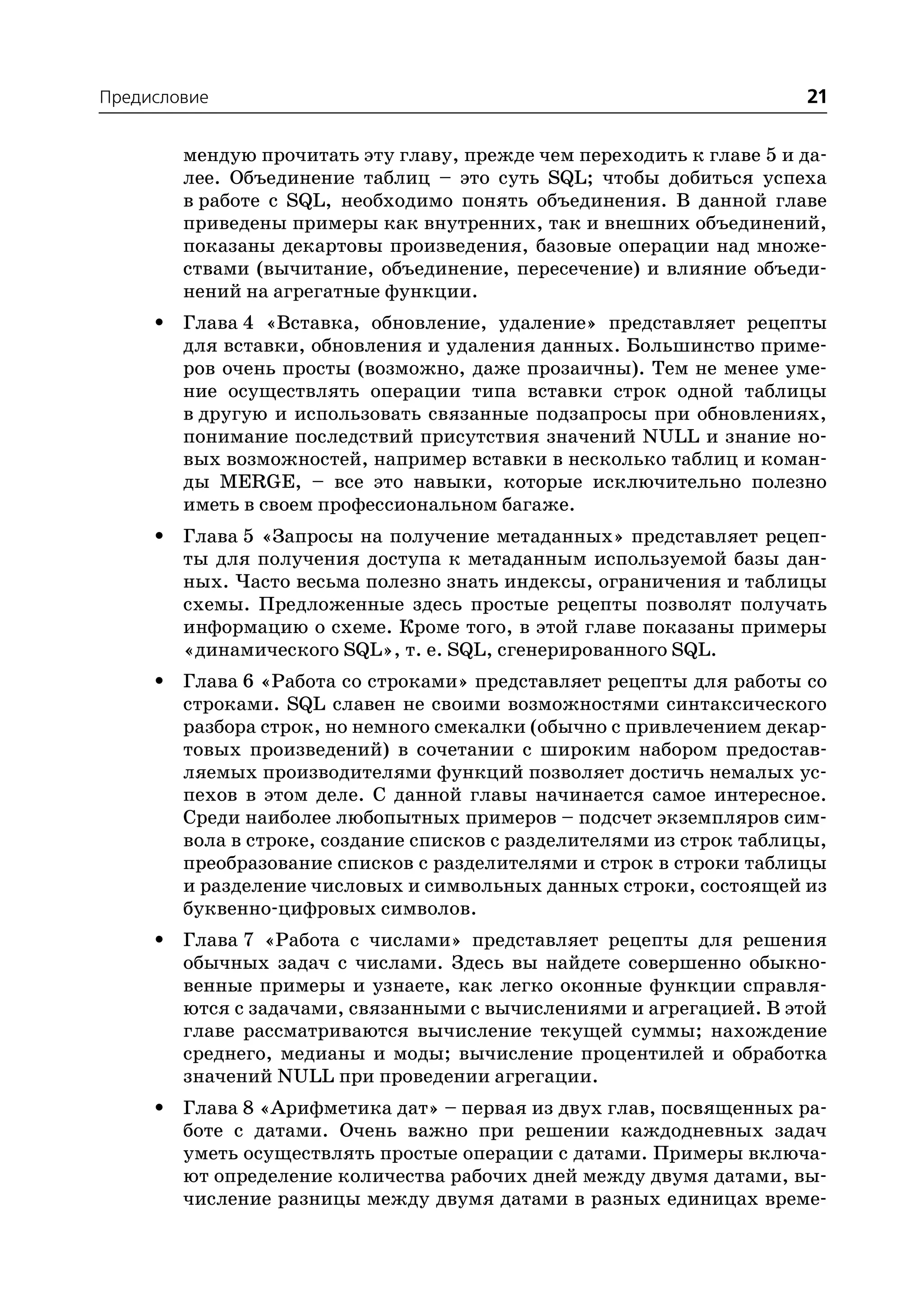 Предисловие                                                            21

         мендую прочитать эту главу, прежде чем переходить к главе 5 и да
         лее. Объединение таблиц – это суть SQL; чтобы добиться успеха
         в работе с SQL, необходимо понять объединения. В данной главе
         приведены примеры как внутренних, так и внешних объединений,
         показаны декартовы произведения, базовые операции над множе
         ствами (вычитание, объединение, пересечение) и влияние объеди
         нений на агрегатные функции.
     •   Глава 4 «Вставка, обновление, удаление» представляет рецепты
         для вставки, обновления и удаления данных. Большинство приме
         ров очень просты (возможно, даже прозаичны). Тем не менее уме
         ние осуществлять операции типа вставки строк одной таблицы
         в другую и использовать связанные подзапросы при обновлениях,
         понимание последствий присутствия значений NULL и знание но
         вых возможностей, например вставки в несколько таблиц и коман
         ды MERGE, – все это навыки, которые исключительно полезно
         иметь в своем профессиональном багаже.
     •   Глава 5 «Запросы на получение метаданных» представляет рецеп
         ты для получения доступа к метаданным используемой базы дан
         ных. Часто весьма полезно знать индексы, ограничения и таблицы
         схемы. Предложенные здесь простые рецепты позволят получать
         информацию о схеме. Кроме того, в этой главе показаны примеры
         «динамического SQL», т. е. SQL, сгенерированного SQL.
     •   Глава 6 «Работа со строками» представляет рецепты для работы со
         строками. SQL славен не своими возможностями синтаксического
         разбора строк, но немного смекалки (обычно с привлечением декар
         товых произведений) в сочетании с широким набором предостав
         ляемых производителями функций позволяет достичь немалых ус
         пехов в этом деле. С данной главы начинается самое интересное.
         Среди наиболее любопытных примеров – подсчет экземпляров сим
         вола в строке, создание списков с разделителями из строк таблицы,
         преобразование списков с разделителями и строк в строки таблицы
         и разделение числовых и символьных данных строки, состоящей из
         буквенно цифровых символов.
     •   Глава 7 «Работа с числами» представляет рецепты для решения
         обычных задач с числами. Здесь вы найдете совершенно обыкно
         венные примеры и узнаете, как легко оконные функции справля
         ются с задачами, связанными с вычислениями и агрегацией. В этой
         главе рассматриваются вычисление текущей суммы; нахождение
         среднего, медианы и моды; вычисление процентилей и обработка
         значений NULL при проведении агрегации.
     •   Глава 8 «Арифметика дат» – первая из двух глав, посвященных ра
         боте с датами. Очень важно при решении каждодневных задач
         уметь осуществлять простые операции с датами. Примеры включа
         ют определение количества рабочих дней между двумя датами, вы
         числение разницы между двумя датами в разных единицах време
 