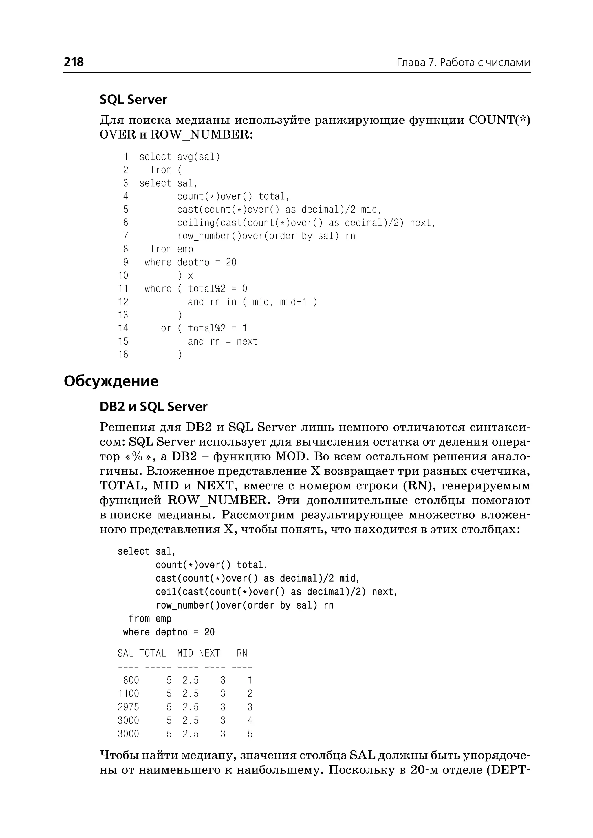 218                                                        Глава 7. Работа с числами


      SQL Server
      Для поиска медианы используйте ранжирующие функции COUNT(*)
      OVER и ROW_NUMBER:
         1 select avg(sal)
         2   from (
         3 select sal,
         4        count(*)over() total,
         5        cast(count(*)over() as decimal)/2 mid,
         6        ceiling(cast(count(*)over() as decimal)/2) next,
         7        row_number()over(order by sal) rn
         8   from emp
         9 where deptno = 20
        10        ) x
        11 where ( total%2 = 0
        12          and rn in ( mid, mid+1 )
        13        )
        14     or ( total%2 = 1
        15          and rn = next
        16        )

Обсуждение
      DB2 и SQL Server
      Решения для DB2 и SQL Server лишь немного отличаются синтакси
      сом: SQL Server использует для вычисления остатка от деления опера
      тор «%», а DB2 – функцию MOD. Во всем остальном решения анало
      гичны. Вложенное представление Х возвращает три разных счетчика,
      TOTAL, MID и NEXT, вместе с номером строки (RN), генерируемым
      функцией ROW_NUMBER. Эти дополнительные столбцы помогают
      в поиске медианы. Рассмотрим результирующее множество вложен
      ного представления Х, чтобы понять, что находится в этих столбцах:
        select sal,
               count(*)over() total,
               cast(count(*)over() as decimal)/2 mid,
               ceil(cast(count(*)over() as decimal)/2) next,
               row_number()over(order by sal) rn
          from emp
         where deptno = 20
        SAL TOTAL MID NEXT     RN

         800     5   2.5   3    1
        1100     5   2.5   3    2
        2975     5   2.5   3    3
        3000     5   2.5   3    4
        3000     5   2.5   3    5
      Чтобы найти медиану, значения столбца SAL должны быть упорядоче
      ны от наименьшего к наибольшему. Поскольку в 20 м отделе (DEPT
 