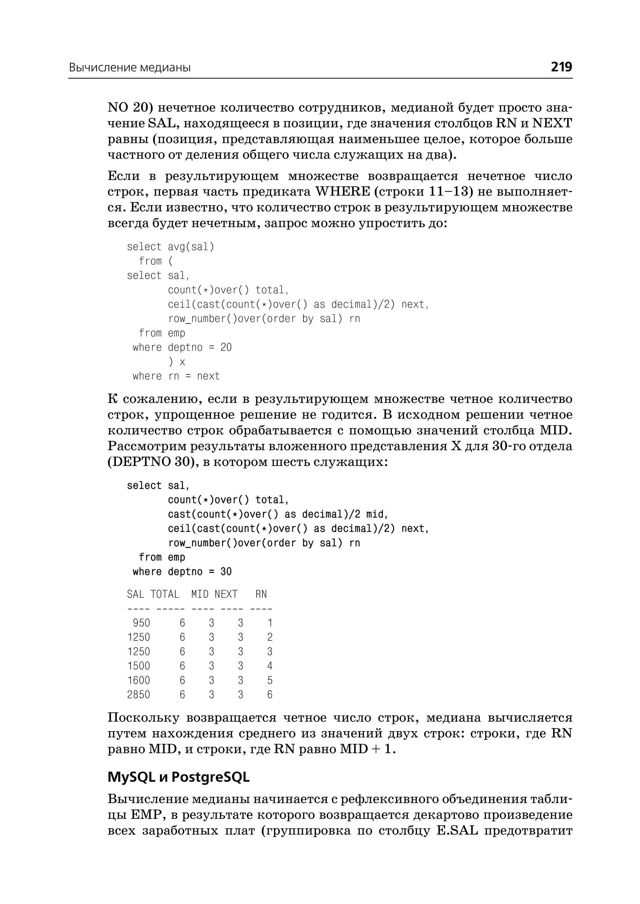 Вычисление медианы                                                 219

     NO 20) нечетное количество сотрудников, медианой будет просто зна
     чение SAL, находящееся в позиции, где значения столбцов RN и NEXT
     равны (позиция, представляющая наименьшее целое, которое больше
     частного от деления общего числа служащих на два).
     Если в результирующем множестве возвращается нечетное число
     строк, первая часть предиката WHERE (строки 11–13) не выполняет
     ся. Если известно, что количество строк в результирующем множестве
     всегда будет нечетным, запрос можно упростить до:
        select avg(sal)
          from (
        select sal,
               count(*)over() total,
               ceil(cast(count(*)over() as decimal)/2) next,
               row_number()over(order by sal) rn
          from emp
         where deptno = 20
               ) x
         where rn = next
     К сожалению, если в результирующем множестве четное количество
     строк, упрощенное решение не годится. В исходном решении четное
     количество строк обрабатывается с помощью значений столбца MID.
     Рассмотрим результаты вложенного представления Х для 30 го отдела
     (DEPTNO 30), в котором шесть служащих:
        select sal,
               count(*)over() total,
               cast(count(*)over() as decimal)/2 mid,
               ceil(cast(count(*)over() as decimal)/2) next,
               row_number()over(order by sal) rn
          from emp
         where deptno = 30
        SAL TOTAL MID NEXT    RN

         950     6    3   3    1
        1250     6    3   3    2
        1250     6    3   3    3
        1500     6    3   3    4
        1600     6    3   3    5
        2850     6    3   3    6
     Поскольку возвращается четное число строк, медиана вычисляется
     путем нахождения среднего из значений двух строк: строки, где RN
     равно MID, и строки, где RN равно MID + 1.

     MySQL и PostgreSQL
     Вычисление медианы начинается с рефлексивного объединения табли
     цы EMP, в результате которого возвращается декартово произведение
     всех заработных плат (группировка по столбцу E.SAL предотвратит
 