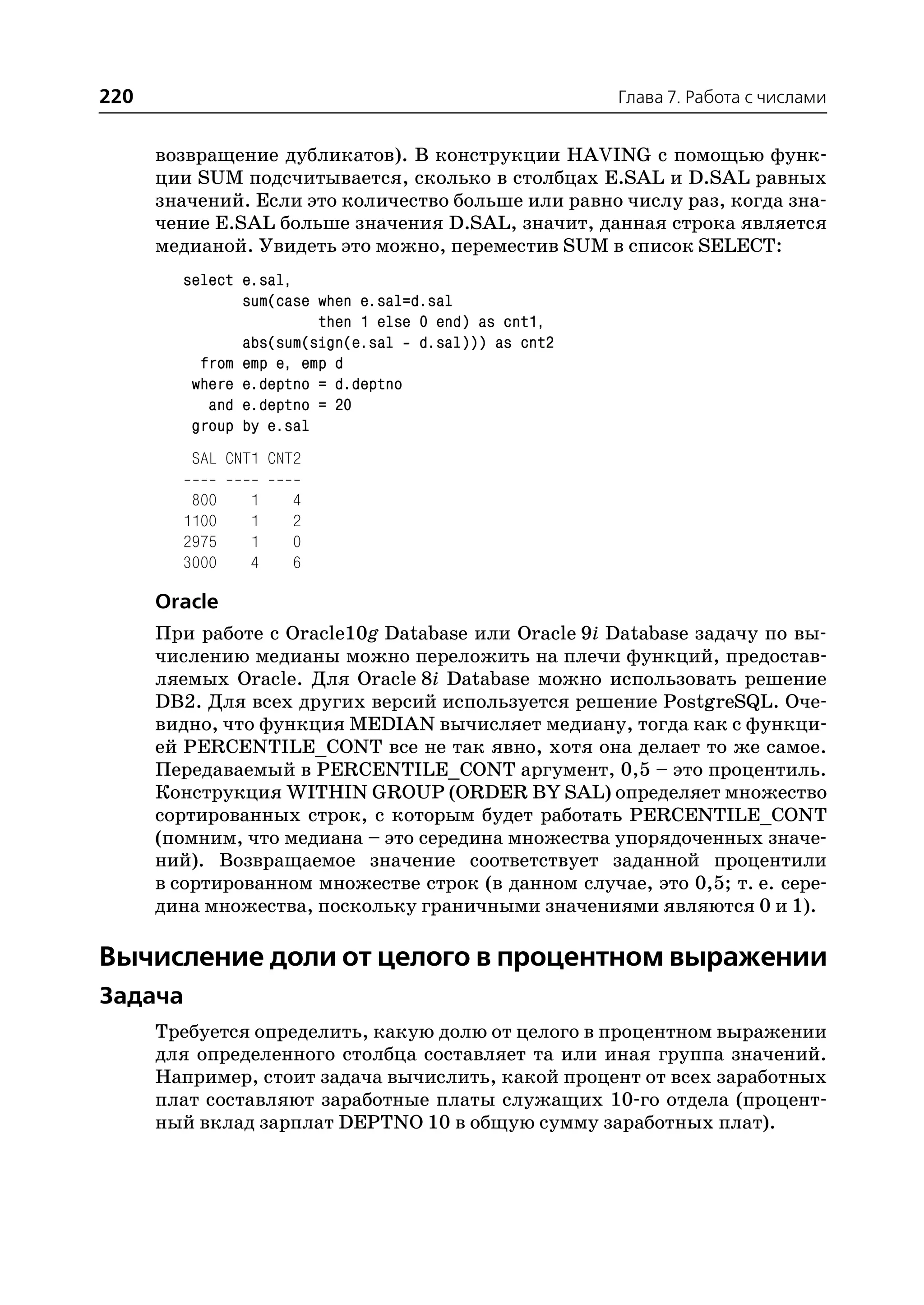 220                                                   Глава 7. Работа с числами


      возвращение дубликатов). В конструкции HAVING с помощью функ
      ции SUM подсчитывается, сколько в столбцах E.SAL и D.SAL равных
      значений. Если это количество больше или равно числу раз, когда зна
      чение E.SAL больше значения D.SAL, значит, данная строка является
      медианой. Увидеть это можно, переместив SUM в список SELECT:
        select e.sal,
               sum(case when e.sal=d.sal
                        then 1 else 0 end) as cnt1,
               abs(sum(sign(e.sal d.sal))) as cnt2
          from emp e, emp d
         where e.deptno = d.deptno
           and e.deptno = 20
         group by e.sal
         SAL CNT1 CNT2

         800   1    4
        1100   1    2
        2975   1    0
        3000   4    6

      Oracle
      При работе с Oracle10g Database или Oracle 9i Database задачу по вы
      числению медианы можно переложить на плечи функций, предостав
      ляемых Oracle. Для Oracle 8i Database можно использовать решение
      DB2. Для всех других версий используется решение PostgreSQL. Оче
      видно, что функция MEDIAN вычисляет медиану, тогда как с функци
      ей PERCENTILE_CONT все не так явно, хотя она делает то же самое.
      Передаваемый в PERCENTILE_CONT аргумент, 0,5 – это процентиль.
      Конструкция WITHIN GROUP (ORDER BY SAL) определяет множество
      сортированных строк, с которым будет работать PERCENTILE_CONT
      (помним, что медиана – это середина множества упорядоченных значе
      ний). Возвращаемое значение соответствует заданной процентили
      в сортированном множестве строк (в данном случае, это 0,5; т. е. сере
      дина множества, поскольку граничными значениями являются 0 и 1).

Вычисление доли от целого в процентном выражении
Задача
      Требуется определить, какую долю от целого в процентном выражении
      для определенного столбца составляет та или иная группа значений.
      Например, стоит задача вычислить, какой процент от всех заработных
      плат составляют заработные платы служащих 10 го отдела (процент
      ный вклад зарплат DEPTNO 10 в общую сумму заработных плат).
 