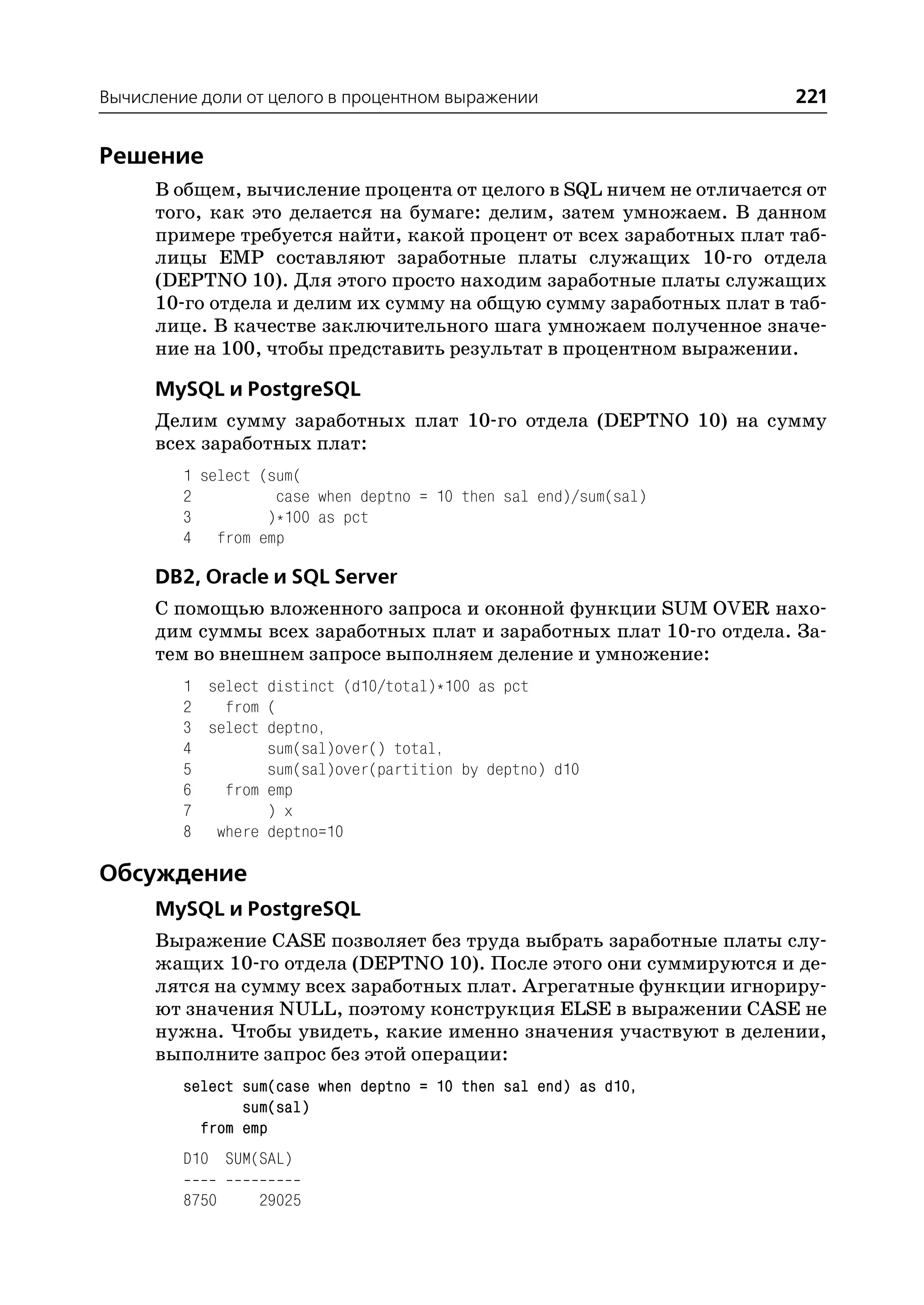 Вычисление доли от целого в процентном выражении                     221


Решение
      В общем, вычисление процента от целого в SQL ничем не отличается от
      того, как это делается на бумаге: делим, затем умножаем. В данном
      примере требуется найти, какой процент от всех заработных плат таб
      лицы EMP составляют заработные платы служащих 10 го отдела
      (DEPTNO 10). Для этого просто находим заработные платы служащих
      10 го отдела и делим их сумму на общую сумму заработных плат в таб
      лице. В качестве заключительного шага умножаем полученное значе
      ние на 100, чтобы представить результат в процентном выражении.

      MySQL и PostgreSQL
      Делим сумму заработных плат 10 го отдела (DEPTNO 10) на сумму
      всех заработных плат:
         1 select (sum(
         2          case when deptno = 10 then sal end)/sum(sal)
         3         )*100 as pct
         4 from emp

      DB2, Oracle и SQL Server
      С помощью вложенного запроса и оконной функции SUM OVER нахо
      дим суммы всех заработных плат и заработных плат 10 го отдела. За
      тем во внешнем запросе выполняем деление и умножение:
         1 select distinct (d10/total)*100 as pct
         2   from (
         3 select deptno,
         4        sum(sal)over() total,
         5        sum(sal)over(partition by deptno) d10
         6   from emp
         7        ) x
         8 where deptno=10

Обсуждение
      MySQL и PostgreSQL
      Выражение CASE позволяет без труда выбрать заработные платы слу
      жащих 10 го отдела (DEPTNO 10). После этого они суммируются и де
      лятся на сумму всех заработных плат. Агрегатные функции игнориру
      ют значения NULL, поэтому конструкция ELSE в выражении CASE не
      нужна. Чтобы увидеть, какие именно значения участвуют в делении,
      выполните запрос без этой операции:
         select sum(case when deptno = 10 then sal end) as d10,
                sum(sal)
           from emp
         D10 SUM(SAL)

         8750     29025
 