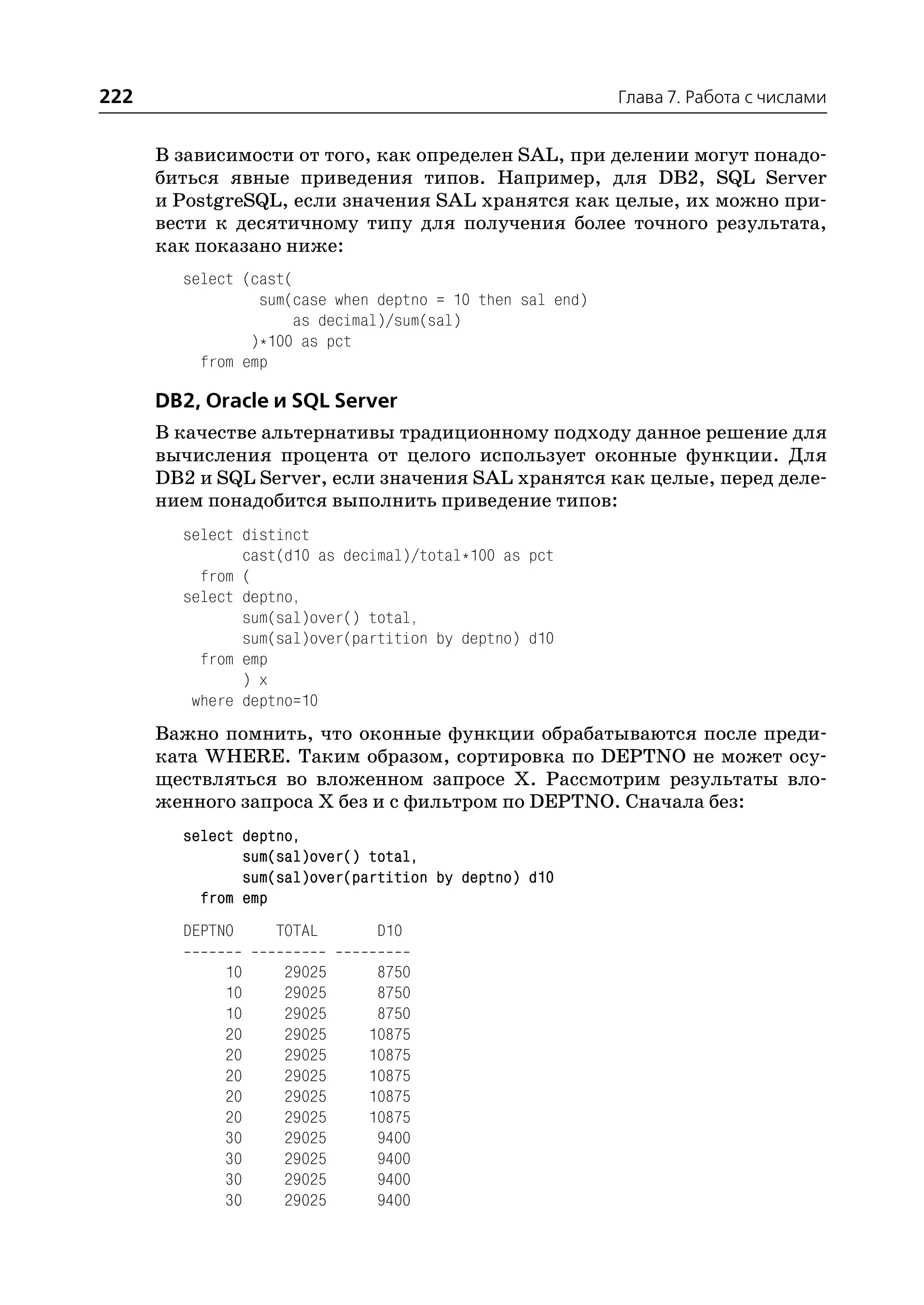 222                                                        Глава 7. Работа с числами


      В зависимости от того, как определен SAL, при делении могут понадо
      биться явные приведения типов. Например, для DB2, SQL Server
      и PostgreSQL, если значения SAL хранятся как целые, их можно при
      вести к десятичному типу для получения более точного результата,
      как показано ниже:
        select (cast(
                 sum(case when deptno = 10 then sal end)
                      as decimal)/sum(sal)
                )*100 as pct
          from emp

      DB2, Oracle и SQL Server
      В качестве альтернативы традиционному подходу данное решение для
      вычисления процента от целого использует оконные функции. Для
      DB2 и SQL Server, если значения SAL хранятся как целые, перед деле
      нием понадобится выполнить приведение типов:
        select distinct
               cast(d10 as decimal)/total*100 as pct
          from (
        select deptno,
               sum(sal)over() total,
               sum(sal)over(partition by deptno) d10
          from emp
               ) x
         where deptno=10
      Важно помнить, что оконные функции обрабатываются после преди
      ката WHERE. Таким образом, сортировка по DEPTNO не может осу
      ществляться во вложенном запросе Х. Рассмотрим результаты вло
      женного запроса Х без и с фильтром по DEPTNO. Сначала без:
        select deptno,
               sum(sal)over() total,
               sum(sal)over(partition by deptno) d10
          from emp
        DEPTNO     TOTAL       D10

             10     29025      8750
             10     29025      8750
             10     29025      8750
             20     29025     10875
             20     29025     10875
             20     29025     10875
             20     29025     10875
             20     29025     10875
             30     29025      9400
             30     29025      9400
             30     29025      9400
             30     29025      9400
 