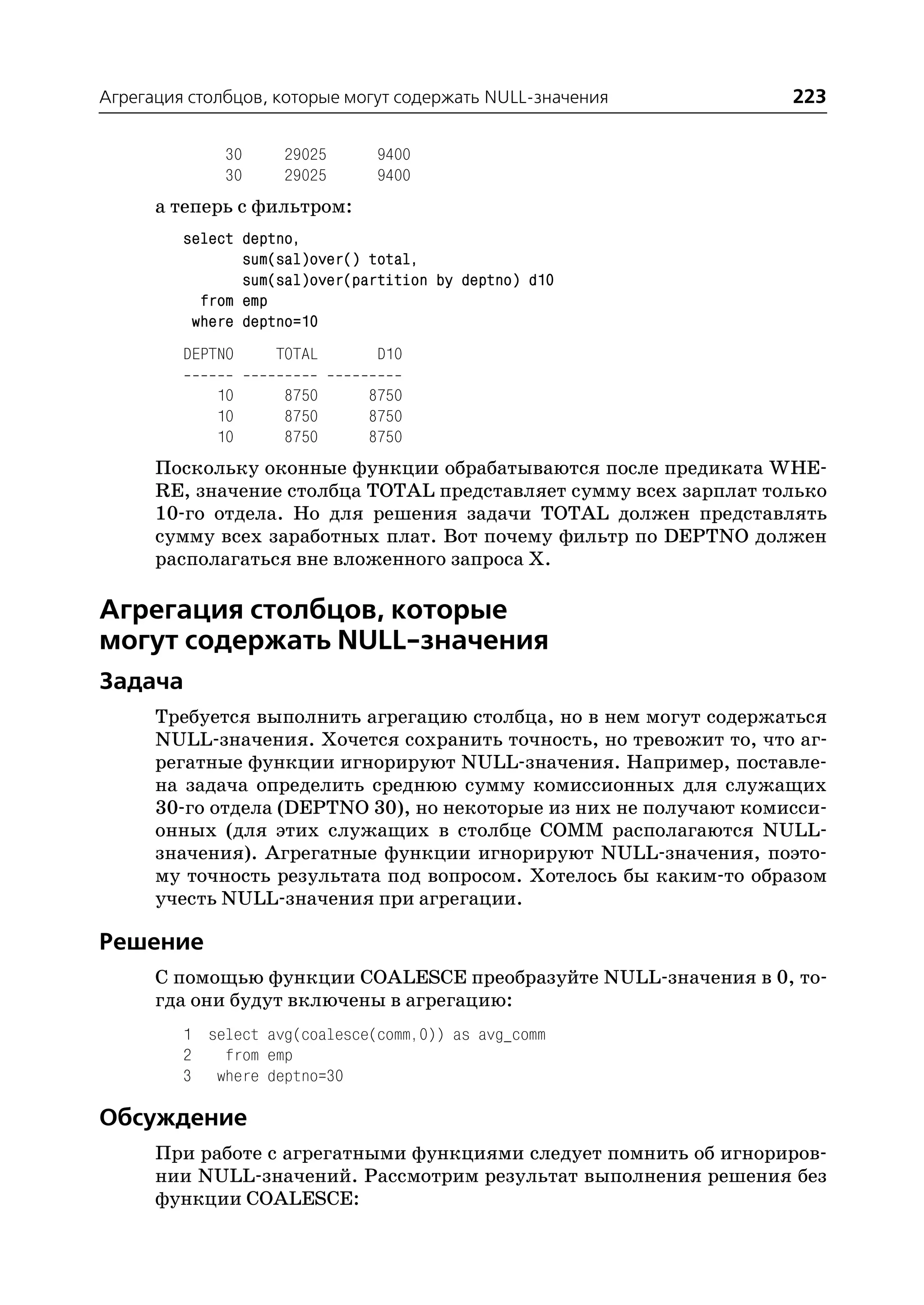 Агрегация столбцов, которые могут содержать NULL значения          223

              30     29025      9400
              30     29025      9400
      а теперь с фильтром:
         select deptno,
                sum(sal)over() total,
                sum(sal)over(partition by deptno) d10
           from emp
          where deptno=10
         DEPTNO     TOTAL       D10

             10      8750      8750
             10      8750      8750
             10      8750      8750
      Поскольку оконные функции обрабатываются после предиката WHE
      RE, значение столбца TOTAL представляет сумму всех зарплат только
      10 го отдела. Но для решения задачи TOTAL должен представлять
      сумму всех заработных плат. Вот почему фильтр по DEPTNO должен
      располагаться вне вложенного запроса Х.

Агрегация столбцов, которые
могут содержать NULL значения
Задача
      Требуется выполнить агрегацию столбца, но в нем могут содержаться
      NULL значения. Хочется сохранить точность, но тревожит то, что аг
      регатные функции игнорируют NULL значения. Например, поставле
      на задача определить среднюю сумму комиссионных для служащих
      30 го отдела (DEPTNO 30), но некоторые из них не получают комисси
      онных (для этих служащих в столбце COMM располагаются NULL
      значения). Агрегатные функции игнорируют NULL значения, поэто
      му точность результата под вопросом. Хотелось бы каким то образом
      учесть NULL значения при агрегации.

Решение
      С помощью функции COALESCE преобразуйте NULL значения в 0, то
      гда они будут включены в агрегацию:
         1 select avg(coalesce(comm,0)) as avg_comm
         2   from emp
         3 where deptno=30

Обсуждение
      При работе с агрегатными функциями следует помнить об игнориров
      нии NULL значений. Рассмотрим результат выполнения решения без
      функции COALESCE:
 