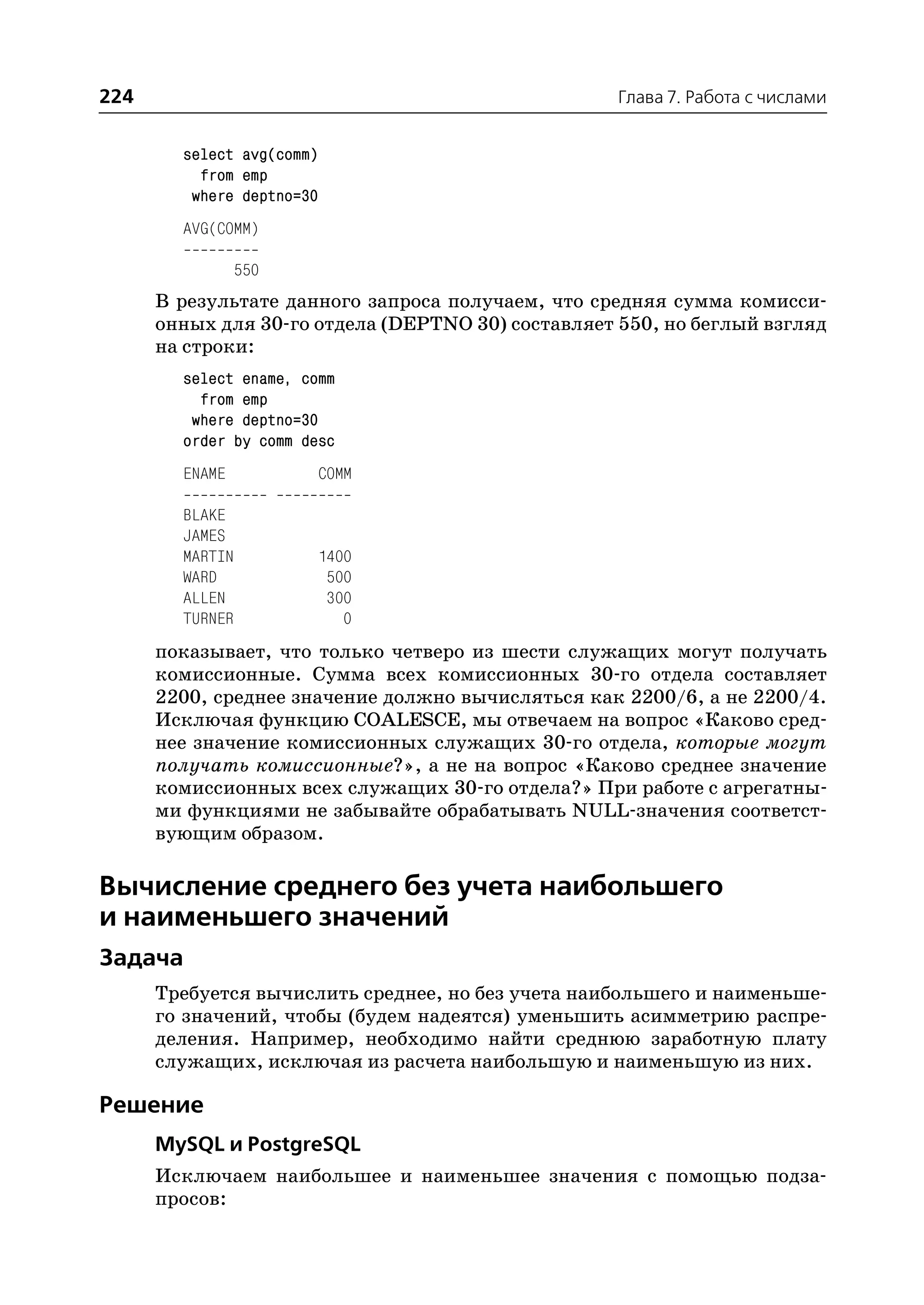224                                                 Глава 7. Работа с числами


        select avg(comm)
          from emp
         where deptno=30
        AVG(COMM)

                 550
      В результате данного запроса получаем, что средняя сумма комисси
      онных для 30 го отдела (DEPTNO 30) составляет 550, но беглый взгляд
      на строки:
        select ename, comm
          from emp
         where deptno=30
        order by comm desc
        ENAME              COMM

        BLAKE
        JAMES
        MARTIN             1400
        WARD                500
        ALLEN               300
        TURNER                0
      показывает, что только четверо из шести служащих могут получать
      комиссионные. Сумма всех комиссионных 30 го отдела составляет
      2200, среднее значение должно вычисляться как 2200/6, а не 2200/4.
      Исключая функцию COALESCE, мы отвечаем на вопрос «Каково сред
      нее значение комиссионных служащих 30 го отдела, которые могут
      получать комиссионные?», а не на вопрос «Каково среднее значение
      комиссионных всех служащих 30 го отдела?» При работе с агрегатны
      ми функциями не забывайте обрабатывать NULL значения соответст
      вующим образом.

Вычисление среднего без учета наибольшего
и наименьшего значений
Задача
      Требуется вычислить среднее, но без учета наибольшего и наименьше
      го значений, чтобы (будем надеятся) уменьшить асимметрию распре
      деления. Например, необходимо найти среднюю заработную плату
      служащих, исключая из расчета наибольшую и наименьшую из них.

Решение
      MySQL и PostgreSQL
      Исключаем наибольшее и наименьшее значения с помощью подза
      просов:
 